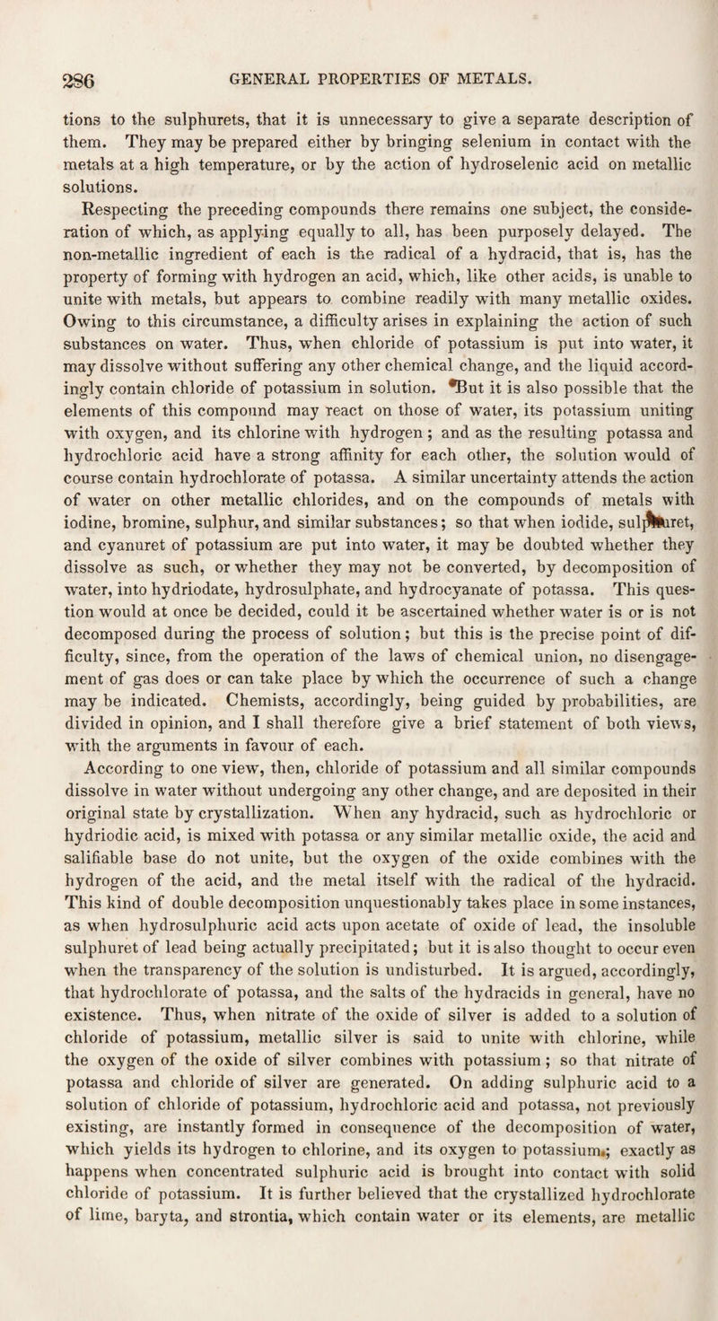 tions to the sulphurets, that it is unnecessary to give a separate description of them. They may be prepared either by bringing selenium in contact with the metals at a high temperature, or by the action of hydroselenic acid on metallic solutions. Respecting the preceding compounds there remains one subject, the conside¬ ration of which, as applying equally to all, has been purposely delayed. The non-metallic ingredient of each is the radical of a hydracid, that is, has the property of forming with hydrogen an acid, which, like other acids, is unable to unite with metals, but appears to combine readily with many metallic oxides. Owning to this circumstance, a difficulty arises in explaining the action of such substances on water. Thus, wffien chloride of potassium is put into water, it may dissolve without suffering any other chemical change, and the liquid accord¬ ingly contain chloride of potassium in solution. fBut it is also possible that the elements of this compound may react on those of water, its potassium uniting with oxygen, and its chlorine with hydrogen ; and as the resulting potassa and hydrochloric acid have a strong affinity for each other, the solution would of course contain hydrochlorate of potassa. A similar uncertainty attends the action of water on other metallic chlorides, and on the compounds of metals with iodine, bromine, sulphur, and similar substances; so that when iodide, sulj^iiret, and cyanuret of potassium are put into water, it may be doubted whether they dissolve as such, or whether they may not be converted, by decomposition of water, into hydriodate, hydrosulphate, and hydrocyanate of potassa. This ques¬ tion would at once be decided, could it be ascertained whether water is or is not decomposed during the process of solution; but this is the precise point of dif¬ ficulty, since, from the operation of the laws of chemical union, no disengage¬ ment of gas does or can take place by which the occurrence of such a change may be indicated. Chemists, accordingly, being guided by probabilities, are divided in opinion, and I shall therefore give a brief statement of both views, ■with the arguments in favour of each. According to one view, then, chloride of potassium and all similar compounds dissolve in water without undergoing any other change, and are deposited in their original state by crystallization. When any hydracid, such as hydrochloric or hydriodic acid, is mixed with potassa or any similar metallic oxide, the acid and salifiable base do not unite, but the oxygen of the oxide combines wTith the hydrogen of the acid, and the metal itself with the radical of the hydracid. This kind of double decomposition unquestionably takes place in some instances, as when hydrosulphuric acid acts upon acetate of oxide of lead, the insoluble sulphuret of lead being actually precipitated; but it is also thought to occur even when the transparency of the solution is undisturbed. It is argued, accordingly, that hydrochlorate of potassa, and the salts of the hydracids in general, have no existence. Thus, when nitrate of the oxide of silver is added to a solution of chloride of potassium, metallic silver is said to unite with chlorine, while the oxygen of the oxide of silver combines with potassium ; so that nitrate of potassa and chloride of silver are generated. On adding sulphuric acid to a solution of chloride of potassium, hydrochloric acid and potassa, not previously existing, are instantly formed in consequence of the decomposition of water, which yields its hydrogen to chlorine, and its oxygen to potassium.; exactly as happens when concentrated sulphuric acid is brought into contact with solid chloride of potassium. It is further believed that the crystallized hydrochlorate of lime, baryta, and strontia, which contain water or its elements, are metallic