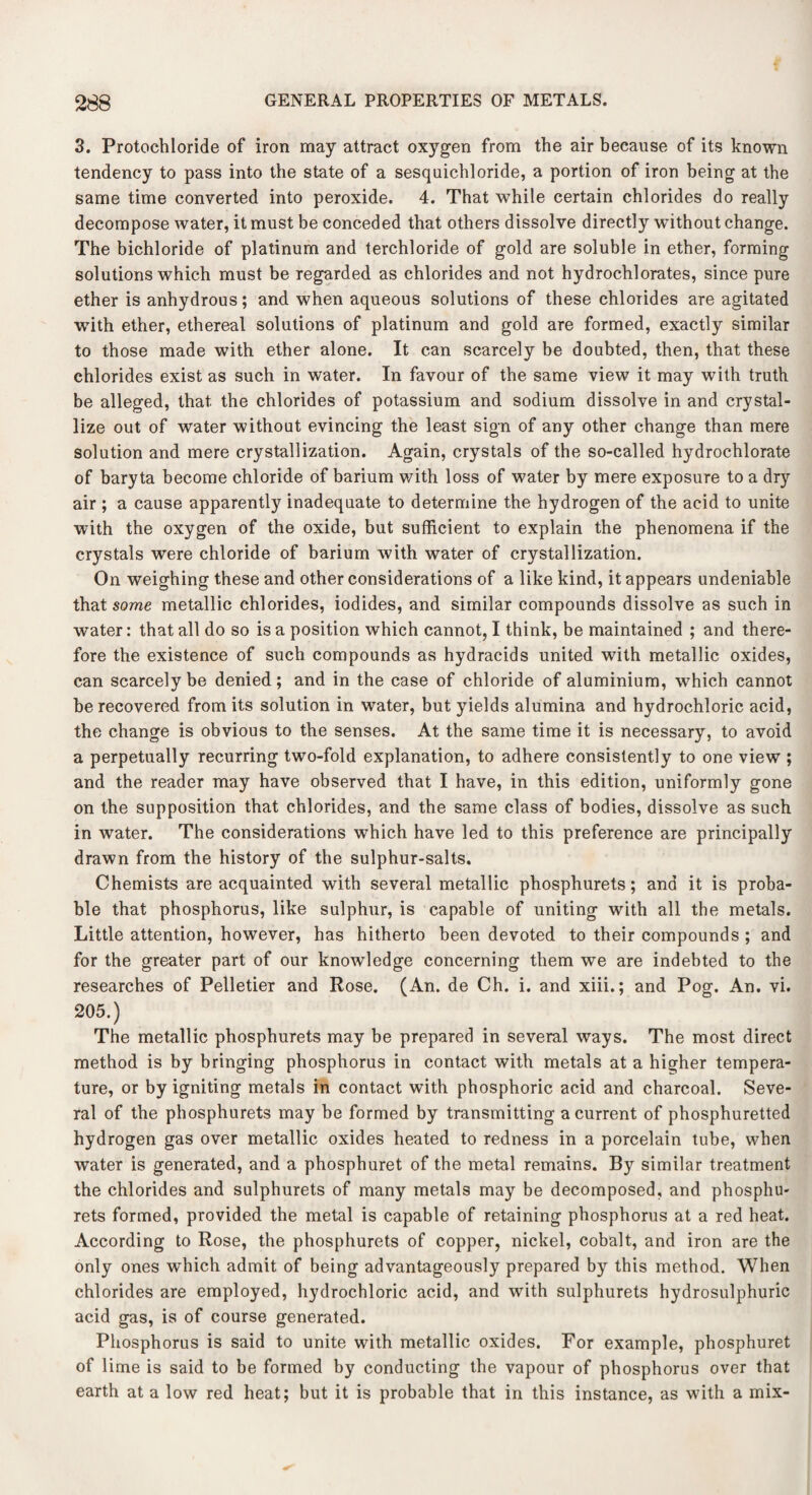 3. Protochloride of iron may attract oxygen from the air because of its known tendency to pass into the state of a sesquichloride, a portion of iron being at the same time converted into peroxide. 4. That while certain chlorides do really decompose water, it must be conceded that others dissolve directly without change. The bichloride of platinum and terchloride of gold are soluble in ether, forming solutions which must be regarded as chlorides and not hydrochlorates, since pure ether is anhydrous; and when aqueous solutions of these chlorides are agitated with ether, ethereal solutions of platinum and gold are formed, exactly similar to those made with ether alone. It can scarcely be doubted, then, that these chlorides exist as such in water. In favour of the same view it may with truth be alleged, that the chlorides of potassium and sodium dissolve in and crystal¬ lize out of water without evincing the least sign of any other change than mere solution and mere crystallization. Again, crystals of the so-called hydrochlorate of baryta become chloride of barium with loss of water by mere exposure to a dry air ; a cause apparently inadequate to determine the hydrogen of the acid to unite with the oxygen of the oxide, but sufficient to explain the phenomena if the crystals were chloride of barium with water of crystallization. On weighing these and other considerations of a like kind, it appears undeniable that some metallic chlorides, iodides, and similar compounds dissolve as such in water: that all do so is a position which cannot, I think, be maintained ; and there¬ fore the existence of such compounds as hydracids united with metallic oxides, can scarcely be denied; and in the case of chloride of aluminium, which cannot be recovered from its solution in water, but yields alumina and hydrochloric acid, the change is obvious to the senses. At the same time it is necessary, to avoid a perpetually recurring two-fold explanation, to adhere consistently to one view ; and the reader may have observed that I have, in this edition, uniformly gone on the supposition that chlorides, and the same class of bodies, dissolve as such in water. The considerations which have led to this preference are principally drawn from the history of the sulphur-salts. Chemists are acquainted with several metallic phosphurets; and it is proba¬ ble that phosphorus, like sulphur, is capable of uniting with all the metals. Little attention, however, has hitherto been devoted to their compounds ; and for the greater part of our knowledge concerning them we are indebted to the researches of Pelletier and Rose. (An. de Ch. i. and xiii.; and Pog. An. vi. 205.) The metallic phosphurets may be prepared in several ways. The most direct method is by bringing phosphorus in contact with metals at a higher tempera¬ ture, or by igniting metals in contact with phosphoric acid and charcoal. Seve¬ ral of the phosphurets may be formed by transmitting a current of phosphuretted hydrogen gas over metallic oxides heated to redness in a porcelain tube, when water is generated, and a phosphuret of the metal remains. By similar treatment the chlorides and sulphurets of many metals may be decomposed, and phosphu¬ rets formed, provided the metal is capable of retaining phosphorus at a red heat. According to Rose, the phosphurets of copper, nickel, cobalt, and iron are the only ones which admit of being advantageously prepared by this method. When chlorides are employed, hydrochloric acid, and with sulphurets hydrosulphuric acid gas, is of course generated. Phosphorus is said to unite with metallic oxides. For example, phosphuret of lime is said to be formed by conducting the vapour of phosphorus over that earth at a low red heat; but it is probable that in this instance, as with a mix-