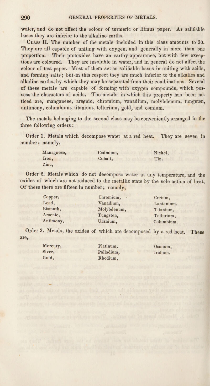 water, and do not affect the colour of turmeric or litmus paper. As salifiable bases they are inferior to the alkaline earths. Class II. The number of the metals included in this class amounts to 30. They are all capable of uniting with oxygen, and generally in more than one proportion. Their protoxides have an earthy appearance, but with few excep¬ tions are coloured. They are insoluble in water, and in general do not affect the colour of test paper. Most of them act as salifiable bases in uniting with acids, and forming salts; but in this respect they are much inferior to the alkalies and alkaline earths, by which they may be separated from their combinations. Several of these metals are capable of forming with oxygen compounds, which pos¬ sess the characters of acids. The metals in which this property has been no¬ ticed are, manganese, arspnic, chromium, vanadium, molybdenum, tungsten, antimony, columbium, titanium, tellurium, gold, and osmium. The metals belonging to the second class may be conveniently arranged in the three following orders : Order 1. Metals which decompose water at a red heat. They are seven in number; namely, Managnese, Cadmium, Nickel, Iron, Cobalt, Tin. Zinc, Order 2. Metals which do not decompose water at any temperature, and the oxides of which are not reduced to the metallic state by the sole action of heat. Of these there are fifteen in number; namely, Copper, Lead, Bismuth, Arsenic, Antimony, Chromium, Vanadium, Molybdenum, Tungsten, Uranium, Cerium, Lantanium, Titanium, Tellurium, Columbium. Order 3. Metals, the oxides of which are decomposed by a red heat. These are, Mercury, Siver, Gold, Platinum, Palladium, Rhodium, Osmium, Iridium.