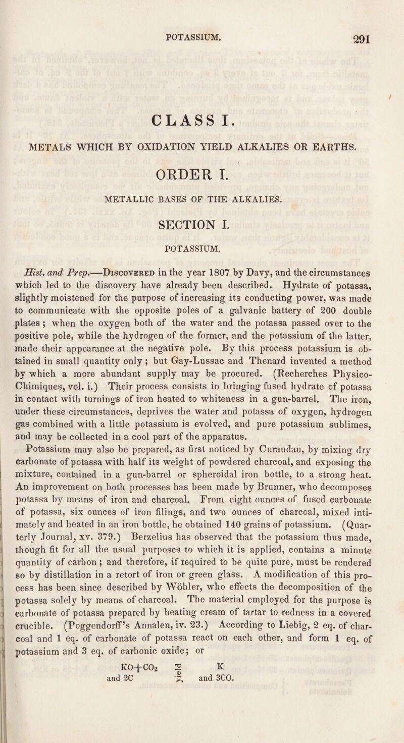 CLASS I. METALS WHICH BY OXIDATION YIELD ALKALIES OR EARTHS. ORDER I. METALLIC BASES OF THE ALKALIES. SECTION I. POTASSIUM. Hist, and Prep.—Discovered in the year 1807 by Davy, and the circumstances which led to the discovery have already been described. Hydrate of potassa, slightly moistened for the purpose of increasing its conducting power, was made to communicate with the opposite poles of a galvanic battery of 200 double plates ; when the oxygen both of the water and the potassa passed over to the positive pole, while the hydrogen of the former, and the potassium of the latter, made their appearance at the negative pole. By this process potassium is ob¬ tained in small quantity only; but Gay-Lussac and Thenard invented a method by which a more abundant supply may be procured. (Recherches Physico- Chimiques, vol. i.) Their process consists in bringing fused hydrate of potassa in contact with turnings of iron heated to whiteness in a gun-barrel. The iron, under these circumstances, deprives the water and potassa of oxygen, hydrogen gas combined with a little potassium is evolved, and pure potassium sublimes, and may be collected in a cool part of the apparatus. Potassium may also be prepared, as first noticed by Curaudau, by mixing dry carbonate of potassa with half its weight of powdered charcoal, and exposing the mixture, contained in a gun-barrel or spheroidal iron bottle, to a strong heat. An improvement on both processes has been made by Brunner, who decomposes potassa by means of iron and charcoal. From eight ounces of fused carbonate of potassa, six ounces of iron filings, and two ounces of charcoal, mixed inti¬ mately and heated in an iron bottle, he obtained 140 grains of potassium. (Quar¬ terly Journal, xv. 379.) Berzelius has observed that the potassium thus made, though fit for all the usual purposes to which it is applied, contains a minute quantity of carbon ; and therefore, if required to be quite pure, must be rendered so by distillation in a retort of iron or green glass. A modification of this pro¬ cess has been since described by Wohler, who effects the decomposition of the potassa solely by means of charcoal. The material employed for the purpose is carbonate of potassa prepared by heating cream of tartar to redness in a covered crucible. (Poggendorff’s Annalen, iv. 23.) According to Liebig, 2 eq. of char¬ coal and 1 eq. of carbonate of potassa react on each other, and form 1 eq. of potassium and 3 eq. of carbonic oxide; or KO+COz 2 K and 2C and 3CO.