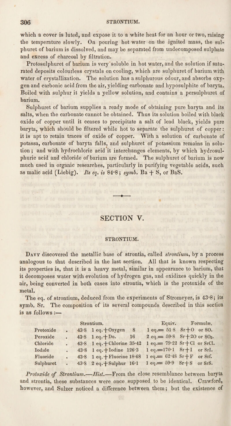 which a cover is luted, and expose it to a white heat for an hour or two, raising the temperature slowly. On pouring hot water on the ignited mass, the sul- phuret of barium is dissolved, and may be separated from undecomposed sulphate and excess of charcoal by filtration. Protosulphuret of barium is very soluble in hot water, and the solution if satu¬ rated deposits colourless crystals on cooling, which are sulphuret of barium with water of crystallization. The solution has a sulphurous odour, and absorbs oxy¬ gen and carbonic acid from the air, yielding carbonate and hyposulphite of baryta. Boiled with sulphur it yields a yellow solution, and contains a persulphuret of barium. Sulphuret of barium supplies a ready mode of obtaining pure baryta and its salts, when the carbonate cannot be obtained. Thus its solution boiled with black oxide of copper until it ceases to precipitate a salt of lead black, yields pure baryta, which should be filtered while hot to separate the sulphuret of copper: it is apt to retain traces of oxide of copper. With a solution of carbonate of potassa, carbonate of baryta falls, and sulphuret of potassium remains in solu- tion; and with hydrochloric acid it interchanges elements, by which hydrosul- phuric acid and chloride of barium are formed. The sulphuret of barium is now much used in organic researches, particularly in purifying vegetable acids, such as malic acid (Liebig). Its eq. is 84*8; symb. Ba -j- S, or BaS. SECTION V. STRONTIUM. Davy discovered the metallic base of strontia, called strontium, by a process analogous to that described in the last section. All that is known respecting its properties is, that it is a heavy metal, similar in appearance to barium, that it decomposes water with evolution of hydrogen gas, and oxidizes quickly in the air, being converted in both cases into strontia, which is the protoxide of the metal. The eq. of strontium, deduced from the experiments of Stromeyer, is 43*8; its symb. Sr. The composition of its several compounds described in this section is as follows :— Strontium. Equiv. Formulas, Protoxide 43-8 1 eq.-j-Oxygen 8 1 eq.= 51 8 Sr-j-0 or SO. Peroxide 43-8 1 eq.-j-Do. 16 2 eq.= 59-8 Sr-j-20 or S02. Chloride 43-8 1 eq.-j-Chlorine 35-42 1 eq.= 79-22 Sr-j-Cl or SrCl. Iodide 43*8 1 eq.-j-Iodine 126-3 1 eq.=170-l Sr-j-I or Sri. Fluoride . 43-8 1 eq.-j-Fluorine 18-68 1 eq.= 62-48 Sr-f-F or Srf. Sulphuret 43-8 2 eq.-j-Sulphur 16-1 1 eq.= 59-9 Sr-f-S or SrS. Protoxide of Strontium.—Hist.—From the close resemblance between baryta and strontia, these substances were once supposed to be identical. Crawford, however, and Sulzer noticed a difference between them; but the existence of