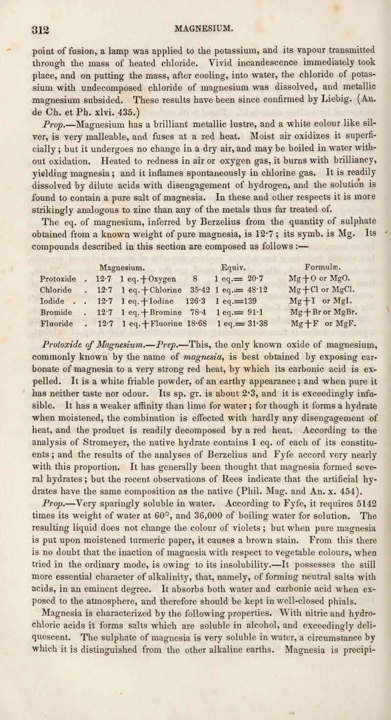 point of fusion, a lamp was applied to the potassium, and its vapour transmitted through the mass of heated chloride. Vivid incandescence immediately took place, and on putting the mass, after cooling, into water, the chloride of potas¬ sium with undecomposed chloride of magnesium was dissolved, and metallic magnesium subsided. These results have been since confirmed by Liebig. (An. de Ch. et Ph. xlvi. 435.) Prop.—Magnesium has a brilliant metallic lustre, and a white colour like sil¬ ver, is very malleable, and fuses at a red heat. Moist air oxidizes it superfi¬ cially ; but it undergoes no change in a dry air, and may be boiled in water with¬ out oxidation. Heated to redness in air or oxygen gas, it burns with brilliancy, yielding magnesia; and it inflames spontaneously in chlorine gas. It is readily dissolved by dilute acids with disengagement of hydrogen, and the solution is found to contain a pure salt of magnesia. In these and other respects it is more strikingly analogous to zinc than any of the metals thus far treated of. The eq. of magnesium, inferred by Berzelius from the quantity of sulphate obtained from a known weight of pure magnesia, is 12*7 ; its symb. is Mg. Its compounds described in this section are composed as follows :— Protoxide Chloride Iodide . Bromide Fluoride Magnesium. 12-7 1 eq.-fOxygen 12-7 1 eq.-f-Chlorine 12-7 1 eq.-J-Iodine 12-7 1 eq. -j- Bromine 12-7 1 eq.-j Fluorine Equiv. 8 1 eq.= 20-7 35-42 1 eq.±= 48-12 126-3 1 eq.=139 78-4 1 eq.= 91-1 18-68 1 eq.== 31-38 Formula. Mg-f-0 or MgO. Mg + Cl or MgCl. Mg-JI or Mgl. MgTBr or MgBr. MgTF or MgF. Protoxide of Magnesium.—Prep.—This, the only known oxide of magnesium, commonly known by the name of magnesia, is best obtained by exposing car¬ bonate of magnesia to a very strong red heat, by which its carbonic acid is ex¬ pelled. It is a white friable powder, of an earthy appearance; and when pure it has neither taste nor odour. Its sp. gr. is about 2*3, and it is exceedingly infu¬ sible. It has a weaker affinity than lime for water; for though it forms a hydrate when moistened, the combination is effected with hardly any disengagement of heat, and the product is readily decomposed by a red heat. According to the analysis of Stromeyer, the native hydrate contains 1 eq. of each of its constitu¬ ents ; and the results of the analyses of Berzelius and Fyfe accord very nearly with this proportion. It has generally been thought that magnesia formed seve¬ ral hydrates; but the recent observations of Rees indicate that the artificial hy¬ drates have the same composition as the native (Phil. Mag. and An. x. 454). Prop.—Very sparingly soluble in water. According to Fyfe, it requires 5142 times its weight of water at 60°, and 36,000 of boiling water for solution. The resulting liquid does not change the colour of violets ; but when pure magnesia is put upon moistened turmeric paper, it causes a brown stain. From this there is no doubt that the inaction of magnesia with respect to vegetable colours, when tried in the ordinary mode, is owing to its insolubility.—It possesses the still more essential character of alkalinity, that, namely, of forming neutral salts with acids, in an eminent degree. It absorbs both water and carbonic acid when ex¬ posed to the atmosphere, and therefore should be kept in well-closed phials. Magnesia is characterized by the following properties. With nitric and hydro¬ chloric acids it forms salts which are soluble in alcohol, and exceedingly deli¬ quescent. The sulphate of magnesia is very soluble in water, a circumstance by which it is distinguished from the other alkaline earths. Magnesia is precipi-