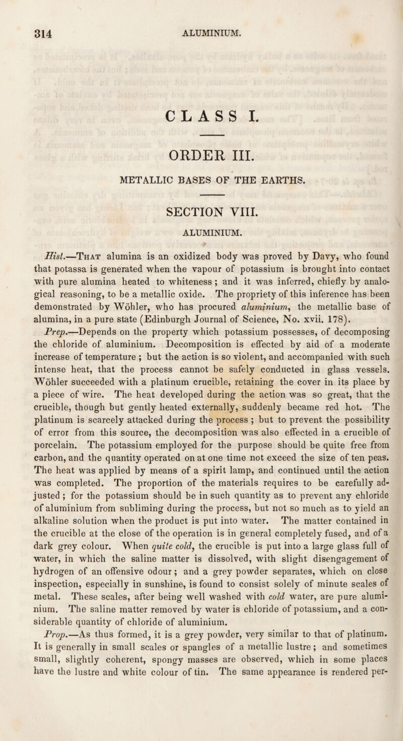 CLASS I. ORDER III. METALLIC BASES OF THE EARTHS. SECTION VIII. ALUMINIUM. Hist.—That alumina is an oxidized body was proved by Davy, who found that potassa is generated when the vapour of potassium is brought into contact with pure alumina heated to whiteness ; and it was inferred, chiefly by analo¬ gical reasoning, to be a metallic oxide. The propriety of this inference has been demonstrated by Wohler, who has procured aluminium, the metallic base of alumina, in a pure state (Edinburgh Journal of Science, No. xvii. 178). Prep.—Depends on the property which potassium possesses, of decomposing the chloride of aluminium. Decomposition is effected by aid of a moderate increase of temperature ; but the action is so violent, and accompanied with such intense heat, that the process cannot be safely conducted in glass vessels. Wohler succeeded with a platinum crucible, retaining the cover in its place by a piece of wire. The heat developed during the action was so great, that the crucible, though but gently heated externally, suddenly became red hot. The platinum is scarcely attacked during the process ; but to prevent the possibility of error from this source, the decomposition was also effected in a crucible of porcelain. The potassium employed for the purpose should be quite free from carbon, and the quantity operated on at one time not exceed the size of ten peas. The heat was applied by means of a spirit lamp, and continued until the action was completed. The proportion of the materials requires to be carefully ad¬ justed ; for the potassium should be in such quantity as to prevent any chloride of aluminium from subliming during the process, but not so much as to yield an alkaline solution when the product is put into water. The matter contained in the crucible at the close of the operation is in general completely fused, and of a dark grey colour. When quite cold, the crucible is put into a large glass full of water, in which the saline matter is dissolved, with slight disengagement of hydrogen of an offensive odour; and a grey powder separates, which on close inspection, especially in sunshine, is found to consist solely of minute scales of metal. These scales, after being well washed with cold water, are pure alumi¬ nium. The saline matter removed by water is chloride of potassium, and a con¬ siderable quantity of chloride of aluminium. Prop.—As thus formed, it is a grey powder, very similar to that of platinum. It is generally in small scales or spangles of a metallic lustre; and sometimes small, slightly coherent, spongy masses are observed, which in some places have the lustre and white colour of tin. The same appearance is rendered per-