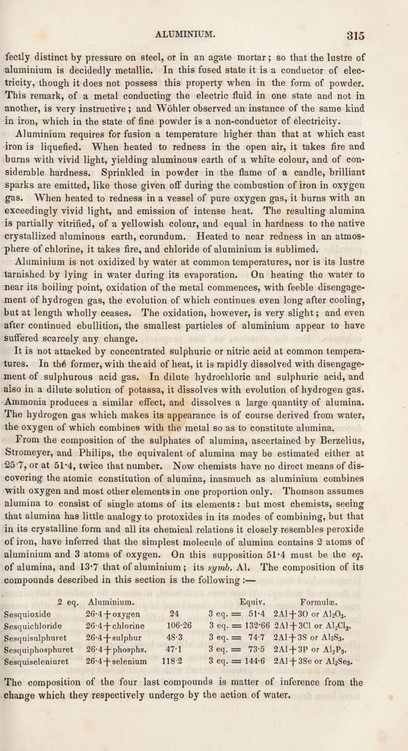 fectly distinct by pressure on steel, or in an agate mortar; so that the lustre of aluminium is decidedly metallic. In this fused state it is a conductor of elec¬ tricity, though it does not possess this property when in the form of powder. This remark, of a metal conducting the electric fluid in one state and not in another, is very instructive; and Wohler observed an instance of the same kind in iron, which in the state of fine powder is a non-conductor of electricity. Aluminium requires for fusion a temperature higher than that at which cast iron is liquefied. When heated to redness in the open air, it takes fire and burns with vivid light, yielding aluminous earth of a white colour, and of con¬ siderable hardness. Sprinkled in powder in the flame of a candle, brilliant sparks are emitted, like those given off during the combustion of iron in oxygen gas. When heated to redness in a vessel of pure oxygen gas, it burns with an exceedingly vivid light, and emission of intense heat. The resulting alumina is partially vitrified, of a yellowish colour, and equal in hardness to the native crystallized aluminous earth, corundum. Heated to near redness in an atmos¬ phere of chlorine, it takes fire, and chloride of aluminium is sublimed. Aluminium is not oxidized by water at common temperatures, nor is its lustre tarnished by lying in water during its evaporation. On heating the water to near its boiling point, oxidation of the metal commences, with feeble disengage¬ ment of hydrogen gas, the evolution of which continues even long after cooling, but at length wholly ceases. The oxidation, however, is very slight; and even after continued ebullition, the smallest particles of aluminium appear to have suffered scarcely any change. It is not attacked by concentrated sulphuric or nitric acid at common tempera¬ tures. In the former, with the aid of heat, it is rapidly dissolved with disengage¬ ment of sulphurous acid gas. In dilute hydrochloric and sulphuric acid, and also in a dilute solution of potassa, it dissolves with evolution of hydrogen gas. Ammonia produces a similar effect, and dissolves a large quantity of alumina. The hydrogen gas which makes its appearance is of course derived from water, the oxygen of which combines with the metal so as to constitute alumina. From the composition of the sulphates of alumina, ascertained by Berzelius, Stromeyer, and Philips, the equivalent of alumina may be estimated either at 25 7, or at 51*4, twice that number. Now chemists have no direct means of dis¬ covering the atomic constitution of alumina, inasmuch as aluminium combines with oxygen and most other elements in one proportion only. Thomson assumes alumina to consist of single atoms of its elements: but most chemists, seeing that alumina has little analogy to protoxides in its modes of combining, but that in its crystalline form and all its chemical relations it closely resembles peroxide of iron, have inferred that the simplest molecule of alumina contains 2 atoms of aluminium and 3 atoms of oxygen. On this supposition 51*4 must be the eq. of alumina, and 13*7 that of aluminium ; its symb. Al. The composition of its compounds described in this section is the following:— 2 eq. Aluminium. Equiv. Formulae. Sesquioxide 26-4 -j- oxygen 24 3 eq. = 51*4 2A1 + 30 or A1203. Sesquichloride 26-4-}- chlorine 106*26 3 eq. = 132*66 2Aiq-3Cl or A12C13. Sesquisulphuret 26*4 -j- sulphur 48*3 3 eq. = 74-7 2Al-j-3S or AI2S3. Sesquiphosphuret 26‘4-j-phosphs. 47*1 3 eq. = 73*5 2Al-j-3P or A12P3. Sesquiseleniuret 26-4-f- selenium 118 2 3 eq. = 144*6 2Al-J-3Se or A^Sea. The composition of the four last compounds is matter of inference from the change which they respectively undergo by the action of water.