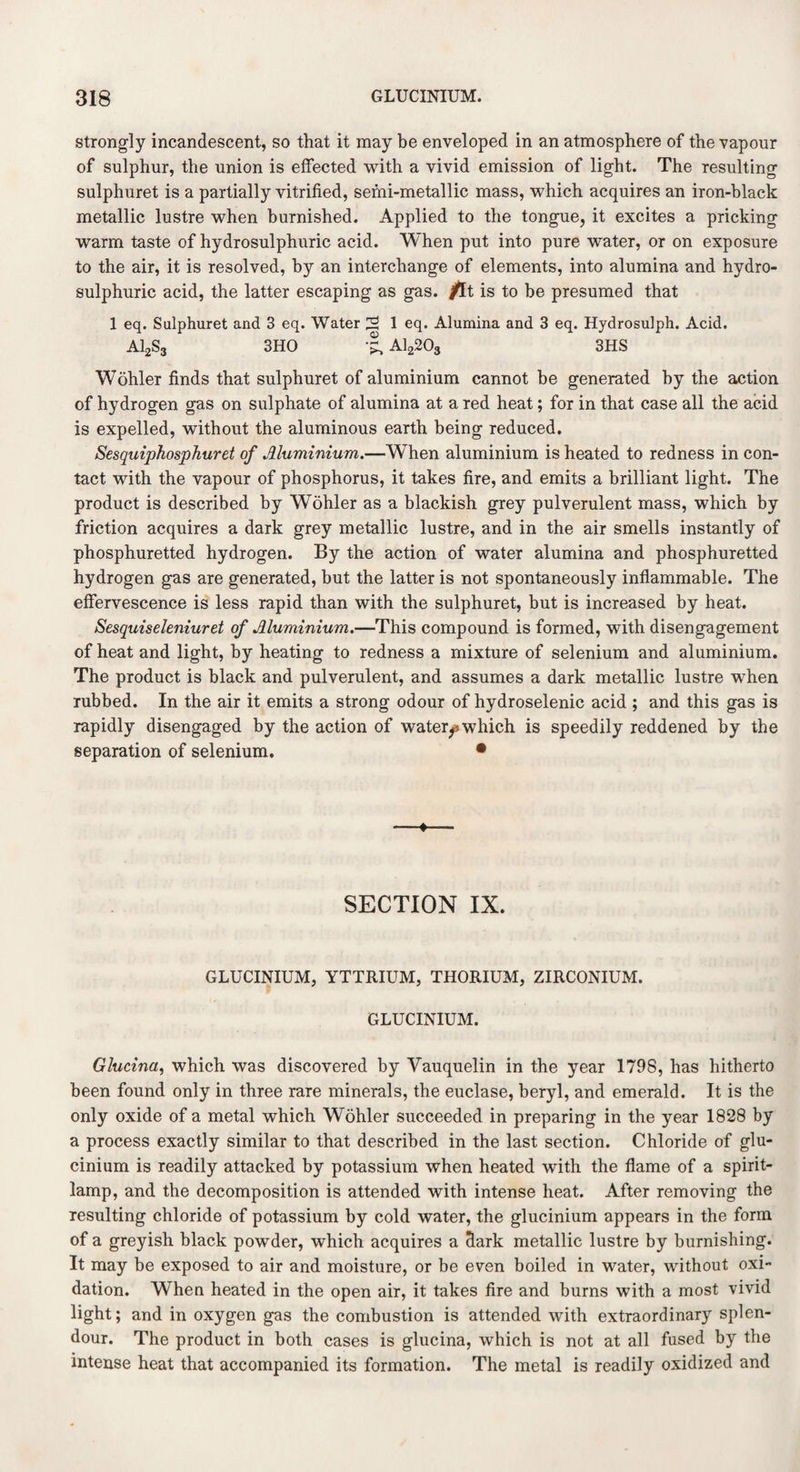 strongly incandescent, so that it may be enveloped in an atmosphere of the vapour of sulphur, the union is effected with a vivid emission of light. The resulting sulphuret is a partially vitrified, semi-metallic mass, which acquires an iron-black metallic lustre when burnished. Applied to the tongue, it excites a pricking warm taste of hydrosulphuric acid. When put into pure water, or on exposure to the air, it is resolved, by an interchange of elements, into alumina and hydro- sulphuric acid, the latter escaping as gas. fit is to be presumed that 1 eq. Sulphuret and 3 eq. Water 2 1 eq. Alumina and 3 eq. Hydrosulph. Acid. A12S3 3HO •£, Al2203 3HS Wohler finds that sulphuret of aluminium cannot be generated by the action of hydrogen gas on sulphate of alumina at a red heat; for in that case all the acid is expelled, without the aluminous earth being reduced. Sesquiphosphuret of Aluminium.—When aluminium is heated to redness in con¬ tact with the vapour of phosphorus, it takes fire, and emits a brilliant light. The product is described by Wohler as a blackish grey pulverulent mass, which by friction acquires a dark grey metallic lustre, and in the air smells instantly of phosphuretted hydrogen. By the action of water alumina and phosphuretted hydrogen gas are generated, but the latter is not spontaneously inflammable. The effervescence is less rapid than with the sulphuret, but is increased by heat. Sesquiseleniuret of Aluminium.—This compound is formed, with disengagement of heat and light, by heating to redness a mixture of selenium and aluminium. The product is black and pulverulent, and assumes a dark metallic lustre when rubbed. In the air it emits a strong odour of hydroselenic acid ; and this gas is rapidly disengaged by the action of watery which is speedily reddened by the separation of selenium. • —*— SECTION IX. GLUCINIUM, YTTRIUM, THORIUM, ZIRCONIUM. GLUCINIUM. Glucina, which was discovered by Yauquelin in the year 1798, has hitherto been found only in three rare minerals, the euclase, beryl, and emerald. It is the only oxide of a metal which Wohler succeeded in preparing in the year 1828 by a process exactly similar to that described in the last section. Chloride of glu¬ cinium is readily attacked by potassium when heated with the flame of a spirit- lamp, and the decomposition is attended with intense heat. After removing the resulting chloride of potassium by cold water, the glucinium appears in the form of a greyish black powder, which acquires a Sark metallic lustre by burnishing. It may be exposed to air and moisture, or be even boiled in water, without oxi¬ dation. When heated in the open air, it takes fire and burns with a most vivid light; and in oxygen gas the combustion is attended with extraordinary splen¬ dour. The product in both cases is glucina, which is not at all fused by the intense heat that accompanied its formation. The metal is readily oxidized and