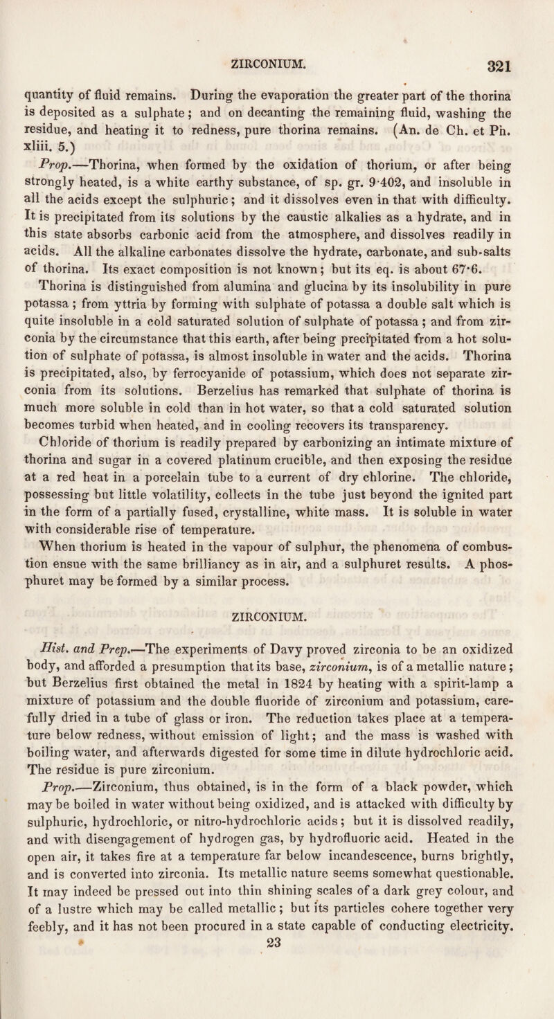 quantity of fluid remains. During the evaporation the greater part of the thorina is deposited as a sulphate; and on decanting the remaining fluid, washing the residue, and heating it to redness, pure thorina remains. (An. de Ch. et Pn. xliii. 5.) Prop.—Thorina, when formed by the oxidation of thorium, or after being strongly heated, is a white earthy substance, of sp. gr. 9-402, and insoluble in all the acids except the sulphuric; and it dissolves even in that with difficulty. It is precipitated from its solutions by the caustic alkalies as a hydrate, and in this state absorbs carbonic acid from the atmosphere, and dissolves readily in acids. All the alkaline carbonates dissolve the hydrate, carbonate, and sub-salts of thorina. Its exact composition is not known; but its eq. is about 67*6. Thorina is distinguished from alumina and glucina by its insolubility in pure potassa; from yttria by forming with sulphate of potassa a double salt which is quite insoluble in a cold saturated solution of sulphate of potassa; and from zir- conia by the circumstance that this earth, after being precipitated from a hot solu¬ tion of sulphate of potassa, is almost insoluble in water and the acids. Thorina is precipitated, also, by ferrocyanide of potassium, which does not separate zir- conia from its solutions. Berzelius has remarked that sulphate of thorina is much more soluble in cold than in hot water, so that a cold saturated solution becomes turbid when heated, and in cooling recovers its transparency. Chloride of thorium is readily prepared by carbonizing an intimate mixture of thorina and sugar in a covered platinum crucible, and then exposing the residue at a red heat in a porcelain tube to a current of dry chlorine. The chloride, possessing but little volatility, collects in the tube just beyond the ignited part in the form of a partially fused, crystalline, white mass. It is soluble in water with considerable rise of temperature. When thorium is heated in the vapour of sulphur, the phenomena of combus¬ tion ensue with the same brilliancy as in air, and a sulphuret results. A phos- phuret may be formed by a similar process. ZIRCONIUM. Hist, and Prep.—The experiments of Davy proved zirconia to be an oxidized body, and afforded a presumption that its base, zirconium, is of a metallic nature; but Berzelius first obtained the metal in 1824 by heating with a spirit-lamp a mixture of potassium and the double fluoride of zirconium and potassium, care¬ fully dried in a tube of glass or iron. The reduction takes place at a tempera¬ ture below redness, without emission of light; and the mass is washed with boiling water, and afterwards digested for some time in dilute hydrochloric acid. The residue is pure zirconium. Prop.—Zirconium, thus obtained, is in the form of a black powder, which maybe boiled in water without being oxidized, and is attacked with difficulty by sulphuric, hydrochloric, or nitro-hydrochloric acids; but it is dissolved readily, and with disengagement of hydrogen gas, by hydrofluoric acid. Heated in the open air, it takes fire at a temperature far below incandescence, burns brightly, and is converted into zirconia. Its metallic nature seems somewhat questionable. It may indeed be pressed out into thin shining scales of a dark grey colour, and of a lustre which may be called metallic; but its particles cohere together very feebly, and it has not been procured in a state capable of conducting electricity. 23