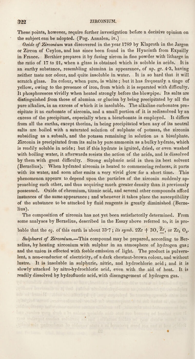 These points, however, require further investigation before a decisive opinion on the subject can be adopted. (Pog. Annalen, iv.) Oxide of Zirconium was discovered in the year 1789 by Klaproth in the Jargon or Zircon of Ceylon, and has since been found in the Hyacinth from Expailly in France. Berthier prepares it by fusing zircon in fine powder with litharge in the ratio of 17 to 21, when a glass is obtained which is soluble in acids. It is an earthy substance, resembling alumina in appearance, of sp. gr. 4*3, having neither taste nor odour, and quite insoluble in water. It is so hard that it will scratch glass. Its colour, when pure, is white ; but it has frequently a tinge of yellow, owing to the presence of iron, from which it is separated with difficulty. It phosphoresces vividly when heated strongly before the blowpipe. Its salts are distinguished from those of alumina or glucina by being precipitated by all the pure alkalies, in an excess of which it is insoluble. The alkaline carbonates pre¬ cipitate it as carbonate of zirconia, and a small portion of it is redissolved by an excess of the precipitant, especially when a bicarbonate is employed. It differs from all the earths, except thorina, in being precipitated when any of its neutral salts are boiled with a saturated solution of sulphate of potassa, the zirconia subsiding as a subsalt, and the potassa remaining in solution as a bisulphate. .Zirconia is precipitated from its salts by pure ammonia as a bulky hydrate, which is readily soluble in acids; but if this hydrate is ignited, dried, or even washed with boiling water, it afterwards resists the action of the acids, and is dissolved by them with great difficulty. Strong sulphuric acid is then its best solvent (Berzelius). When hydrated zirconia is heated to commencing redness, it parts with its water, and soon after emits a very vivid glow for a short time. This phenomenon appears to depend upon the particles of the zirconia suddenly ap¬ proaching each other, and thus acquiring much greater density than it previously possessed. Oxide of chromium, titanic acid, and several other compounds afford instances of the same appearance ; and whenever it takes place the susceptibility of the substance to be attacked by fluid reagents is greatly diminished (Berze¬ lius). The composition of zirconia has not yet been satisfactorily determined. From some analyses by Berzelius, described in the Essay above referred to, it is pro¬ bable that the eq. of this earth is about 33*7; its syrnb. 2Zr -f- 30, Zr, or Zr2 03. Sulphuret of Zirconium.—This compound may be prepared, according to Ber¬ zelius, by heating zirconium with sulphur in an atmosphere of hydrogen gas; and the union is effected with feeble emission of light. The product is pulveru¬ lent, a non-conductor of electricity, of a dark chestnut-brown colour, and without lustre. It is insoluble in sulphuric, nitric, and hydrochloric acid; and it is slowly attacked by nitro-hydrochloric acid, even with the aid of heat. It is readily dissolved by hydrofluoric acid, with disengagement of hydrogen gas.