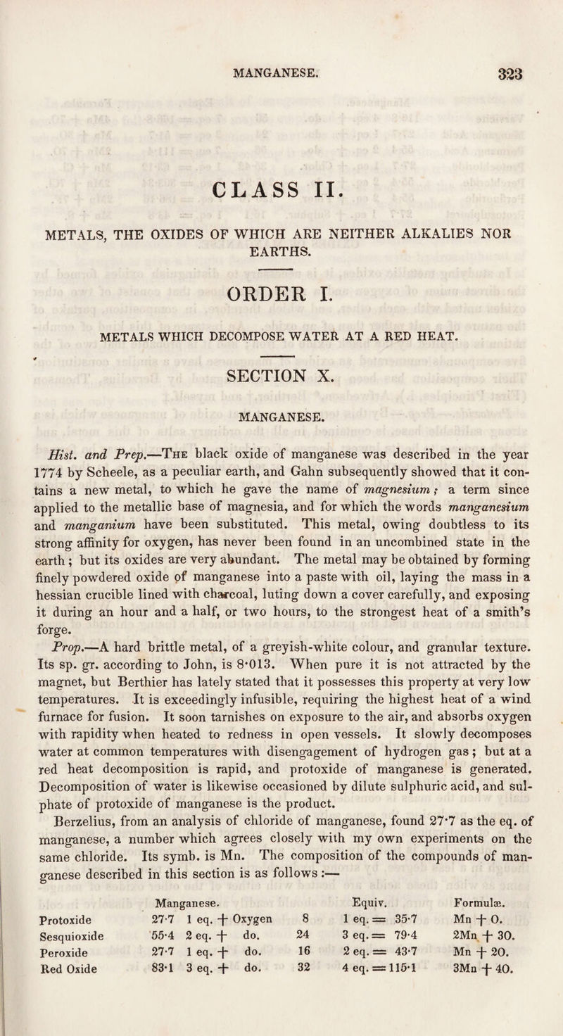 CLASS II. METALS, THE OXIDES OF WHICH ARE NEITHER ALKALIES NOR EARTHS. ORDER I. METALS WHICH DECOMPOSE WATER AT A RED HEAT. SECTION X. MANGANESE. Hist, and Prep.—The black oxide of manganese was described in the year 1774 by Scheele, as a peculiar earth, and Gahn subsequently showed that it con¬ tains a new metal, to which he gave the name of magnesium? a term since applied to the metallic base of magnesia, and for which the words manganesium and manganium have been substituted. This metal, owing doubtless to its strong affinity for oxygen, has never been found in an uncombined state in the earth ; but its oxides are very abundant. The metal may be obtained by forming finely powdered oxide of manganese into a paste with oil, laying the mass in a hessian crucible lined with charcoal, luting down a cover carefully, and exposing it during an hour and a half, or two hours, to the strongest heat of a smith’s forge. Prop.—A hard brittle metal, of a greyish-white colour, and granular texture. Its sp. gr. according to John, is 8*013. When pure it is not attracted by the magnet, but Berthier has lately stated that it possesses this property at very low temperatures. It is exceedingly infusible, requiring the highest heat of a wind furnace for fusion. It soon tarnishes on exposure to the air, and absorbs oxygen with rapidity when heated to redness in open vessels. It slowly decomposes water at common temperatures with disengagement of hydrogen gas; but at a red heat decomposition is Tapid, and protoxide of manganese is generated. Decomposition of water is likewise occasioned by dilute sulphuric acid, and sul¬ phate of protoxide of manganese is the product. Berzelius, from an analysis of chloride of manganese, found 27*7 as the eq. of manganese, a number which agrees closely with my own experiments on the same chloride. Its symb. is Mn. The composition of the compounds of man¬ ganese described in this section is as follows:— Manganese. Equiv. Formulae. Protoxide 27-7 1 eq. T Oxygen 8 1 eq. = 35-7 Mn -j- 0. Sesquioxide 55*4 2 eq. T do. 24 3 eq. = 79-4 2Mn -j- 30. Peroxide 27-7 1 eq. -f- do. 16 2eq.= 43-7 Mn -f- 20. Red Oxide 83*1 3 eq. -f- do. 32 4 eq. = 115*1 3Mn -f- 40.