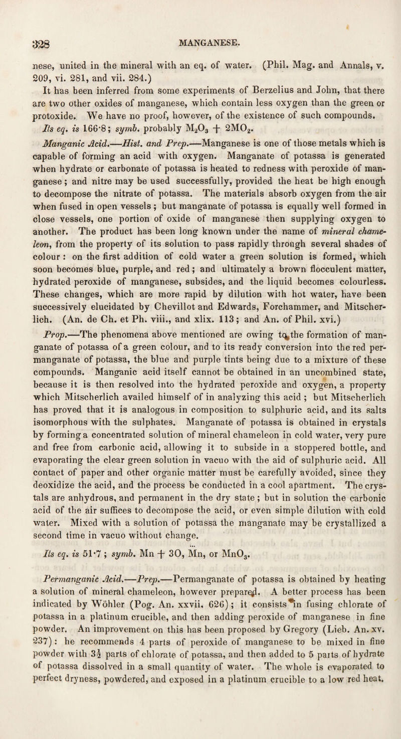 nese, united in the mineral with an eq. of water. (Phil. Mag. and Annals, v. 209, vi. 281, and vii. 284.) It has been inferred from some experiments of Berzelius and John, that there are two other oxides of manganese, which contain less oxygen than the green or protoxide. We have no proof, however, of the existence of such compounds. Its eq. is 166'8; symb. probably M203 -J“ 2M02. Manganic Acid.—Hist, and Prep.—Manganese is one of those metals which is capable of forming an acid with oxygen. Manganate of potassa is generated when hydrate or carbonate of potassa is heated to redness with peroxide of man¬ ganese ; and nitre may be used successfully, provided the heat be high enough to decompose the nitrate of potassa. The materials absorb oxygen from the air when fused in open vessels ; but manganate of potassa is equally well formed in close vessels, one portion of oxide of manganese then supplying oxygen to another. The product has been long known under the name of mineral chame¬ leon, from the property of its solution to pass rapidly through several shades of colour : on the first addition of cold water a green solution is formed, which soon becomes blue, purple, and red; and ultimately a brown flocculent matter, hydrated peroxide of manganese, subsides, and the liquid becomes colourless. These changes, which are more rapid by dilution with hot water, have been successively elucidated by Chevillot and Edwards, Forchammer, and Mitscher- lich. (An. de Ch. et Ph. viii., and xlix. 113; and An. of Phil, xvi.) Prop.—The phenomena above mentioned are owing t%the formation of man¬ ganate of potassa of a green colour, and to its ready conversion into the Ted per¬ manganate of potassa, the blue and purple tints being due to a mixture of these compounds. Manganic acid itself cannot be obtained in an uncombined state, because it is then resolved into the hydrated peroxide and oxygen, a property which Mitscherlich availed himself of in analyzing this acid ; but Mitscherlich has proved that it is analogous in composition to sulphuric acid, and its salts isomorphous with the sulphates. Manganate of potassa is obtained in crystals by forming a concentrated solution of mineral chameleon in cold water, very pure and free from carbonic acid, allowing it to subside in a stoppered bottle, and evaporating the clear green solution in vacuo with the aid of sulphuric acid. All contact of paper and other organic matter must be carefully avoided, since they deoxidize the acid, and the process be conducted in a cool apartment. The crys¬ tals are anhydrous, and permanent in the dry state; but in solution the carbonic acid of the air suffices to decompose the acid, or even simple dilution with cold water. Mixed with a solution of potassa the manganate may be crystallized a second time in vacuo without change. Its eq. is 51*7 ; symb. Mn -f- 30, Mn, or Mn03. Permanganic Acid.—Prep.—Permanganate of potassa is obtained by heating a solution of mineral chameleon, however prepare^!. A better process has been indicated by Wohler (Pog. An. xxvii. 626); it consists *in fusing chlorate of potassa in a platinum crucible, and then adding peroxide of manganese in fine powder. An improvement on this has been proposed by Gregory (Lieb. An. xv. 237): he recommends 4 parts of peroxide of manganese to be mixed in fine powder with 3;§ parts of chlorate of potassa, and then added to 5 parts of hydrate of potassa dissolved in a small quantity of water. The whole is evaporated to perfect dryness, powdered, and exposed in a platinum crucible to a low red heat.