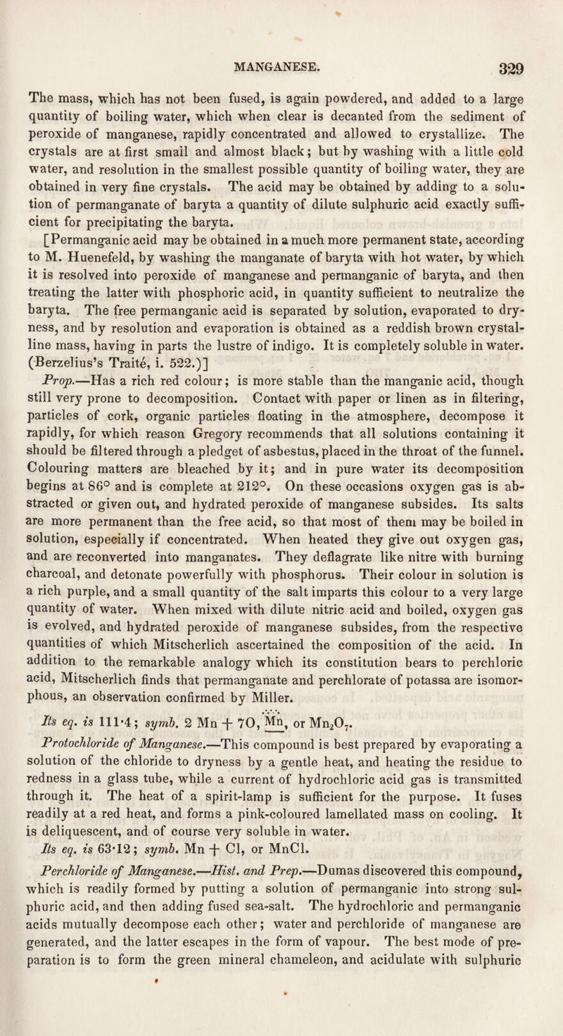 The mass, which has not been fused, is again powdered, and added to a large quantity of boiling water, which when clear is decanted from the sediment of peroxide of manganese, rapidly concentrated and allowed to crystallize. The crystals are at first small and almost black; but by washing with a little cold water, and resolution in the smallest possible quantity of boiling water, they are obtained in very fine crystals. The acid may be obtained by adding to a solu¬ tion of permanganate of baryta a quantity of dilute sulphuric acid exactly suffi¬ cient for precipitating the baryta. [Permanganic acid may be obtained in a much more permanent state, according to M. Huenefeld, by washing the manganate of baryta with hot water, by which it is resolved into peroxide of manganese and permanganic of baryta, and then treating the latter with phosphoric acid, in quantity sufficient to neutralize the baryta. The free permanganic acid is separated by solution, evaporated to dry¬ ness, and by resolution and evaporation is obtained as a reddish brown crystal¬ line mass, having in parts the lustre of indigo. It is completely soluble in water. (Berzelius’s Traite, i. 522.)] Prop.—Has a rich red colour; is more stable than the manganic acid, though still very prone to decomposition. Contact with paper or linen as in filtering, particles of cork, organic particles floating in the atmosphere, decompose it rapidly, for which reason Gregory recommends that all solutions containing it should be filtered through a pledget of asbestus, placed in the throat of the funnel. Colouring matters are bleached by it; and in pure water its decomposition begins at 86° and is complete at 212°. On these occasions oxygen gas is ab¬ stracted or given out, and hydrated peroxide of manganese subsides. Its salts are more permanent than the free acid, so that most of them may be boiled in solution, especially if concentrated. When heated they give out oxygen gas, and are reconverted into manganates. They deflagrate like nitre with burning charcoal, and detonate powerfully with phosphorus. Their colour in solution is a rich purple, and a small quantity of the salt imparts this colour to a very large quantity of water. When mixed with dilute nitric acid and boiled, oxygen gas is evolved, and hydrated peroxide of manganese subsides, from the respective quantities of which Mitscherlich ascertained the composition of the acid. In addition to the remarkable analogy which its constitution bears to perchloric acid, Mitscherlich finds that permanganate and perchlorate of potassa are isomor- phous, an observation confirmed by Miller. Its eq. is 111*4; symb. 2 Mn -j- 70, Mn, 0r Mn207. Protochloride of Manganese.—This compound is best prepared by evaporating a solution of the chloride to dryness by a gentle heat, and heating the residue to redness in a glass tube, while a current of hydrochloric acid gas is transmitted through it. The heat of a spirit-lamp is sufficient for the purpose. It fuses readily at a red heat, and forms a pink-coloured lamellated mass on cooling. It is deliquescent, and of course very soluble in water. Its eq. is 63*12; symb. Mn -f- Cl, or MnCl. Per chloride of Manganese.—Hist, and Prep.—Dumas discovered this compound, which is readily formed by putting a solution of permanganic into strong sul¬ phuric acid, and then adding fused sea-salt. The hydrochloric and permanganic acids mutually decompose each other; water and perchloride of manganese are generated, and the latter escapes in the form of vapour. The best mode of pre¬ paration is to form the green mineral chameleon, and acidulate with sulphuric