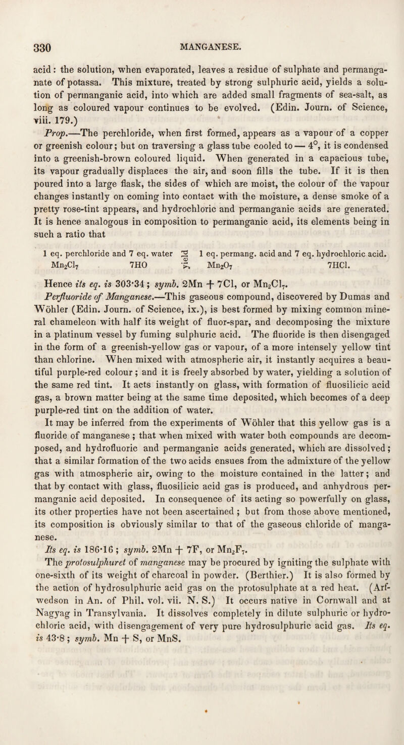 acid: the solution, when evaporated, leaves a residue of sulphate and permanga¬ nate of potassa. This mixture, treated by strong sulphuric acid, yields a solu¬ tion of permanganic acid, into which are added small fragments of sea-salt, as long as coloured vapour continues to be evolved. (Edin. Journ. of Science, viii. 179.) Prop.—The perchloride, when first formed, appears as a vapour of a copper or greenish colour; but on traversing a glass tube cooled to— 4°, it is condensed into a greenish-brown coloured liquid. When generated in a capacious tube, its vapour gradually displaces the air, and soon fills the tube. If it is then poured into a large flask, the sides of which are moist, the colour of the vapour changes instantly on coming into contact with the moisture, a dense smoke of a pretty rose-tint appears, and hydrochloric and permanganic acids are generated. It is hence analogous in composition to permanganic acid, its elements being in such a ratio that 1 eq. perchloride and 7 eq. water 2 1 eq. permang. acid and 7 eq. hydrochloric acid. Mn2Cl7 7HO Mn207 7HC1. Hence its eq. is 303*34; symb. 2Mn -f- 7C1, or Mn2Cl7. Perjluoride of Manganese.—This gaseous compound, discovered by Dumas and Wohler (Edin. Journ. of Science, ix.), is best formed by mixing common mine¬ ral chameleon with half its weight of fluor-spar, and decomposing the mixture in a platinum vessel by fuming sulphuric acid. The fluoride is then disengaged in the form of a greenish-yellow gas or vapour, of a more intensely yellow tint than chlorine. When mixed with atmospheric air, it instantly acquires a beau¬ tiful purple-red colour; and it is freely absorbed by water, yielding a solution of the same red tint. It acts instantly on glass, with formation of fluosilicic acid gas, a brown matter being at the same time deposited, which becomes of a deep purple-red tint on the addition of water. It may be inferred from the experiments of W^ohler that this yellow gas is a fluoride of manganese ; that when mixed with water both compounds are decom¬ posed, and hydrofluoric and permanganic acids generated, which are dissolved; that a similar formation of the two acids ensues from the admixture of the yellow gas with atmospheric air, owing to the moisture contained in the latter; and that by contact with glass, fluosilicic acid gas is produced, and anhydrous per¬ manganic acid deposited. In consequence of its acting so powerfully on glass, its other properties have not been ascertained ; but from those above mentioned, its composition is obviously similar to that of the gaseous chloride of manga¬ nese. Its eq. is 186*16 ; symb. 2Mn -j- 7F, or Mn2F7. The protosulphuret of manganese may be procured by igniting the sulphate with one-sixth of its weight of charcoal in powder. (Berthier.) It is also formed by the action of hydrosulphuric acid gas on the protosulphate at a red heat. (Arf- wedson in An. of Phil. vol. vii. N. S.) It occurs native in Cornwall and at Nagyag in Transylvania. It dissolves completely in dilute sulphuric or hydro¬ chloric acid, with disengagement of very pure hydrosulphuric acid gas. Its eq. is 43*8 ; symb. Mn -f S, or MnS.