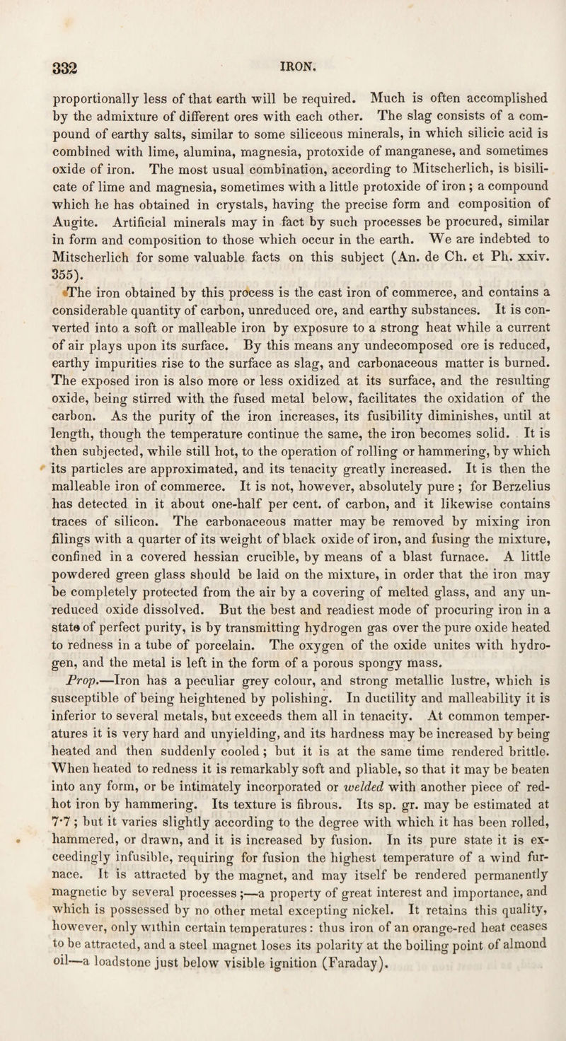 proportionally less of that earth will be required. Much is often accomplished by the admixture of different ores with each other. The slag consists of a com¬ pound of earthy salts, similar to some siliceous minerals, in which silicic acid is combined with lime, alumina, magnesia, protoxide of manganese, and sometimes oxide of iron. The most usual combination, according to Mitscherlich, is bisili¬ cate of lime and magnesia, sometimes with a little protoxide of iron ; a compound which he has obtained in crystals, having the precise form and composition of Augite. Artificial minerals may in fact by such processes be procured, similar in form and composition to those which occur in the earth. We are indebted to Mitscherlich for some valuable facts on this subject (An. de Ch. et Ph. xxiv. 355). The iron obtained by this process is the cast iron of commerce, and contains a considerable quantity of carbon, unreduced ore, and earthy substances. It is con¬ verted into a soft or malleable iron by exposure to a strong heat while a current of air plays upon its surface. By this means any undecomposed ore is reduced, earthy impurities rise to the surface as slag, and carbonaceous matter is burned. The exposed iron is also more or less oxidized at its surface, and the resulting oxide, being stirred with the fused metal below, facilitates the oxidation of the carbon. As the purity of the iron increases, its fusibility diminishes, until at length, though the temperature continue the same, the iron becomes solid. It is then subjected, while still hot, to the operation of rolling or hammering, by which its particles are approximated, and its tenacity greatly increased. It is then the malleable iron of commerce. It is not, however, absolutely pure ; for Berzelius has detected in it about one-half per cent, of carbon, and it likewise contains traces of silicon. The carbonaceous matter may be removed by mixing iron filings with a quarter of its weight of black oxide of iron, and fusing the mixture, confined in a covered hessian crucible, by means of a blast furnace. A little powdered green glass should be laid on the mixture, in order that the iron may be completely protected from the air by a covering of melted glass, and any un¬ reduced oxide dissolved. But the best and readiest mode of procuring iron in a state of perfect purity, is by transmitting hydrogen gas over the pure oxide heated to redness in a tube of porcelain. The oxygen of the oxide unites with hydro¬ gen, and the metal is left in the form of a porous spongy mass. Prop.—Iron has a peculiar grey colour, and strong metallic lustre, which is susceptible of being heightened by polishing. In ductility and malleability it is inferior to several metals, but exceeds them all in tenacity. At common temper¬ atures it is very hard and unyielding, and its hardness may be increased by being heated and then suddenly cooled ; hut it is at the same time rendered brittle. When heated to redness it is remarkably soft and pliable, so that it may be beaten into any form, or be intimately incorporated or welded with another piece of red- hot iron by hammering. Its texture is fibrous. Its sp. gr. may be estimated at 7*7; but it varies slightly according to the degree with which it has been rolled, hammered, or drawn, and it is increased by fusion. In its pure state it is ex¬ ceedingly infusible, requiring for fusion the highest temperature of a wind fur¬ nace. It is attracted by the magnet, and may itself be rendered permanently magnetic by several processes;—a property of great interest and importance, and which is possessed by no other metal excepting nickel. It retains this quality, however, only within certain temperatures: thus iron of an orange-red heat ceases to be attracted, and a steel magnet loses its polarity at the boiling point of almond oil—a loadstone just below visible ignition (Faraday).