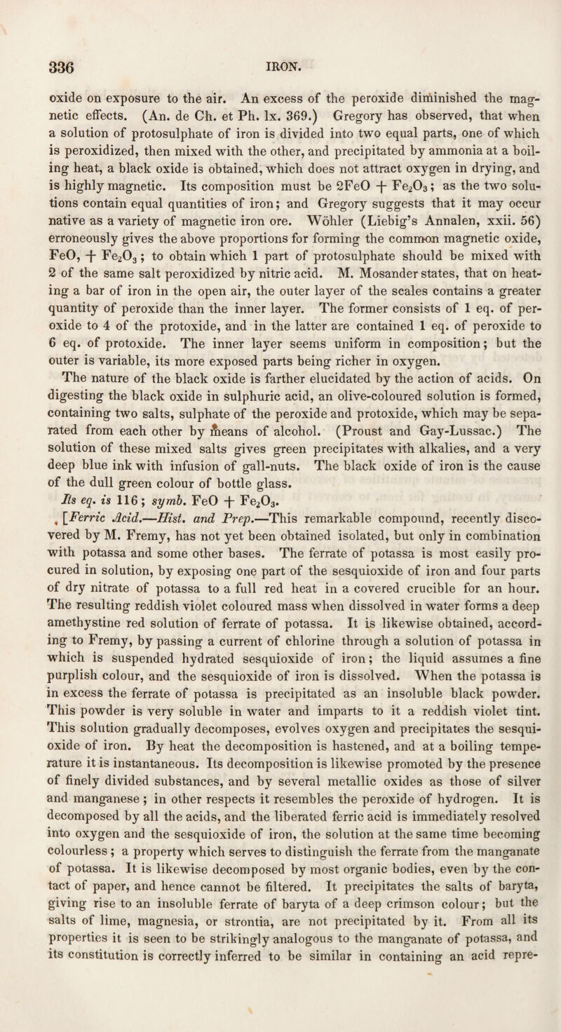 oxide on exposure to the air. An excess of the peroxide diminished the mag¬ netic effects. (An. de Ch. et Ph. lx. 369.) Gregory has observed, that when a solution of protosulphate of iron is divided into two equal parts, one of which is peroxidized, then mixed with the other, and precipitated by ammonia at a boil¬ ing heat, a black oxide is obtained, which does not attract oxygen in drying, and is highly magnetic. Its composition must be 2FeO -f- Fe203; as the two solu¬ tions contain equal quantities of iron; and Gregory suggests that it may occur native as a variety of magnetic iron ore. Wohler (Liebig’s Annalen, xxii. 56) erroneously gives the above proportions for forming the common magnetic oxide, FeO, -f- Fe203 ; to obtain which 1 part of protosulphate should be mixed with 2 of the same salt peroxidized by nitric acid. M. Mosander states, that on heat¬ ing a bar of iron in the open air, the outer layer of the scales contains a greater quantity of peroxide than the inner layer. The former consists of 1 eq. of per¬ oxide to 4 of the protoxide, and in the latter are contained 1 eq. of peroxide to 6 eq. of protoxide. The inner layer seems uniform in composition; but the outer is variable, its more exposed parts being richer in oxygen. The nature of the black oxide is farther elucidated by the action of acids. On digesting the black oxide in sulphuric acid, an olive-coloured solution is formed, containing two salts, sulphate of the peroxide and protoxide, which may be sepa¬ rated from each other by Queans of alcohol. (Proust and Gay-Lussac.) The solution of these mixed salts gives green precipitates with alkalies, and a very deep blue ink with infusion of gall-nuts. The black oxide of iron is the cause of the dull green colour of bottle glass. Its eq. is 116 ; symb. FeO T Fe203. , [Ferric Acid.—Hist, and Prep.—This remarkable compound, recently disco¬ vered by M. Fremy, has not yet been obtained isolated, but only in combination with potassa and some other bases. The ferrate of potassa is most easily pro¬ cured in solution, by exposing one part of the sesquioxide of iron and four parts of dry nitrate of potassa to a full red heat in a covered crucible for an hour. The resulting reddish violet coloured mass when dissolved in water forms a deep amethystine red solution of ferrate of potassa. It is likewise obtained, accord¬ ing to Fremy, bypassing a current of chlorine through a solution of potassa in which is suspended hydrated sesquioxide of iron; the liquid assumes a fine purplish colour, and the sesquioxide of iron is dissolved. When the potassa is in excess the ferrate of potassa is precipitated as an insoluble black powder. This powder is very soluble in wrater and imparts to it a reddish violet tint. This solution gradually decomposes, evolves oxygen and precipitates the sesqui¬ oxide of iron. By heat the decomposition is hastened, and at a boiling tempe¬ rature it is instantaneous. Its decomposition is likewise promoted by the presence of finely divided substances, and by several metallic oxides as those of silver and manganese ; in other respects it resembles the peroxide of hydrogen. It is decomposed by all the acids, and the liberated ferric acid is immediately resolved into oxygen and the sesquioxide of iron, the solution at the same time becoming colourless ; a property which serves to distinguish the ferrate from the manganate of potassa. It is likewise decomposed by most organic bodies, even b}r the con¬ tact of paper, and hence cannot be filtered. It precipitates the salts of baryta, giving rise to an insoluble ferrate of baryta of a deep crimson colour; but the salts of lime, magnesia, or strontia, are not precipitated by it. From all its properties it is seen to be strikingly analogous to the manganate of potassa, and its constitution is correctly inferred to be similar in containing an acid repre-