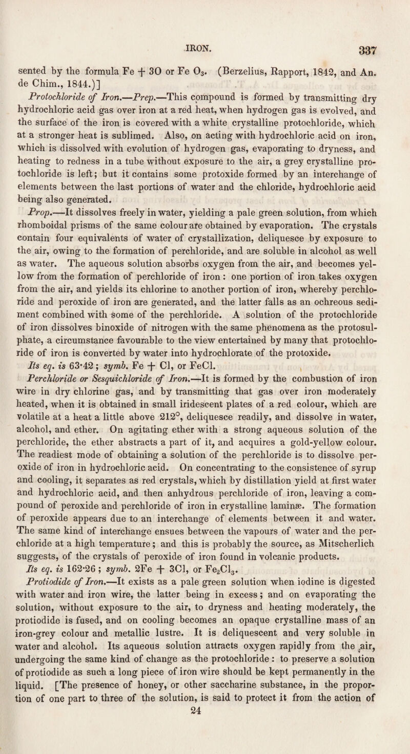 sented by the formula Fe -f 30 or Fe 03. (Berzelius, Rapport, 1842, and An. de Chim., 1844.)] Protochloride of Iron.—Prep.—This compound is formed by transmitting dry hydrochloric acid gas over iron at a red heat, when hydrogen gas is evolved, and the surface of the iron is covered with a white crystalline protochloride, which at a stronger heat is sublimed. Also, on acting with hydrochloric acid on iron, which is dissolved with evolution of hydrogen gas, evaporating to dryness, and heating to redness in a tube without exposure to the air, a grey crystalline pro¬ tochloride is left; but it contains some protoxide formed by an interchange of elements between the last portions of water and the chloride, hydrochloric acid being also generated. Prop.—It dissolves freely in water, yielding a pale green solution, from which rhomboidal prisms of the same colour are obtained by evaporation. The crystals contain four equivalents of water of crystallization, deliquesce by exposure to the air, owing to the formation of perchloride, and are soluble in alcohol as well as water. The aqueous solution absorbs oxygen from the air, and becomes yel¬ low from the formation of perchloride of iron : one portion of iron takes oxygen from the air, and yields its chlorine to another portion of iron, whereby perchlo¬ ride and peroxide of iron are generated, and the latter falls as an ochreous sedi¬ ment combined with some of the perchloride. A solution of the protochloride of iron dissolves binoxide of nitrogen with the same phenomena as the protosul¬ phate, a circumstance favourable to the view entertained by many that protochlo¬ ride of iron is converted by water into hydrochlorate of the protoxide. Its eq. is 63*42; symb. Fe -f- Cl, or FeCl. Perchloride or Sesquichloride of Iron.—It is formed by the combustion of iron wire in dry chlorine gas, and by transmitting that gas over iron moderately heated, when it is obtained in small iridescent plates of a red colour, which are volatile at a heat a little above 212°, deliquesce readily, and dissolve in water, alcohol, and ether. On agitating ether with a strong aqueous solution of the perchloride, the ether abstracts a part of it, and acquires a gold-yellow colour. The readiest mode of obtaining a solution of the perchloride is to dissolve per¬ oxide of iron in hydrochloric acid. On concentrating to the consistence of syrup and cooling, it separates as red crystals, which by distillation yield at first water and hydrochloric acid, and then anhydrous perchloride of iron, leaving a com¬ pound of peroxide and perchloride of iron in crystalline laminae. The formation of peroxide appears due to an interchange of elements between it and water. The same kind of interchange ensues between the vapours of water and the per¬ chloride at a high temperature; and this is probably the source, as Mitscherlich suggests, of the crystals of peroxide of iron found in volcanic products. Its eq. is 162*26 ; symb. 2Fe -f- 3C1, or Fe2Cl3. Protiodide of Iron.—It exists as a pale green solution when iodine is digested with water and iron wire, the latter being in excess; and on evaporating the solution, without exposure to the air, to dryness and heating moderately, the protiodide is fused, and on cooling becomes an opaque crystalline mass of an iron-grey colour and metallic lustre. It is deliquescent and very soluble in water and alcohol. Its aqueous solution attracts oxygen rapidly from the .air, undergoing the same kind of change as the protochloride : to preserve a solution of protiodide as such a long piece of iron wire should be kept permanently in the liquid. [The presence of honey, or other saccharine substance, in the propor¬ tion of one part to three of the solution, is said to protect it from the action of 24