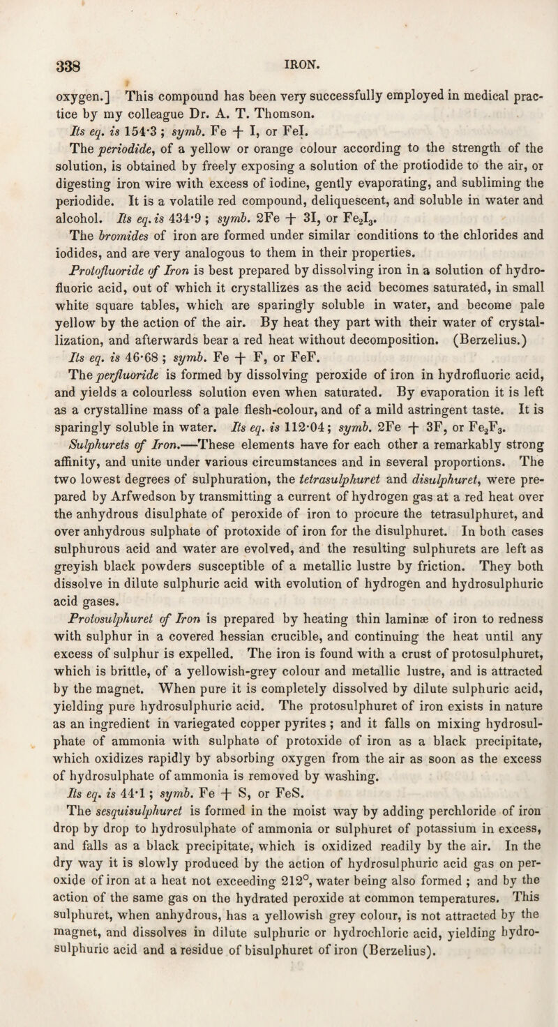 oxygen.] This compound has been very successfully employed in medical prac¬ tice by my colleague Dr. A. T. Thomson. Its eq. is 154*3 ; syrnb. Fe -f- I, or Fel. The periodide, of a yellow or orange colour according to the strength of the solution, is obtained by freely exposing a solution of the protiodide to the air, or digesting iron wire with excess of iodine, gently evaporating, and subliming the periodide. It is a volatile red compound, deliquescent, and soluble in water and alcohol. Its eq.is 434*9 ; syrnb. 2Fe -j- 31, or Fe2I3. The bromides of iron are formed under similar conditions to the chlorides and iodides, and are very analogous to them in their properties. Protojluoride of Iron is best prepared by dissolving iron in a solution of hydro¬ fluoric acid, out of which it crystallizes as the acid becomes saturated, in small white square tables, which are sparingly soluble in water, and become pale yellow by the action of the air. By heat they part with their water of crystal¬ lization, and afterwards bear a red heat without decomposition. (Berzelius.) Its eq. is 46*68 ; syrnb. Fe -J- F, or FeF. The perftuoride is formed by dissolving peroxide of iron in hydrofluoric acid, and yields a colourless solution even when saturated. By evaporation it is left as a crystalline mass of a pale flesh-colour, and of a mild astringent taste. It is sparingly soluble in water. Its eq. is 112*04; syrnb. 2Fe -\- 3F, or Fe2F3. Sulphurets of Iron.—These elements have for each other a remarkably strong affinity, and unite under various circumstances and in several proportions. The two lowest degrees of sulphuration, the tetrasulphuret and disulphuret, were pre¬ pared by Arfwedson by transmitting a current of hydrogen gas at a red heat over the anhydrous disulphate of peroxide of iron to procure the tetrasulphuret, and over anhydrous sulphate of protoxide of iron for the disulphuret. In both cases sulphurous acid and water are evolved, and the resulting sulphurets are left as greyish black powders susceptible of a metallic lustre by friction. They both dissolve in dilute sulphuric acid with evolution of hydrogen and hydrosulphuric acid gases. Protosulphuret of Iron is prepared by heating thin laminae of iron to redness with sulphur in a covered hessian crucible, and continuing the heat until any excess of sulphur is expelled. The iron is found with a crust of protosulphuret, which is brittle, of a yellowish-grey colour and metallic lustre, and is attracted by the magnet. When pure it is completely dissolved by dilute sulphuric acid, yielding pure hydrosulphuric acid. The protosulphuret of iron exists in nature as an ingredient in variegated copper pyrites ; and it falls on mixing hydrosul¬ phate of ammonia with sulphate of protoxide of iron as a black precipitate, which oxidizes rapidly by absorbing oxygen from the air as soon as the excess of hydrosulphate of ammonia is removed by washing. Its eq. is 44*1; syrnb. Fe -f S, or FeS. The sesquisulphuret is formed in the moist way by adding perchloride of iron drop by drop to hydrosulphate of ammonia or sulphuret of potassium in excess, and falls as a black precipitate, which is oxidized readily by the air. In the dry way it is slowly produced by the action of hydrosulphuric acid gas on per¬ oxide of iron at a heat not exceeding 212°, water being also formed ; and by the action of the same gas on the hydrated peroxide at common temperatures. This sulphuret, when anhydrous, has a yellowish grey colour, is not attracted by the magnet, and dissolves in dilute sulphuric or hydrochloric acid, yielding hydro¬ sulphuric acid and a residue of bisulphuret of iron (Berzelius).