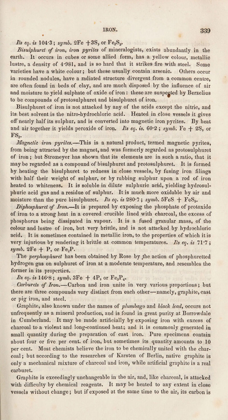 Its eq. is 104*3; symb. 2Fe -}-3S, or Fe2S3. Bisulphuret of iron, iron pyrites of mineralogists, exists abundantly in the earth. It occurs in cubes or some allied form, has a yellow colour, metallic lustre, a density of 4*981, and is so hard that it strikes fire with steel. Some varieties have a white colour; but these usually contain arsenic. Others occur in rounded nodules, have a radiated structure divergent from a common centre, are often found in beds of clay, and are much disposed by the influence of air and moisture to yield sulphate of oxide of iron : these are suspected by Berzelius to be compounds of protosulphuret and bisulphuret of iron. Bisulphuret of iron is not attacked by any of the acids except the nitric, and its best solvent is the nitro-hydrochloric acid. Heated in close vessels it gives off nearly half its sulphur, and is converted into magnetic iron pyrites. By heat and air together it yields peroxide of iron. Its eq. is. 602 ; symb. Fe -j- 2S, or FS2. Magnetic iron pyrites.—-This is a natural product, termed magnetic pyrites, from being attracted by the magnet, and was formerly regarded as protosulphuret of iron ; but Stromeyer has shown that its elements are in such a ratio, that it maybe regarded as a compound of bisulphuret and protosulphuret. It is formed by heating the bisulphuret to redness in close vessels, by fusing iron filings with half their weight of sulphur, or by rubbing sulphur upon a rod of iron heated to whiteness. It is soluble in dilute sulphuric acid, yielding hydrosul- phuric acid gas and a residue of sulphur. It is much more oxidable by air and moisture than the pure bisulphuret. Its eq. is 280’7 ; symb. 5FeS -f FeS5. Diphosphuret of Iron.—It is prepared by exposing the phosphate of protoxide of iron to a strong heat in a covered crucible lined with charcoal, the excess of phosphorus being dissipated in vapour. It is a fused granular mass, of the colour and lustre of iron, but very brittle, and is not attacked by hydrochloric acid. It is sometimes contained in metallic iron, to the properties of which it is very injurious by rendering it brittle at common temperatures. Its eq. is 71*7 ; symb. 2Fe -j- P, or Fe2P. The perphosphuret has been obtained by Rose by the action of phosphuretted hydrogen gas on sulphuret of iron at a moderate temperature, and resembles the former in its properties. Its eq. is 146*8; symb. 3Fe -f- 4P, or Fe3P4. Carburets of Iron.—Carbon and iron unite in very various proportions; but there are three compounds very distinct from each other—namely, graphite, cast or pig iron, and steel. Graphite, also known under the names of plumbago and black lead, occurs not unfrequently as a mineral production, and is found in great purity at Borrowdale in Cumberland. It may be made artificially by exposing iron with excess of charcoal to a violent and long-continued heat; and it is commonly generated in small quantity during the preparation of cast iron. Pure specimens contain about four or five per cent, of iron, but sometimes its quantity amounts to 10 per cent. Most chemists believe the iron to be chemically united with the char¬ coal ; but according to the researches of Karsten of Berlin, native graphite is only a mechanical mixture of charcoal and iron, while artificial graphite is a real carburet. Graphite is exceedingly unchangeable in the air, and, like charcoal, is attacked with difficulty by chemical reagents. It may be heated to any extent in close vessels without change; but if exposed at the same time to the air, its carbon is