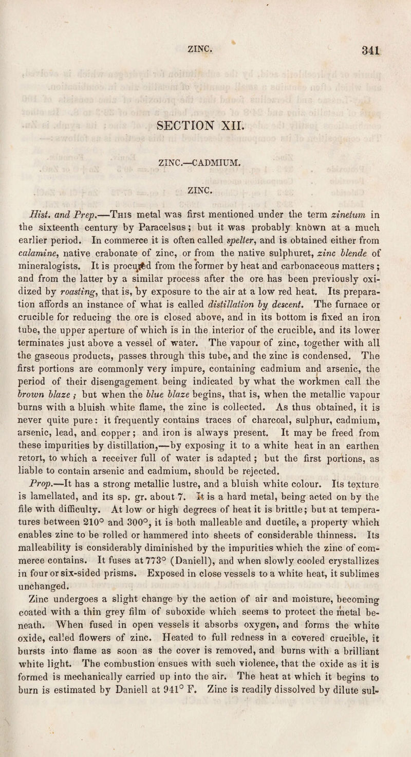 SECTION XII. ZINC.—CADMIUM. ZINC. Hist. and Prep.—This metal was first mentioned under the term zinetum in the sixteenth century by Paracelsus; but it was probably known at a much earlier period. In commerce it is often called spelter, and is obtained either from calamine, native crabonate of zinc, or from the native sulphuret, zinc blende of mineralogists. It is procujfcd from the former by heat and carbonaceous matters ; and from the latter by a similar process after the ore has been previously oxi¬ dized by roasting, that is, by exposure to the air at a low red heat. Its prepara¬ tion affords an instance of what is called distillation by descent. The furnace or crucible for reducing the ore is closed above, and in its bottom is fixed an iron tube, the upper aperture of which is in the interior of the crucible, and its lower terminates just above a vessel of water. The vapour of zinc, together with all the gaseous products, passes through this tube, and the zinc is condensed. The first portions are commonly very impure, containing cadmium and arsenic, the period of their disengagement being indicated by what the workmen call the brown blaze ; but when the blue blaze begins, that is, when the metallic vapour burns with a bluish white flame, the zinc is collected. As thus obtained, it is never quite pure: it frequently contains traces of charcoal, sulphur, cadmium, arsenic, lead, and copper; and iron is always present. It may be freed from these impurities by distillation,—by exposing it to a white heat in an earthen retort, to which a receiver full of water is adapted ; but the first portions, as liable to contain arsenic and cadmium, should be rejected. Prop.—It has a strong metallic lustre, and a bluish white colour. Its texture is lamellated, and its sp. gr. about 7. It is a hard metal, being acted on by the file with difficulty. At low or high degrees of heat it is brittle; but at tempera¬ tures between 210° and 300°, it is both malleable and ductile, a property which enables zinc to be rolled or hammered into sheets of considerable thinness. Its malleability is considerably diminished by the impurities which the zinc of com¬ merce contains. It fuses at 773° (Daniell), and when slowly cooled crystallizes in four or six-sided prisms. Exposed in close vessels to a white heat, it sublimes unchanged. Zinc undergoes a slight change by the action of air and moisture, becoming coated with a thin grey film of suboxide which seems to protect the metal be¬ neath. When fused in open vessels it absorbs oxygen, and forms the white oxide, called flowers of zinc. Heated to full redness in a covered crucible, it bursts into flame as soon as the cover is removed, and burns with a brilliant white light. The combustion ensues with such violence, that the oxide as it is formed is mechanically carried up into the air. The heat at which it begins to burn is estimated by Daniell at 941° F. Zinc is readily dissolved by dilute sul«