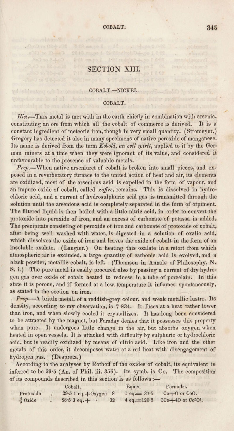 SECTION XIII. COBALT.—NICKEL. COBALT. Hist.—This metal is met with in the earth chiefly in combination with arsenic, constituting an ore from which all the cobalt of commerce is derived. It is a constant ingredient of meteoric iron, though in very small quantity. (Stromeyer.) Gregory has detected it also in many specimens of native peroxide of manganese. Its name is derived from the term Kobold, an evil spirit, applied to it by the Ger¬ man miners at a time when they were ignorant of its value, and considered it unfavourable to the presence of valuable metals. Prep.—When native arseniuret of cobalt is broken into small pieces, and ex¬ posed in a reverberatory furnace to the united action of heat and air, its elements are oxidized, most of the arsenious acid is expelled in the form of vapour, and an impure oxide of cobalt, called zaffre, remains. This is dissolved in hydro¬ chloric acid, and a current of hydrosulphuric acid gas is transmitted through the solution until the arsenious acid is completely separated in the form of orpiment. The filtered liquid is then boiled with a little nitric acid, in order to convert the protoxide into peroxide of iron, and an excess of carbonate of potassa is added. The precipitate consisting of peroxide of iron and carbonate of protoxide of cobalt, after being well washed with water, is digested in a solution of oxalic acid, which dissolves the oxide of iron and leaves the oxide of cobalt in the form of an insoluble oxalate. (Laugier.) On heating this oxalate in a retort from which atmospheric air is excluded, a large quantity of carbonic acid is evolved, and a black powder, metallic cobalt, is left. (Thomson in Annals of Philosophy, N. S. i.) The pure metal is easily procured also by passing a current of dry hydro¬ gen gas over oxide of cobalt heated to redness in a tube of porcelain. In this state it is porous, and if formed at a low temperature it inflames spontaneously, as stated in the section on iron. Prop.—A brittle metal, of a reddish-grey colour, and weak metallic lustre. Its density, according to my observation, is 7*834. It fuses at a heat rather lower than iron, and when slowly cooled it crystallizes. It has long been considered to be attracted by the magnet, but Faraday denies that it possesses this property when pure. It undergoes little change in the air, but absorbs oxygen when heated in open vessels. It is attacked with difficulty by sulphuric or hydrochloric acid, but is readily oxidized by means of nitric acid. Like iron and the other metals of this order, it decomposes water at a red heat with disengagement of hydrogen gas. (Despretz.) According to the analyses by Rothoff of the oxides of cobalt, its equivalent is inferred to be 29*5 (An. of Phil. iii. 356). Its symb. is Co. The composition of its compounds described in this section is as follows:— Cobalt. Equiv. Formulae. Protoxide . 29-5 1 eq.-f-Oxygen 8 1 eq.= 37'5 Co-f-0 or CoO. -| Oxide . 88*5 3 eq.-f- * 32 4 eq.=120*5 3Co-f-40 or Co3Q4.