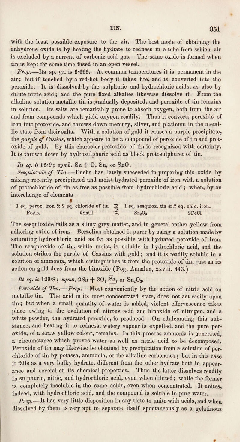 with the least possible exposure to the air. The best mode of obtaining the anhydrous oxide is by heating the hydrate to redness in a tube from which air is excluded by a current of carbonic acid gas. The same oxide is formed when tin is kept for some time fused in an open vessel. Prop.—Its sp. gr. is 0*666. At common temperatures it is permanent in the air; but if touched by a red-hot body it takes fire, and is converted into the peroxide. It is dissolved by the sulphuric and hydrochloric acids, as also by dilute nitric acid; and the pure fixed alkalies likewise dissolve it. From the alkaline solution metallic tin is gradually deposited, and peroxide of tin remains in solution. Its salts are remarkably prone to absorb oxygen, both from the air and from compounds which yield oxygen readily. Thus it converts peroxide of iron into protoxide, and throws down mercury, silver, and platinum in the metal¬ lic state from their salts. With a solution of gold it causes a purple precipitate, the purple of Cassius, which appears to be a compound of peroxide of tin and prot¬ oxide of gold. By this character protoxide of tin is recognized with certainty. It is thrown down by hydrosulphuric acid as black protosulphuret of tin. Its eq. is 65*9; symb. Sn -|- 0, Sn, or SnO. Sesquioxide of Tin.—Fuchs has lately succeeded in preparing this oxide by mixing recently precipitated and moist hydrated peroxide of iron with a solution of protochloride of tin as free as possible from hydrochloric acid ; when, by an interchange of elements i 1 eq. perox. iron & 2 eq. chloride of tin 2 1 eq. sesquiox. tin & 2 eq. chlo. iron. Fe2C>3 2SnCl '?> Sn203 2FeCl The sesquioxide falls as a slimy grey matter, and in general rather yellow from adhering oxide of iron. Berzelius obtained it purer by using a solution made by saturating hydrochloric acid as far as possible with hydrated peroxide of iron. The sesquioxide of tin, while moist, is soluble in hydrochloric acid, and the solution strikes the purple of Cassius with gold ; and it is readily soluble in a solution of ammonia, which distinguishes it from the protoxide of tin, just as its action on gold does from the binoxide (Pog. Annalen, xxviii. 443.) Its eq. is 129*8; symb. 2Sn -}- 30, Sn? 0r Sn203. Peroxide of Tin.—Prep.—Most conveniently by the action of nitric acid on metallic tin. The acid in its most concentrated state, does not act easily upon tin; but when a small quantity of water is added, violent effervescence takes place owing to the evolution of nitrous acid and binoxide of nitrogen, and a white powder, the hydrated peroxide, is produced. On edulcorating this sub¬ stance, and heating it to redness, watery vapour is expelled, and the pure per¬ oxide, of a straw yellow colour, remains. In this process ammonia is generated, a circumstance which proves water as well as nitric acid to be decomposed. Peroxide of tin may likewise be obtained by precipitation from a solution of per- chloride of tin by potassa, ammonia, or the alkaline carbonates ; but in this case it falls as a very bulky hydrate, different from the other hydrate both in appear¬ ance and several of its chemical properties. Thus the latter dissolves readily in sulphuric, nitric, and hydrochloric acid, even when diluted; while the former is completely insoluble in the same acids, even when concentrated. It unites, indeed, with hydrochloric acid, and the compound is soluble in pure water. Prop.—It has very little disposition in any state to unite with acids, and when dissolved by them is very apt to separate itself spontaneously as a gelatinous s