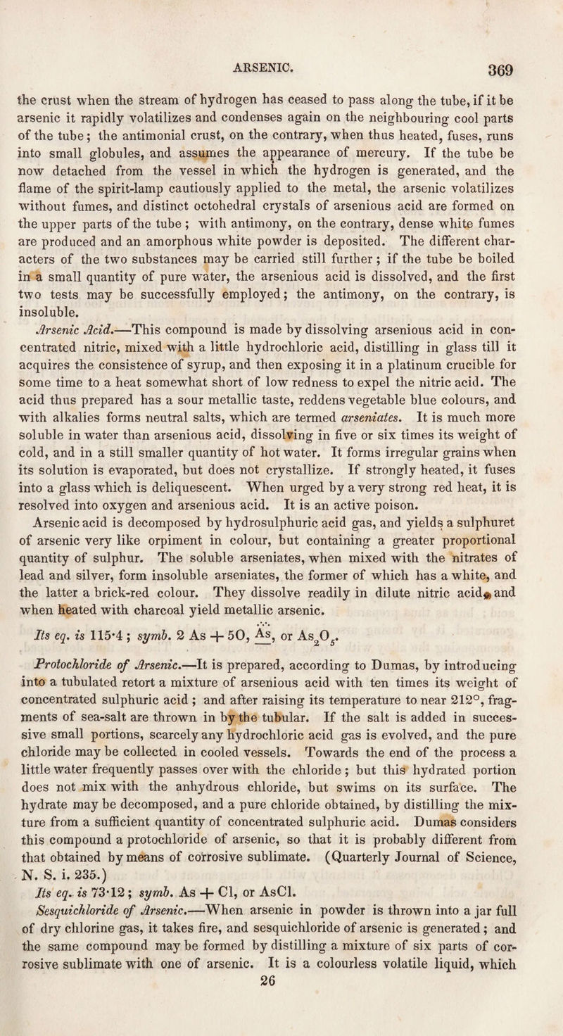 the crust when the stream of hydrogen has ceased to pass along the tube, if it be arsenic it rapidly volatilizes and condenses again on the neighbouring cool parts of the tube; the antimonial crust, on the contrary, when thus heated, fuses, runs into small globules, and assumes the appearance of mercury. If the tube be now detached from the vessel in which the hydrogen is generated, and the flame of the spirit-lamp cautiously applied to the metal, the arsenic volatilizes without fumes, and distinct octohedral crystals of arsenious acid are formed on the upper parts of the tube ; with antimony, on the contrary, dense white fumes are produced and an amorphous white powder is deposited. The different char¬ acters of the two substances may be carried still further; if the tube be boiled in a small quantity of pure water, the arsenious acid is dissolved, and the first two tests may be successfully employed; the antimony, on the contrary, is insoluble. Arsenic Acid.—This compound is made by dissolving arsenious acid in con¬ centrated nitric, mixed with a little hydrochloric acid, distilling in glass till it acquires the consistence of syrup, and then exposing it in a platinum crucible for some time to a heat somewhat short of low redness to expel the nitric acid. The acid thus prepared has a sour metallic taste, reddens vegetable blue colours, and with alkalies forms neutral salts, which are termed arseniates. It is much more soluble in water than arsenious acid, dissolving in five or six times its weight of cold, and in a still smaller quantity of hot water. It forms irregular grains when its solution is evaporated, but does not crystallize. If strongly heated, it fuses into a glass which is deliquescent. When urged by a very strong red heat, it is resolved into oxygen and arsenious acid. It is an active poison. Arsenic acid is decomposed by hydrosulphuric acid gas, and yields a sulphuret of arsenic very like orpiment in colour, but containing a greater proportional quantity of sulphur. The soluble arseniates, when mixed with the nitrates of lead and silver, form insoluble arseniates, the former of which has a white, and the latter a brick-red colour. They dissolve readily in dilute nitric acid^and when heated with charcoal yield metallic arsenic. Its eq. is 115*4 ; symb. 2 As + 50, As? 0r Aso0_. Protochloride of Arsenic.—It is prepared, according to Dumas, by introducing into a tubulated retort a mixture of arsenious acid with ten times its weight of concentrated sulphuric acid ; and after raising its temperature to near 212°, frag¬ ments of sea-salt are thrown in by the tubular. If the salt is added in succes¬ sive small portions, scarcely any hydrochloric acid gas is evolved, and the pure chloride may be collected in cooled vessels. Towards the end of the process a little water frequently passes over with the chloride ; but this hydrated portion does not mix with the anhydrous chloride, but swims on its surface. The hydrate may be decomposed, and a pure chloride obtained, by distilling the mix¬ ture from a sufficient quantity of concentrated sulphuric acid. Dumas considers this compound a protochloride of arsenic, so that it is probably different from that obtained by means of corrosive sublimate. (Quarterly Journal of Science, N. S. i. 235.) Its eq. is 73*12 ; symb. As -f- Cl, or AsCl. Sesquichloride of Arsenic.—When arsenic in powder is thrown into a jar full of dry chlorine gas, it takes fire, and sesquichloride of arsenic is generated; and the same compound may be formed by distilling a mixture of six parts of cor¬ rosive sublimate with one of arsenic. It is a colourless volatile liquid, which 26