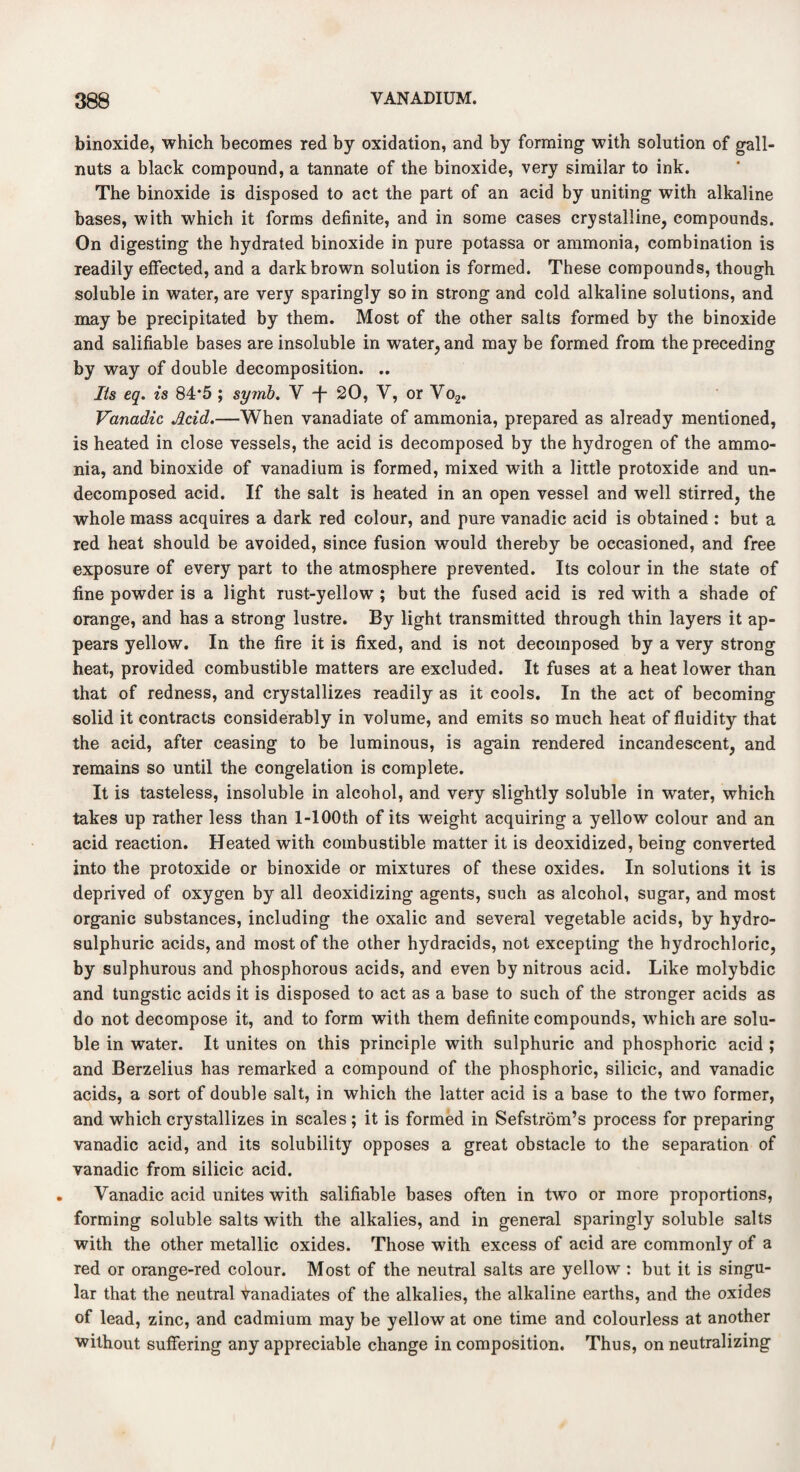 binoxide, which becomes red by oxidation, and by forming with solution of gall- nuts a black compound, a tannate of the binoxide, very similar to ink. The binoxide is disposed to act the part of an acid by uniting with alkaline bases, with which it forms definite, and in some cases crystalline, compounds. On digesting the hydrated binoxide in pure potassa or ammonia, combination is readily effected, and a dark brown solution is formed. These compounds, though soluble in water, are very sparingly so in strong and cold alkaline solutions, and may be precipitated by them. Most of the other salts formed by the binoxide and salifiable bases are insoluble in water, and may be formed from the preceding by way of double decomposition. .. Its eq. is 84*5 ; symb. V -f- 20, V, or Vo2. Vanadic Acid.—When vanadiate of ammonia, prepared as already mentioned, is heated in close vessels, the acid is decomposed by the hydrogen of the ammo¬ nia, and binoxide of vanadium is formed, mixed with a little protoxide and un¬ decomposed acid. If the salt is heated in an open vessel and well stirred, the whole mass acquires a dark red colour, and pure vanadic acid is obtained : but a red heat should be avoided, since fusion would thereby be occasioned, and free exposure of every part to the atmosphere prevented. Its colour in the state of fine powder is a light rust-yellow ; but the fused acid is red with a shade of orange, and has a strong lustre. By light transmitted through thin layers it ap¬ pears yellow. In the fire it is fixed, and is not decomposed by a very strong heat, provided combustible matters are excluded. It fuses at a heat lower than that of redness, and crystallizes readily as it cools. In the act of becoming solid it contracts considerably in volume, and emits so much heat of fluidity that the acid, after ceasing to be luminous, is again rendered incandescent, and remains so until the congelation is complete. It is tasteless, insoluble in alcohol, and very slightly soluble in water, which takes up rather less than l-100th of its weight acquiring a yellow colour and an acid reaction. Heated with combustible matter it is deoxidized, being converted into the protoxide or binoxide or mixtures of these oxides. In solutions it is deprived of oxygen by all deoxidizing agents, such as alcohol, sugar, and most organic substances, including the oxalic and several vegetable acids, by hydro- sulphuric acids, and most of the other hydracids, not excepting the hydrochloric, by sulphurous and phosphorous acids, and even by nitrous acid. Like molybdic and tungstic acids it is disposed to act as a base to such of the stronger acids as do not decompose it, and to form with them definite compounds, which are solu¬ ble in water. It unites on this principle with sulphuric and phosphoric acid ; and Berzelius has remarked a compound of the phosphoric, silicic, and vanadic acids, a sort of double salt, in which the latter acid is a base to the two former, and which crystallizes in scales ; it is formed in Sefstrom’s process for preparing vanadic acid, and its solubility opposes a great obstacle to the separation of vanadic from silicic acid. Vanadic acid unites with salifiable bases often in two or more proportions, forming soluble salts with the alkalies, and in general sparingly soluble salts with the other metallic oxides. Those with excess of acid are commonly of a red or orange-red colour. Most of the neutral salts are yellow : but it is singu¬ lar that the neutral tanadiates of the alkalies, the alkaline earths, and the oxides of lead, zinc, and cadmium may be yellow at one time and colourless at another without suffering any appreciable change in composition. Thus, on neutralizing