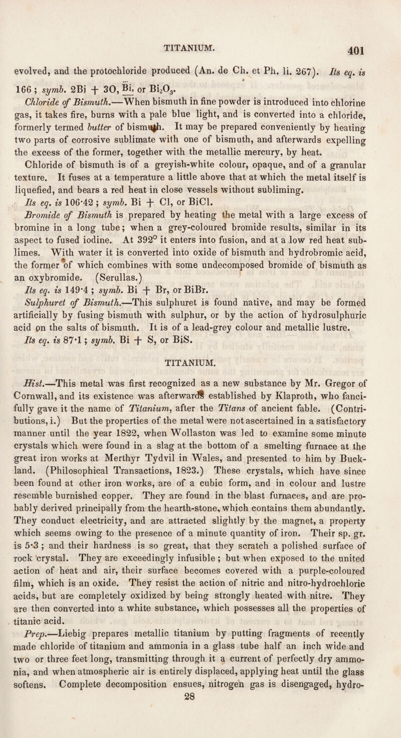evolved, and the protochloride produced (An. de Ch. et Ph. li. 267). Its eq. is ••• * 166 ; syrnb. 2Bi -j- 30, Bi, or Bi203. Chloride of Bismuth.—When bismuth in fine powder is introduced into chlorine gas, it takes fire, burns with a pale blue light, and is converted into a chloride, formerly termed butter of bismuth. It may be prepared conveniently by heating two parts of corrosive sublimate with one of bismuth, and afterwards expelling the excess of the former, together with the metallic mercury, by heat. Chloride of bismuth is of a greyish-white colour, opaque, and of a granular texture. It fuses at a temperature a little above that at which the metal itself is liquefied, and bears a red heat in close vessels without subliming. Its eq. is 106*42 ; symb. Bi -f- Cl, or BiCl. Bromide of Bismuth is prepared by heating the metal with a large excess of bromine in a long tube; when a grey-coloured bromide results, similar in its aspect to fused iodine. At 392° it enters into fusion, and at a low red heat sub¬ limes. With water it is converted into oxide of bismuth and hydrobromic acid, the former^of which combines with some undecomposed bromide of bismuth as an oxybromide. (Serullas.) Its eq. is 149*4 ; symb. Bi -f“ Br, or BiBr. Sulphuret of Bismuth.—This sulphuret is found native, and may be formed artificially by fusing bismuth with sulphur, or by the action of hydrosulphuric acid pn the salts of bismuth. It is of a lead-grey colour and metallic lustre. Its eq. is 87*1; symb. Bi -j S, or BiS. TITANIUM. Hist.—This metal was first recognized as a new substance by Mr. Gregor of Cornwall, and its existence was afterward? established by Klaproth, who fanci¬ fully gave it the name of Titanium, after the Titans of ancient fable. (Contri¬ butions, i.) But the properties of the metal were not ascertained in a satisfactory manner until the year 1822, when Wollaston was led to examine some minute crystals which were found in a slag at the bottom of a smelting furnace at the great iron works at Merthyr Tydvil in Wales, and presented to him by Buck- land. (Philosophical Transactions, 1823.) These crystals, which have since been found at other iron works, are of a cubic form, and in colour and lustre resemble burnished copper. They are found in the blast furnaces, and are pro¬ bably derived principally from the heaTth-stone, which contains them abundantly. They conduct electricity, and are attracted slightly by the magnet, a property which seems owing to the presence of a minute quantity of iron. Their sp. gr. is 5*5 ; and their hardness is so great, that they scratch a polished surface of rock crystal. They are exceedingly infusible ; but when exposed to the united action of heat and air, their surface becomes covered with a purple-coloured film, which is an oxide. They resist the action of nitric and nitro-hydrochloric acids, but are completely oxidized by being strongly heated with nitre. They are then converted into a white substance, which possesses all the properties of titanic acid. Prep.—Liebig prepares metallic titanium by putting fragments of recently made chloride of titanium and ammonia in a glass tube half an inch wide and two or three feet long, transmitting through it a current of perfectly dry ammo¬ nia, and when atmospheric air is entirely displaced, applying heat until the glass softens. Complete decomposition ensues, nitrogen gas is disengaged, hydro- 28