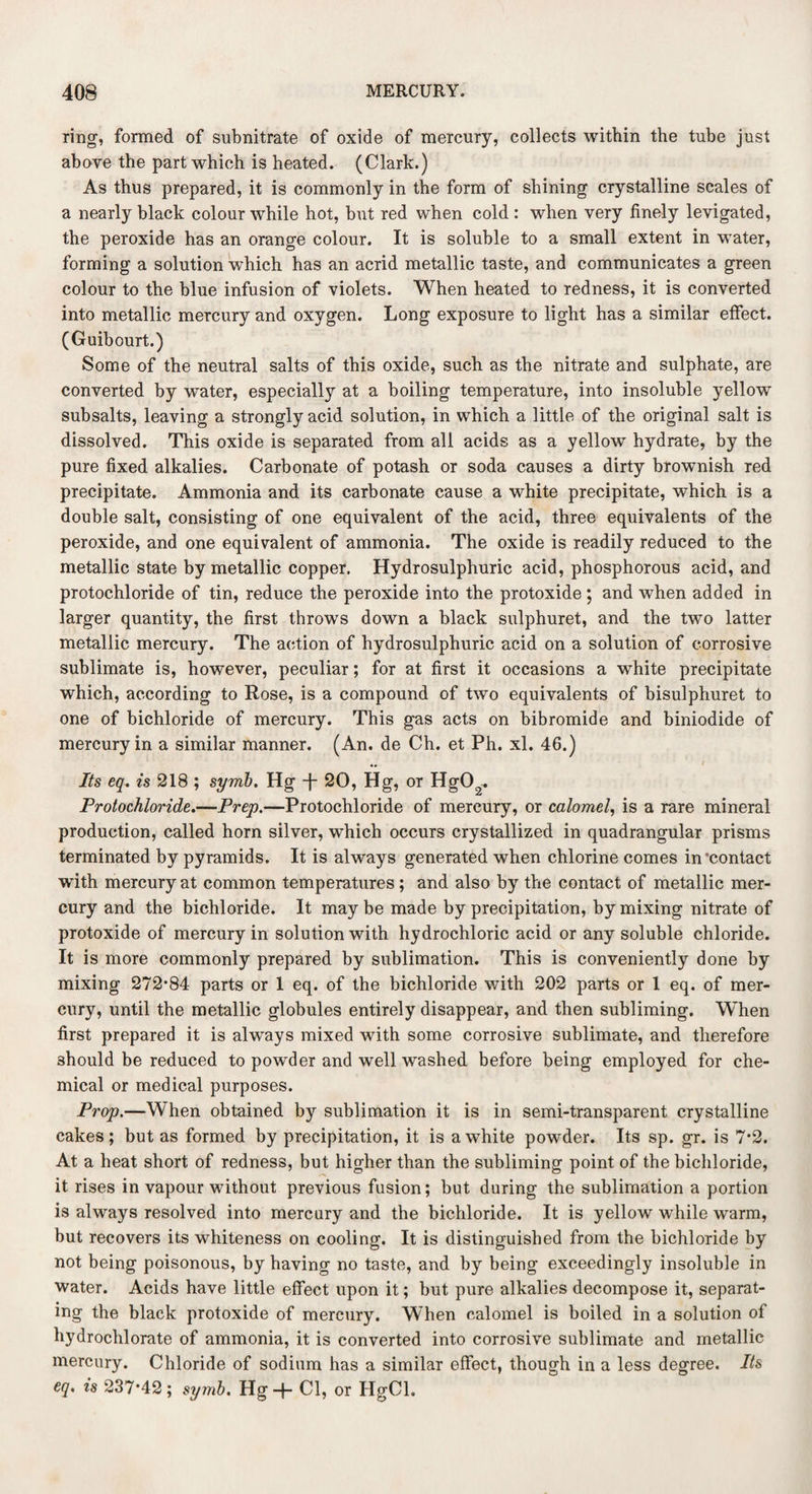 ring, formed of subnitrate of oxide of mercury, collects within the tube just above the part which is heated. (Clark.) As thus prepared, it is commonly in the form of shining crystalline scales of a nearly black colour while hot, but red when cold : when very finely levigated, the peroxide has an orange colour. It is soluble to a small extent in water, forming a solution which has an acrid metallic taste, and communicates a green colour to the blue infusion of violets. When heated to redness, it is converted into metallic mercury and oxygen. Long exposure to light has a similar effect. (Guibourt.) Some of the neutral salts of this oxide, such as the nitrate and sulphate, are converted by water, especially at a boiling temperature, into insoluble yellow subsalts, leaving a strongly acid solution, in which a little of the original salt is dissolved. This oxide is separated from all acids as a yellow hydrate, by the pure fixed alkalies. Carbonate of potash or soda causes a dirty brownish red precipitate. Ammonia and its carbonate cause a white precipitate, which is a double salt, consisting of one equivalent of the acid, three equivalents of the peroxide, and one equivalent of ammonia. The oxide is readily reduced to the metallic state by metallic copper. Hydrosulphuric acid, phosphorous acid, and protochloride of tin, reduce the peroxide into the protoxide ; and when added in larger quantity, the first throws down a black sulphuret, and the two latter metallic mercury. The action of hydrosulphuric acid on a solution of corrosive sublimate is, however, peculiar; for at first it occasions a white precipitate which, according to Rose, is a compound of two equivalents of bisulphuret to one of bichloride of mercury. This gas acts on bibromide and biniodide of mercury in a similar manner. (An. de Ch. et Ph. xl. 46.) Its eq. is 218 ; syrnb. Hg -f- 20, Hg, or HgCC* Protochloride.—Prep.—Protochloride of mercury, or calomel, is a rare mineral production, called horn silver, which occurs crystallized in quadrangular prisms terminated by pyramids. It is alway s generated when chlorine comes in'contact with mercury at common temperatures ; and also by the contact of metallic mer¬ cury and the bichloride. It may be made by precipitation, by mixing nitrate of protoxide of mercury in solution with hydrochloric acid or any soluble chloride. It is more commonly prepared by sublimation. This is conveniently done by mixing 272*84 parts or 1 eq. of the bichloride with 202 parts or 1 eq. of mer¬ cury, until the metallic globules entirely disappear, and then subliming. When first prepared it is always mixed with some corrosive sublimate, and therefore should be reduced to powder and well washed before being employed for che¬ mical or medical purposes. Prop.—When obtained by sublimation it is in semi-transparent crystalline cakes; but as formed by precipitation, it is a white powder. Its sp. gr. is 7*2. At a heat short of redness, but higher than the subliming point of the bichloride, it rises in vapour without previous fusion; but during the sublimation a portion is always resolved into mercury and the bichloride. It is yellow while warm, but recovers its whiteness on cooling. It is distinguished from the bichloride by not being poisonous, by having no taste, and by being exceedingly insoluble in water. Acids have little effect upon it; but pure alkalies decompose it, separat¬ ing the black protoxide of mercury. When calomel is boiled in a solution of hydroclilorate of ammonia, it is converted into corrosive sublimate and metallic mercury. Chloride of sodium has a similar effect, though in a less degree. Its eq. is 237*42 ; symb. Hg + Cl, or HgCl.