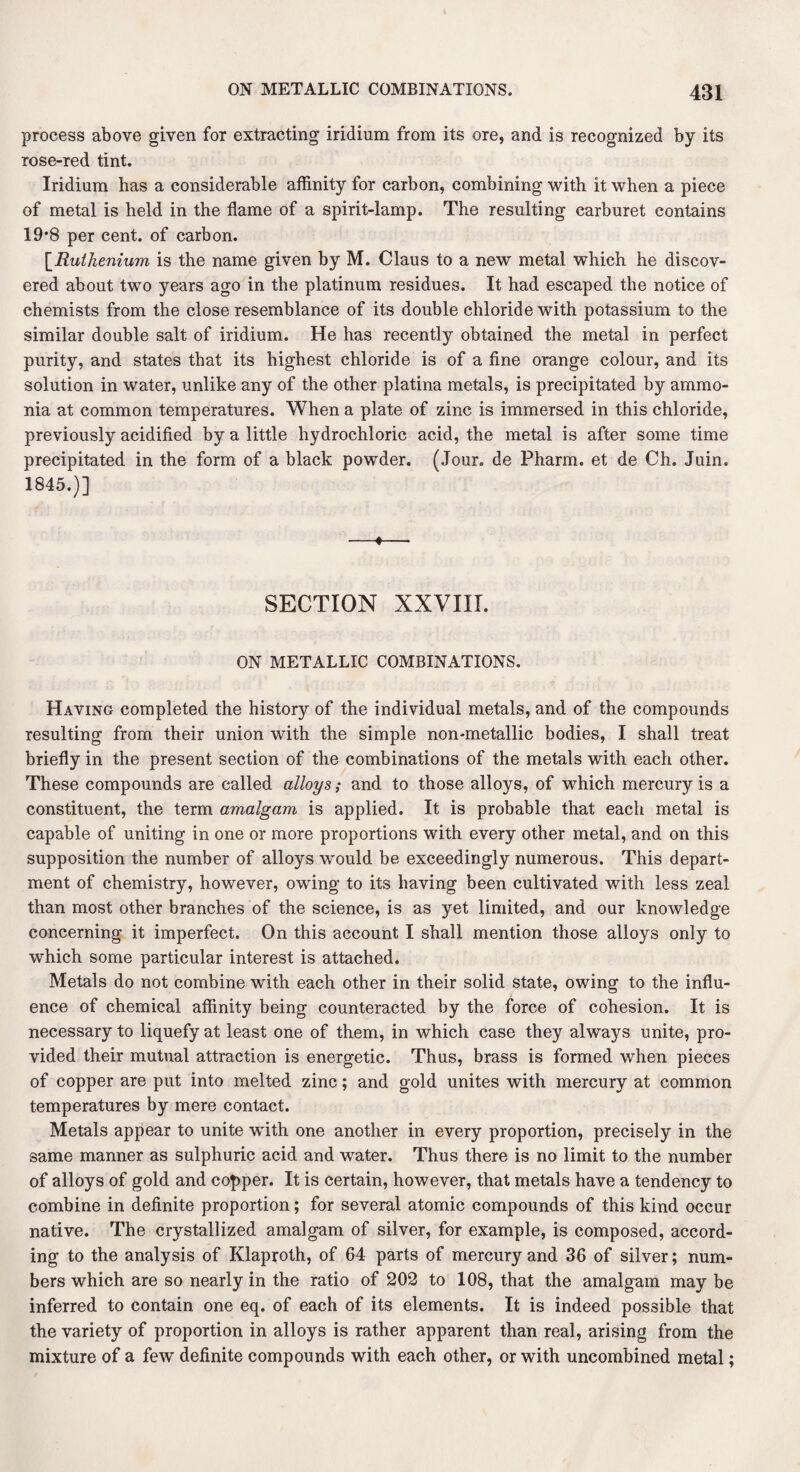process above given for extracting iridium from its ore, and is recognized by its rose-red tint. Iridium has a considerable affinity for carbon, combining with it when a piece of metal is held in the flame of a spirit-lamp. The resulting carburet contains 19*8 per cent, of carbon. [Ruthenium is the name given by M. Claus to a new metal which he discov¬ ered about two years ago in the platinum residues. It had escaped the notice of chemists from the close resemblance of its double chloride with potassium to the similar double salt of iridium. He has recently obtained the metal in perfect purity, and states that its highest chloride is of a fine orange colour, and its solution in water, unlike any of the other platina metals, is precipitated by ammo¬ nia at common temperatures. When a plate of zinc is immersed in this chloride, previously acidified by a little hydrochloric acid, the metal is after some time precipitated in the form of a black powder. (Jour, de Pharm. et de Ch. Juin. 1845.)] SECTION XXVIII. ON METALLIC COMBINATIONS. Having completed the history of the individual metals, and of the compounds resulting from their union with the simple non-metallic bodies, I shall treat briefly in the present section of the combinations of the metals with each other. These compounds are called alloys; and to those alloys, of which mercury is a constituent, the term amalgam is applied. It is probable that each metal is capable of uniting in one or more proportions with every other metal, and on this supposition the number of alloys would be exceedingly numerous. This depart¬ ment of chemistry, however, owing to its having been cultivated with less zeal than most other branches of the science, is as yet limited, and our knowledge concerning it imperfect. On this account I shall mention those alloys only to which some particular interest is attached. Metals do not combine with each other in their solid state, owing to the influ¬ ence of chemical affinity being counteracted by the force of cohesion. It is necessary to liquefy at least one of them, in which case they always unite, pro¬ vided their mutual attraction is energetic. Thus, brass is formed when pieces of copper are put into melted zinc; and gold unites with mercury at common temperatures by mere contact. Metals appear to unite with one another in every proportion, precisely in the same manner as sulphuric acid and water. Thus there is no limit to the number of alloys of gold and copper. It is certain, however, that metals have a tendency to combine in definite proportion; for several atomic compounds of this kind occur native. The crystallized amalgam of silver, for example, is composed, accord¬ ing to the analysis of Klaproth, of 64 parts of mercury and 36 of silver; num¬ bers which are so nearly in the ratio of 202 to 108, that the amalgam may be inferred to contain one eq. of each of its elements. It is indeed possible that the variety of proportion in alloys is rather apparent than real, arising from the mixture of a few definite compounds with each other, or with uncombined metal;