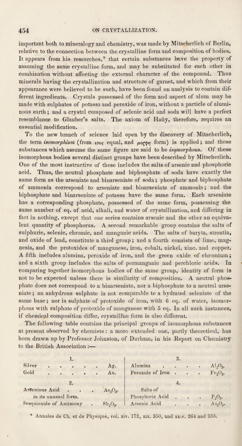 important both to mineralogy and chemistry, was made by Mitscherlich of Berlin, relative to the connection between the crystalline form and composition of bodies. It appears from his researches,* that certain substances have the property of assuming the same crystalline form, and may be substituted for each other in combination without affecting the external character of the compound. Thus minerals having the crystallization and structure of garnet, and which from their appearance were believed to be such, have been found on analysis to contain dif¬ ferent ingredients. Crystals possessed of the form and aspect of alum may be made with sulphates of potassa and peroxide of iron, without a particle of alumi¬ nous earth; and a crystal composed of selenic acid and soda will have a perfect resemblance to Glauber’s salts. The axiom of Hauy, therefore, requires an essential modification. To the new branch of science laid open by the discovery of Mitscherlich, the term isomorphism (from too? equal, and pogfyr; form) is applied ; and those substances which assume the same figure are said to be isomorphous. Of these isomorphous bodies several distinct groups have been described by Mitscherlich. One of the most instructive of these includes the salts of arsenic and phosphoric acid. Thus, the neutral phosphate and biphosphate of soda have exactly the same form as the arseniate and binarseniate of soda; phosphate and biphosphate of ammonia correspond to arseniate and binarseniate of ammonia; and the biphosphate and binarseniate of potassa have the same form. Each arseniate has a corresponding phosphate, possessed of the same form, possessing the same number of eq. of acid, alkali, and water of crystallization, and differing in fact in nothing, except that one series contains arsenic and the other an equiva¬ lent quantity of phosphorus. A second remarkable group contains the salts of sulphuric, selenic, chromic, and manganic acids. The salts of baryta, strontia, and oxide of lead, constitute a third group; and a fourth consists of lime, mag¬ nesia, and the protoxides of manganese, iron, cobalt, nickel, zinc, and copper. A fifth includes alumina, peroxide of iron, and the green oxide of chromium; and a sixth group includes the salts of permanganic and perchloric acids. In comparing together isomorphous bodies of the same group, identity of form is not to be expected unless there is similarity of composition. A neutral phos¬ phate does not correspond to a binarseniate, nor a biphosphate to a neutral arse¬ niate ; an anhydrous sulphate is not comparable to a hydrated seleniate of the same base; nor is sulphate of protoxide of iron, with 6 eq. of water, isomor¬ phous with sulphate of protoxide of manganese with 5 eq. In all such instances, if chemical composition differ, crystalline form is also different. The following table contains the principal groups of isomorphous substances at present observed by chemists : a more extended one, partly theoretical, has been drawn up by Professor Johnston, of Durham, in his Report on Chemistry to the British Association :— 1. 3. Silver.Ag. Alumina • • . ai2o3. Gold ..... Au. Peroxide of Iron » m Fe203. 2. 4. ArSenious Acid . . . As203. Salts of in its unusual form. Phosphoric Acid • • . P2O5. Sesquioxide of Antimony . Sb203. Arsenic Acid • • . As205. * Annales de Ch. et de Physique, vol. xiv. 172, xix. 350, and xxiv. 264 and 355.