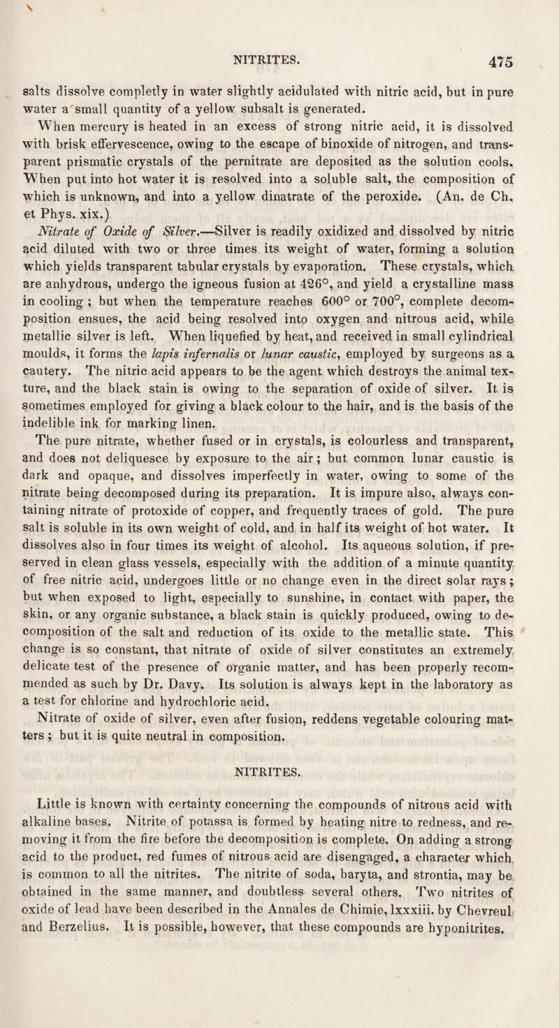 salts dissolve completly in water slightly acidulated with nitric acid, but in pure water a small quantity of a yellow subsalt is generated. When mercury is heated in an excess of strong nitric acid, it is dissolved with brisk effervescence, owing to the escape of binoxide of nitrogen, and trans¬ parent prismatic crystals of the pernitrate are deposited as the solution cools. When put into hot water it is resolved into a soluble salt, the composition of which is unknown, and into a yellow dinatrate of the peroxide. (An. de Ch. et Phys. xix.) Nitrate of Oxide of Silver.—Silver is readily oxidized and dissolved by nitric acid diluted with two or three times its weight of water, forming a solution which yields transparent tabular crystals by evaporation. These crystals, which are anhydrous, undergo the igneous fusion at 426°, and yield a crystalline mass in cooling ; but when the temperature reaches 600° or 700°, complete decom¬ position ensues, the acid being resolved into oxygen and nitrous acid, while metallic silver is left. When liquefied by heat, and received in small cylindrical moulds, it forms the lapis infernalis or lunar caustic, employed by surgeons as a cautery. The nitric acid appears to be the agent which destroys the animal tex¬ ture, and the black stain is owing to the separation of oxide of silver. It is sometimes employed for giving a black colour to the hair, and is the basis of the indelible ink for marking linen. The pure nitrate, whether fused or in crystals, is colourless and transparent, and does not deliquesce by exposure to the air; but common lunar caustic is dark and opaque, and dissolves imperfectly in water, owing to some of the nitrate being decomposed during its preparation. It is impure also, always con¬ taining nitrate of protoxide of copper, and frequently traces of gold. The pure salt is soluble in its own weight of cold, and in half its weight of hot water. It dissolves also in four times its weight of alcohol. Its aqueous solution, if pre¬ served in clean glass vessels, especially with the addition of a minute quantity of free nitric acid, undergoes little or no change even in the direct solar rays ; but when exposed to light, especially to sunshine, in contact with paper, the skin, or any organic substance, a black stain is quickly produced, owing to de¬ composition of the salt and reduction of its oxide to the metallic state. This change is so constant, that nitrate of oxide of silver constitutes an extremely delicate test of the presence of organic matter, and has been properly recom¬ mended as such by Dr. Davy. Its solution is always kept in the laboratory as a test for chlorine and hydrochloric acid. Nitrate of oxide of silver, even after fusion, reddens vegetable colouring mat¬ ters ; but it is quite neutral in composition. NITRITES. Little is known with certainty concerning the compounds of nitrous acid with alkaline bases. Nitrite of potassa is formed by heating nitre to redness, and re¬ moving it from the fire before the decomposition is complete. On adding a strong acid to the product, red fumes of nitrous acid are disengaged, a character which is common to all the nitrites. The nitrite of soda, baryta, and strontia, may be obtained in the same manner, and doubtless several others. Two nitrites of oxide of lead have been described in the Annales de Chimie, lxxxiii. by ChevreuI and Berzelius. It is possible, however, that these compounds are hyponitrites.