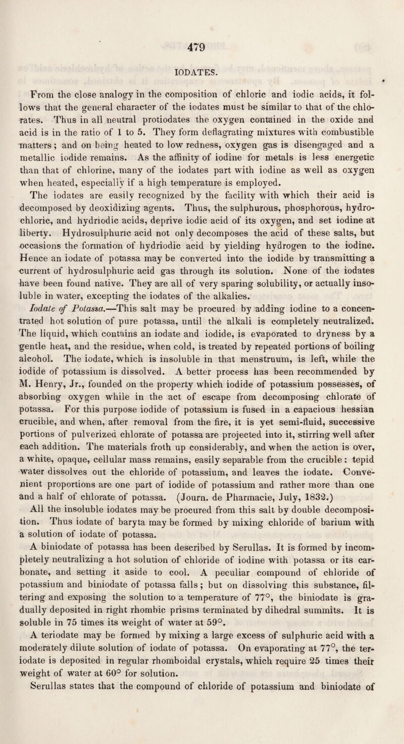 IODATES. From the close analogy in the composition of chloric and iodic acids, it fol¬ lows that the general character of the iodates must be similar to that of the chlo¬ rates. Thus in all neutral protiodates the oxygen contained in the oxide and acid is in the ratio of 1 to 5. They form deflagrating mixtures with combustible matters; and on being heated to low redness, oxygen gas is disengaged and a metallic iodide remains. As the affinity of iodine for metals is less energetic than that of chlorine, many of the iodates part with iodine as well as oxygen when heated, especially if a high temperature is employed. The iodates are easily recognized by the facility with which their acid is decomposed by deoxidizing agents. Thus, the sulphurous, phosphorous, hydro¬ chloric, and hydriodic acids, deprive iodic acid of its oxygen, and set iodine at liberty. Hydrosulphuric acid not only decomposes the acid of these salts, but occasions the formation of hydriodic acid by yielding hydrogen to the iodine. Hence an iodate of potassa may be converted into the iodide by transmitting a current of hydrosulphuric acid gas through its solution. None of the iodates have been found native. They are all of very sparing solubility, or actually inso¬ luble in water, excepting the iodates of the alkalies. Iodate of Potassa.—This salt may be procured by adding iodine to a concen¬ trated hot solution of pure potassa, until the alkali is completely neutralized. The liquid, which contains an iodate and iodide, is evaporated to dryness by a gentle heat, and the residue, when cold, is treated by repeated portions of boiling alcohol. The iodate, which is insoluble in that menstruum, is left, while the iodide of potassium is dissolved. A better process has been recommended by M. Henry, Jr., founded on the property which iodide of potassium possesses, of absorbing oxygen while in the act of escape from decomposing chlorate of potassa. For this purpose iodide of potassium is fused in a capacious hessian crucible, and when, after removal from the fire, it is yet semi-fluid, successive portions of pulverized chlorate of potassa are projected into it, stirring well after each addition. The materials froth up considerably, and when the action is over, a white, opaque, cellular mass remains, easily separable from the crucible : tepid water dissolves out the chloride of potassium, and leaves the iodate. Conve¬ nient proportions are one part of iodide of potassium and rather more than one and a half of chlorate of potassa. (Journ. de Pharmacie, July, 1832.) All the insoluble iodates may be procured from this salt by double decomposi¬ tion. Thus iodate of baryta may be formed by mixing chloride of barium with a solution of iodate of potassa. A biniodate of potassa has been described by Serullas. It is formed by incom¬ pletely neutralizing a hot solution of chloride of iodine with potassa or its car¬ bonate, and setting it aside to cool. A peculiar compound of chloride of potassium and biniodate of potassa falls; but on dissolving this substance, fil¬ tering and exposing the solution to a temperature of 77°, the biniodate is gra¬ dually deposited in right rhombic prisms terminated by dihedral summits. It is soluble in 75 times its weight of water at 59°. A teriodate may be formed by mixing a large excess of sulphuric acid with a moderately dilute solution of iodate of potassa. On evaporating at 77°, the ter¬ iodate is deposited in regular rhomboidal crystals, which require 25 times their weight of water at 60° for solution. Serullas states that the compound of chloride of potassium and biniodate of