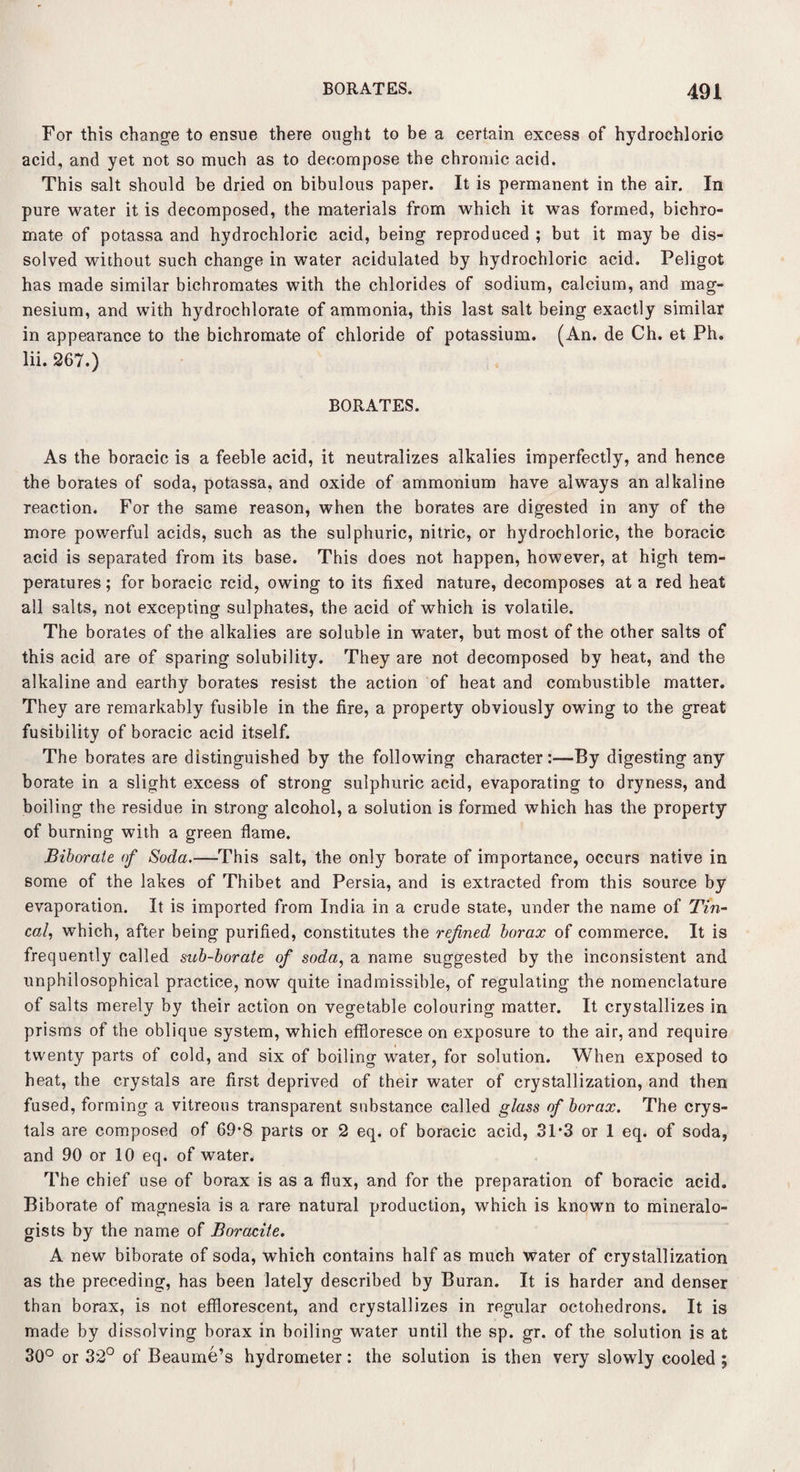 For this change to ensue there ought to be a certain excess of hydrochloric acid, and yet not so much as to decompose the chromic acid. This salt should be dried on bibulous paper. It is permanent in the air. In pure water it is decomposed, the materials from which it was formed, bichro¬ mate of potassa and hydrochloric acid, being reproduced ; but it may be dis¬ solved without such change in water acidulated by hydrochloric acid. Peligot has made similar bichromates with the chlorides of sodium, calcium, and mag¬ nesium, and with hydrochlorate of ammonia, this last salt being exactly similar in appearance to the bichromate of chloride of potassium. (An. de Ch. et Ph. lii. 267.) BORATES. As the boracic is a feeble acid, it neutralizes alkalies imperfectly, and hence the borates of soda, potassa, and oxide of ammonium have always an alkaline reaction. For the same reason, when the borates are digested in any of the more powerful acids, such as the sulphuric, nitric, or hydrochloric, the boracic acid is separated from its base. This does not happen, however, at high tem¬ peratures; for boracic rcid, owing to its fixed nature, decomposes at a red heat all salts, not excepting sulphates, the acid of which is volatile. The borates of the alkalies are soluble in water, but most of the other salts of this acid are of sparing solubility. They are not decomposed by heat, and the alkaline and earthy borates resist the action of heat and combustible matter. They are remarkably fusible in the fire, a property obviously owing to the great fusibility of boracic acid itself. The borates are distinguished by the following character:—By digesting any borate in a slight excess of strong sulphuric acid, evaporating to dryness, and boiling the residue in strong alcohol, a solution is formed which has the property of burning with a green flame. Biborate of Soda.—This salt, the only borate of importance, occurs native in some of the lakes of Thibet and Persia, and is extracted from this source by evaporation. It is imported from India in a crude state, under the name of Tin- cal, which, after being purified, constitutes the refined borax of commerce. It is frequently called sub-borate of soda, a name suggested by the inconsistent and unphilosophical practice, now quite inadmissible, of regulating the nomenclature of salts merely by their action on vegetable colouring matter. It crystallizes in prisms of the oblique system, which effloresce on exposure to the air, and require twenty parts of cold, and six of boiling water, for solution. When exposed to heat, the crystals are first deprived of their water of crystallization, and then fused, forming a vitreous transparent substance called glass of borax. The crys¬ tals are composed of 69’8 parts or 2 eq. of boracic acid, 31*3 or 1 eq. of soda, and 90 or 10 eq. of water. The chief use of borax is as a flux, and for the preparation of boracic acid. Biborate of magnesia is a rare natural production, which is known to mineralo¬ gists by the name of Boracite. A new biborate of soda, which contains half as much water of crystallization as the preceding, has been lately described by Buran. It is harder and denser than borax, is not efflorescent, and crystallizes in regular octohedrons. It is made by dissolving borax in boiling water until the sp. gr. of the solution is at 30° or 32° of Beaume’s hydrometer: the solution is then very slowly cooled ;
