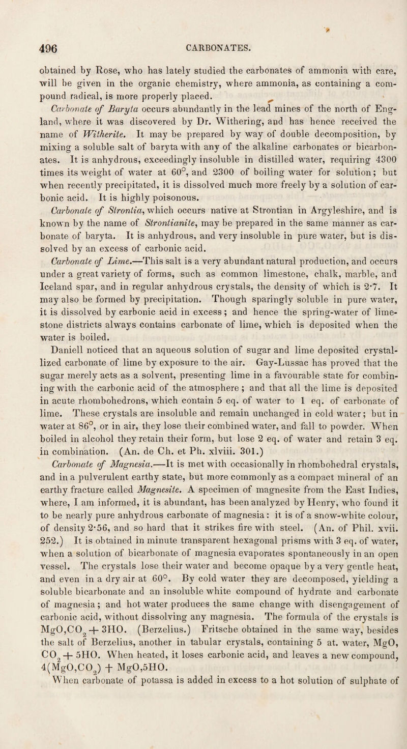 obtained by Rose, who has lately studied the carbonates of ammonia with care, will be given in the organic chemistry, where ammonia, as containing a com¬ pound radical, is more properly placed. Carbonate of Baryta occurs abundantly in the lead mines of the north of Eng¬ land, where it was discovered by Dr. Withering, and has hence received the name of Witherite. It may be prepared by way of double decomposition, by mixing a soluble salt of baryta with any of the alkaline carbonates or bicarbon¬ ates. It is anhydrous, exceedingly insoluble in distilled water, requiring 4300 times its weight of water at 60°, and 2300 of boiling water for solution; but when recently precipitated, it is dissolved much more freely by a solution of car¬ bonic acid. It is highly poisonous. Carbonate of Strontia, which occurs native at Strontian in Argyleshire, and is known by the name of Strontianite, may be prepared in the same manner as car¬ bonate of baryta. It is anhydrous, and very insoluble in pure water, but is dis¬ solved by an excess of carbonic acid. Carbonate of Lime.—This salt is a very abundant natural production, and occurs under a great variety of forms, such as common limestone, chalk, marble, and Iceland spar, and in regular anhydrous crystals, the density of which is 2-7. It may also be formed by precipitation. Though sparingly soluble in pure water, it is dissolved by carbonic acid in excess; and hence the spring-wrater of lime¬ stone districts always contains carbonate of lime, which is deposited when the water is boiled. Daniell noticed that an aqueous solution of sugar and lime deposited crystal¬ lized carbonate of lime by exposure to the air. Gay-Lussac has proved that the sugar merely acts as a solvent, presenting lime in a favourable state for combin¬ ing with the carbonic acid of the atmosphere ; and that all the lime is deposited in acute rhombohedrons, which contain 5 eq. of w7ater to 1 eq. of carbonate of lime. These crystals are insoluble and remain unchanged in cold water; but in water at 86°, or in air, they lose tlieir combined water, and fall to powder. When boiled in alcohol they retain their form, but lose 2 eq. of water and retain 3 eq. in combination. (An. de Ch. et Ph. xlviii. 301.) Carbonate of Magnesia.—It is met with occasionally in rhombohedral crystals, and in a pulverulent earthy state, but more commonly as a compact mineral of an earthy fracture called Magnesite. A specimen of magnesite from the East Indies, where, I am informed, it is abundant, has been analyzed by Henry, who found it to be nearly pure anhydrous carbonate of magnesia : it is of a snow-white colour, of density 2*56, and so hard that it strikes fire with steel. (An. of Phil. xvii. 252.) It is obtained in minute transparent hexagonal prisms with 3 eq. of water, when a solution of bicarbonate of magnesia evaporates spontaneously in an open vessel. The crystals lose tlieir water and become opaque by a very gentle heat, and even in a dry air at 60°. By cold water they are decomposed, yielding a soluble bicarbonate and an insoluble white compound of hydrate and carbonate of magnesia ; and hot water produces the same change with disengagement of carbonic acid, without dissolving any magnesia. The formula of the crystals is MgO,C02-p 3HO. (Berzelius.) Fritsche obtained in the same way, besides the salt of Berzelius, another in tabular crystals, containing 5 at. water, MgO, C02-f- 5HO. When heated, it loses carbonic acid, and leaves a new compound, 4(MgO,COQ) f MgO,5HO. When carbonate of potassa is added in excess to a hot solution of sulphate of