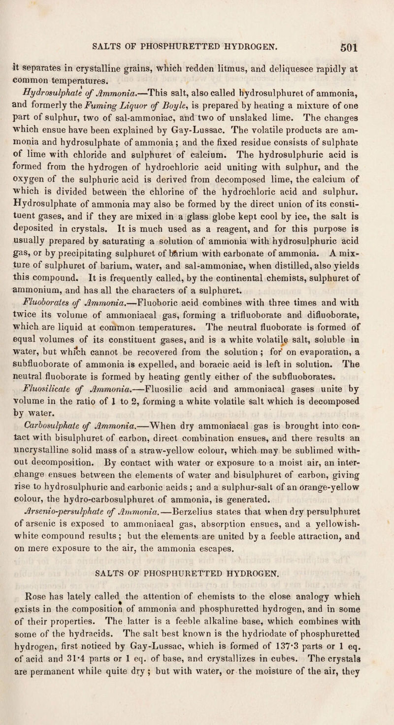 it separates in crystalline grains, which redden litmus, and deliquesce rapidly at common temperatures. Hydrosulphate of Ammonia.—This salt, also called hydrosulphuret of ammonia, and formerly the Fuming Liquor of Boyle, is prepared by heating a mixture of one part of sulphur, two of sal-ammoniac, and two of unslaked lime. The changes which ensue have been explained by Gay-Lussac. The volatile products are am¬ monia and hydrosulphate of ammonia ; and the fixed residue consists of sulphate of lime with chloride and sulphuret of calcium. The hydrosulphuric acid is formed from the hydrogen of hydrochloric acid uniting with sulphur, and the oxygen of the sulphuric acid is derived from decomposed lime, the calcium of which is divided between the chlorine of the hydrochloric acid and sulphur. Hydrosulphate of ammonia may also be formed by the direct union of its consti¬ tuent gases, and if they are mixed in a glass globe kept cool by ice, the salt is deposited in crystals. It is much used as a reagent, and for this purpose is usually prepared by saturating a solution of ammonia with hydrosulphuric acid gas, or by precipitating sulphuret of bfirium with carbonate of ammonia. A mix¬ ture of sulphuret of barium, water, and sal-ammoniac, when distilled, also yields this compound. It is frequently called, by the continental chemists, sulphuret of ammonium, and has all the characters of a sulphuret. Fluoborates of Ammonia.—Fluoboric acid combines with three times and with twice its volume of ammoniacal gas, forming a trifluoborate and difluoborate, which are liquid at common temperatures. The neutral fluoborate is formed of equal volumes of its constituent gases, and is a white volatile salt, soluble in water, but which cannot be recovered from the solution ; for on evaporation, a subfluoborate of ammonia is expelled, and boracic acid is left in solution. The neutral fluoborate is formed by heating gently either of the subfluoborates. Fluosilicate of Ammonia.—Fluosilic acid and ammoniacal gases unite by volume in the ratio of 1 to 2, forming a white volatile salt which is decomposed by water. Carbosulphate of Ammonia.—When dry ammoniacal gas is brought into con¬ tact with bisulphuret of carbon, direct combination ensues, and there results an uncrystalline solid mass of a straw-yellow colour, which may be sublimed with¬ out decomposition. By contact with water or exposure to a moist air, an inter¬ change ensues between the elements of water and bisulphuret of carbon, giving rise to hydrosulphuric and carbonic acids ; and a sulphur-salt of an orange-yellow colour, the hydro-carbosulphuret of ammonia, is generated. Arsenio-persulphate of Ammonia.—Berzelius states that when dry persulphuret of arsenic is exposed to ammoniacal gas, absorption ensues, and a yellowish- white compound results; but the elements are united by a feeble attraction, and on mere exposure to the air, the ammonia escapes. SALTS OF PHOSPHURETTED HYDROGEN. Rose has lately called the attention of chemists to the close analogy which exists in the composition of ammonia and phosphuretted hydrogen, and in some of their properties. The latter is a feeble alkaline base, which combines with some of the hydracids. The salt best known is the hydriodate of phosphuretted hydrogen, first noticed by Gay-Lussac, which is formed of 137*3 parts or 1 eq. of acid and 31*4 parts or 1 eq. of base, and crystallizes in cubes. The crystals are permanent while quite dry; but with water, or the moisture of the air, they