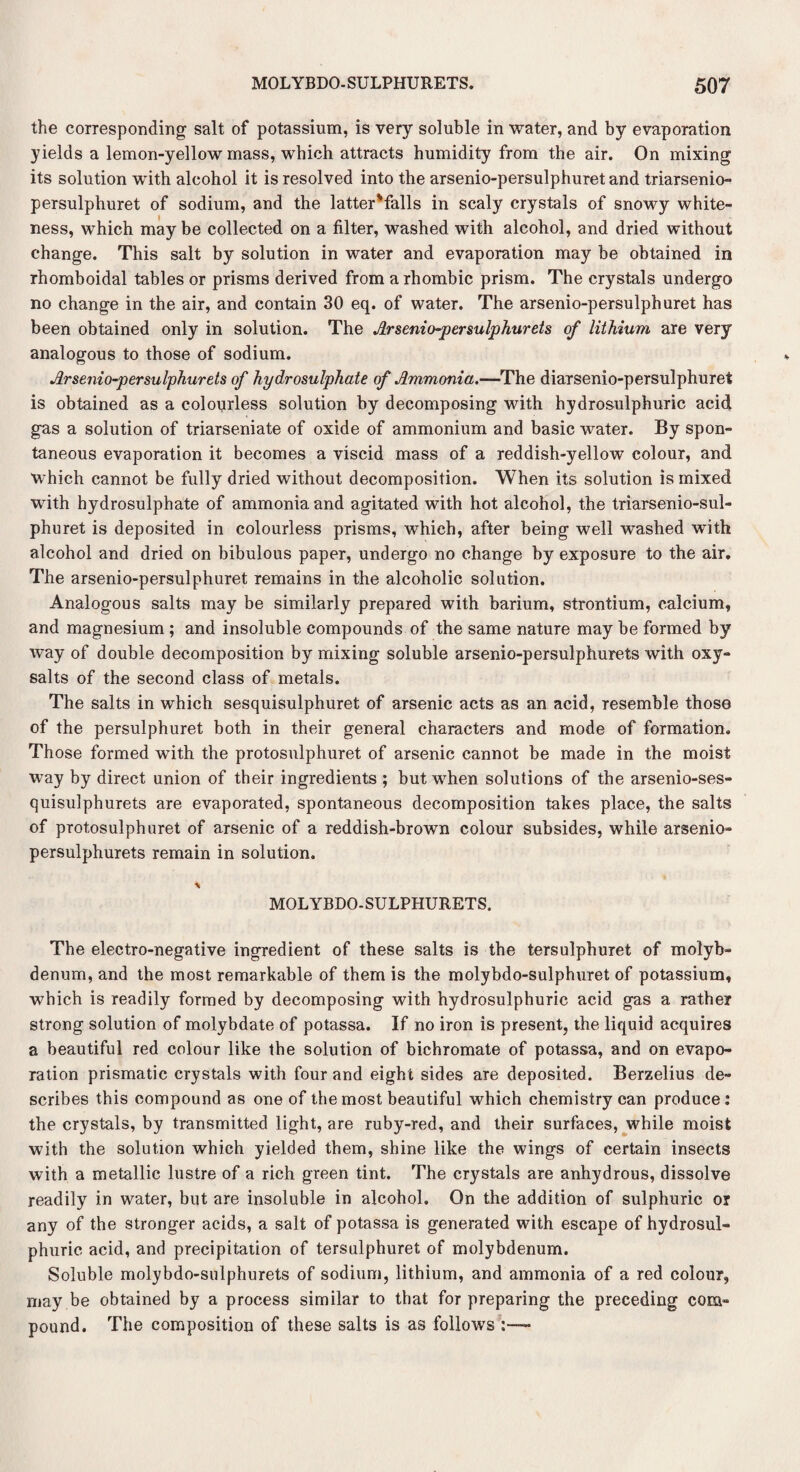 the corresponding1 salt of potassium, is very soluble in water, and by evaporation yields a lemon-yellow mass, which attracts humidity from the air. On mixing its solution with alcohol it is resolved into the arsenio-persulphuret and triarsenio- persulphuret of sodium, and the latter'falls in scaly crystals of snowy white¬ ness, which may be collected on a filter, washed with alcohol, and dried without change. This salt by solution in water and evaporation may be obtained in rhomboidal tables or prisms derived from a rhombic prism. The crystals undergo no change in the air, and contain 30 eq. of water. The arsenio-persulphuret has been obtained only in solution. The Arsenio-persulphurets of lithium are very analogous to those of sodium. Arsenio-persulphurets of hydrosulphate of Ammonia.—The diarsenio-persulphuret is obtained as a colonrless solution by decomposing with hydrosulphuric acid gas a solution of triarseniate of oxide of ammonium and basic water. By spon¬ taneous evaporation it becomes a viscid mass of a reddish-yellow colour, and Which cannot be fully dried without decomposition. When its solution is mixed with hydrosulphate of ammonia and agitated with hot alcohol, the triarsenio-sul- phuret is deposited in colourless prisms, which, after being well washed with alcohol and dried on bibulous paper, undergo no change by exposure to the air. The arsenio-persulphuret remains in the alcoholic solution. Analogous salts may be similarly prepared with barium, strontium, calcium, and magnesium ; and insoluble compounds of the same nature may be formed by way of double decomposition by mixing soluble arsenio-persulphurets with oxy- salts of the second class of metals. The salts in which sesquisulphuret of arsenic acts as an acid, resemble those of the persulphuret both in their general characters and mode of formation. Those formed with the protosulphuret of arsenic cannot be made in the moist way by direct union of their ingredients ; but when solutions of the arsenio-ses- quisulphurets are evaporated, spontaneous decomposition takes place, the salts of protosulphuret of arsenic of a reddish-brown colour subsides, while arsenio- persulphurets remain in solution. * MOLYBDO-SULPHURETS. The electro-negative ingredient of these salts is the tersulphuret of molyb¬ denum, and the most remarkable of them is the molybdo-sulphuret of potassium, which is readily formed by decomposing with hydrosulphuric acid gas a rather strong solution of molybdate of potassa. If no iron is present, the liquid acquires a beautiful red colour like the solution of bichromate of potassa, and on evapo¬ ration prismatic crystals with four and eight sides are deposited. Berzelius de¬ scribes this compound as one of the most beautiful which chemistry can produce: the crystals, by transmitted light, are ruby-red, and their surfaces, while moist with the solution which yielded them, shine like the wings of certain insects with a metallic lustre of a rich green tint. The crystals are anhydrous, dissolve readily in water, but are insoluble in alcohol. On the addition of sulphuric or any of the stronger acids, a salt of potassa is generated with escape of hydrosul¬ phuric acid, and precipitation of tersulphuret of molybdenum. Soluble molybdo-sulphurets of sodium, lithium, and ammonia of a red colour, may be obtained by a process similar to that for preparing the preceding com¬ pound. The composition of these salts is as follows ;—•