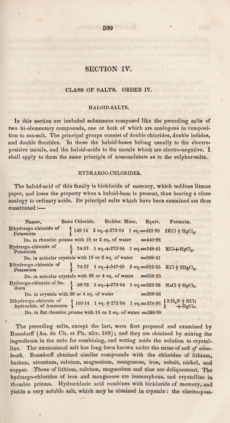 SECTION IV. CLASS OF SALTS. ORDER IV. HALOID-SALTS. In this section are included substances composed like the preceding salts of two bi-elementary compounds, one or both of which are analogous in composi¬ tion to sea-salt. The principal groups consist of double chlorides, double iodides, and double fluorides. In these the haloid-bases belong usually to the electro¬ positive metals, and the haloid-acids to the metals which are electro-negative. I shall apply to them the same principle of nomenclature as to the sulphur-salts. HYDRARGO-CHLORIDES. The haloid-acid of this family is bichloride of mercury, which reddens litmus paper, and loses the property when a haloid-base is present, thus bearing a close analogy to ordinary acids. Its principal salts which have been examined are thus constituted:— Formulae. 2KC1HgCI2. KCl+HgCl2. KCl-f-2HgCI2. NaCl-j-HgCl2. 12(H3N-j- HC1) \ +HgCl2. The preceding salts, except the last, were first prepared and examined by Bonsdorflf (An. de Ch. et Ph. xliv. 189); and they are obtained by mixing the ingredients in the ratio for combining, and setting aside the solution to crystal¬ lize. The ammoniacal salt has long been known under the name of salt of alem- broth. Bonsdorff obtained similar compounds with the chlorides of lithium, barium, strontium, calcium, magnesium, manganese, iron, cobalt, nickel, and copper. Those of lithium, calcium, magnesium and zinc are deliquescent. The hydrargo-chlorides of iron and manganese are isomorphous, and crystallize in rhombic prisms. Hydrochloric acid combines with bichloride of mercury, and yields a very soluble salt, which may be obtained in crystals : the electro-posi- Namep. Basic Chloride. Bichlor. Merc. Equiv. Dihydrargo-chloride of I 149 14 2 eqH-273-84 1 eq.=422'98 Potassium 5 Do. in rhombic prisms with 18 or 2 eq. of water ==440-98 Hydrargo-chloride of ) 74.57 x eq.+273.84 i eq.=348-41 Potassium ) Do. in acicular crystals with 18 or 2 eq. of water =366-41 Bihydrargo-chloride of > 74.57 j eq.+547.68 2 eq.=622-25 Potassium ) Do. in acicular crystals with 36 or 4 eq. of water =658-25 H dium80'01110^6 °f S°' } 59'72 1 eq.-t-273-84 1 eq.=333 56 Do. in crystals with 36 or 4 eq. of water =369-56 Dh^SCoV°rimmo„ia } 105'14 1 •*+*»•« 1 Do. in flat rhombic prisms with 18 or 2 eq. of water =396-98