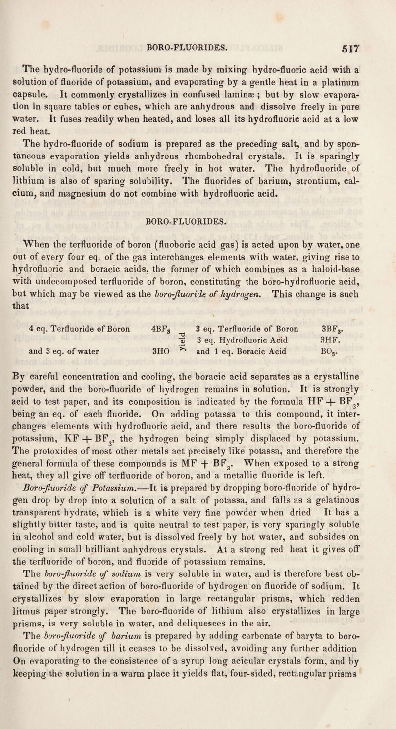 The hydro-fluoride of potassium is made by mixing hydro-fluoric acid with a solution of fluoride of potassium, and evaporating by a gentle heat in a platinum capsule. It commonly crystallizes in confused laminae ; but by slow evapora¬ tion in square tables or cubes, which are anhydrous and dissolve freely in pure water. It fuses readily when heated, and loses all its hydrofluoric acid at a low red heat. The hydro-fluoride of sodium is prepared as the preceding salt, and by spon¬ taneous evaporation yields anhydrous rhombohedral crystals. It is sparingly soluble in cold, but much more freely in hot water. The hydrofluoride of lithium is also of sparing solubility. The fluorides of barium, strontium, cal¬ cium, and magnesium do not combine with hydrofluoric acid. BORO-FLUORIDES. When the terfluoride of boron (fluoboric acid gas) is acted upon by water, one out of every four eq. of the gas interchanges elements with water, giving rise to hydrofluoric and boracic acids, the former of which combines as a haloid-base with undecomposed terfluoride of boron, constituting the boro-hydrofluoric acid, but which may be viewed as the boro-fluoride of hydrogen. This change is such that 4 eq. Terfluoride of Boron 4BF3 3 eq. Terfluoride of Boron 3BF3. Id 3 eq. Hydrofluoric Acid 3HF. and 3 eq. of water 3HO and 1 eq. Boracic Acid bo3. By careful concentration and cooling, the boracic acid separates as a crystalline powder, and the boro-fluoride of hydrogen remains in solution. It is strongly acid to test paper, and its composition is indicated by the formula HF -1- BF3, being an eq. of each fluoride. On adding potassa to this compound, it inter¬ changes elements with hydrofluoric acid, and there results the boro-fluoride of potassium, KF + BF3, the hydrogen being simply displaced by potassium. The protoxides of most other metals act precisely like potassa, and therefore the general formula of these compounds is MF -f- BF3< When exposed to a strong heat, they all give off terfluoride of boron, and a metallic fluoride is left. Boro-fluoride of Potassium.—It is prepared by dropping boro-fluoride of hydro¬ gen drop by drop into a solution of a salt of potassa, and falls as a gelatinous transparent hydrate, which is a white very fine powder when dried It has a slightly bitter taste, and is quite neutral to test paper, is very sparingly soluble in alcohol and cold water, but is dissolved freely by hot water, and subsides on cooling in small brilliant anhydrous crystals. At a strong red heat it gives off the terfluoride of boron, and fluoride of potassium remains. The boro-fluoride of sodium is very soluble in water, and is therefore best ob¬ tained by the direct action of boro-fluoride of hydrogen on fluoride of sodium. It crystallizes by slow evaporation in large rectangular prisms, which redden litmus paper strongly. The boro-fluoride of lithium also crystallizes in large prisms, is very soluble in water, and deliquesces in the air. The boro-fluoride of barium is prepared by adding carbonate of baryta to boro- fluoride of hydrogen till it ceases to be dissolved, avoiding any further addition On evaporating to the consistence of a syrup long acicular crystals form, and by keeping the solution in a warm place it yields flat, four-sided, rectangular prisms