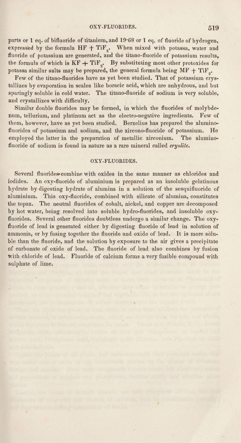 parts or 1 eq. of bifluoride of titanium, and 19*68 or 1 eq. of fluoride of hydrogen, expressed by the formula HF -f- TiF2. When mixed with potassa, water and fluoride of potassium are generated, and the titano-fluoride of potassium results, the formula of which is KF + TiF2. By substituting most other protoxides for potassa similar salts may be prepared, the general formula being MF -f- TiF2. Few of the titano-fluorides have as yet been studied. That of potassium crys¬ tallizes by evaporation in scales like boracic acid, which are anhydrous, and but sparingly soluble in cold water. The titano-fluoride of sodium is very soluble, and crystallizes with difficulty. Similar double fluorides may be formed, in which the fluorides of molybde¬ num, tellurium, and platinum act as the electro-negative ingredients. Few of them, however, have as yet been studied. Berzelius has prepared the alumino- fluorides of potassium and sodium, and the zircono-fluoride of potassium. He employed the latter in the preparation of metallic zirconium. The alumino- fluoride of sodium is found in nature as a rare mineral called cryolite. OXY-FLUORIDES. Several fluorides* combine with oxides in the same manner as chlorides and iodides. An oxy-fluoride of aluminium is prepared as an insoluble gelatinous hydrate by digesting hydrate of alumina in a solution of the sesquifluoride of aluminium. This oxy-fluoride, combined with silicate of alumina, constitutes the topaz. The neutral fluorides of cobalt, nickel, and copper are decomposed by hot water, being resolved into soluble hydro-fluorides, and insoluble oxy- fluorides. Several other fluorides doubtless undergo a similar change. The oxy- fluoride of lead is generated either by digesting fluoride of lead in solution of ammonia, or by fusing together the fluoride and oxide of lead. It is more solu¬ ble than the fluoride, and the solution by exposure to the air gives a precipitate of carbonate of oxide of lead. The fluoride of lead also combines by fusion with chloride of lead. Fluoride of calcium forms a very fusible compound with sulphate of lime.