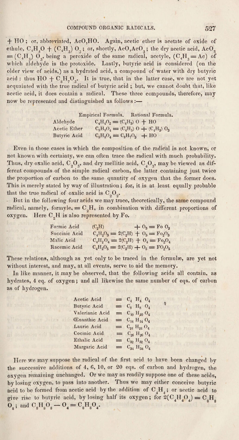 -f- HO ; or, abbreviated, AcO,HO. Again, acetic ether is acetate of oxide of ethule, C4H 0 -J- (C4H ) 0.,; or, shortly, AeO,AcO ; the dry acetic acid, AcO = (C4H3) Og, being a peroxide of the same radical, acetyle, (C4H3 = Ac) of which aldehyde is the protoxide. Lastly, butyric acid is considered (on the older view of acids,) as a hydrated acid, a compound of water with dry butyric acid : thus HO + CoHO„. It is true, that in the latter case, we are not yet acquainted with the true radical of butyric acid ; but, we cannot doubt that, like acetic acid, it does contain a radical. These three compounds, therefore, may now be represented and distinguished as follows:— Empirical Formula. Rational Formula. Aldehyde C4H402 = (C4H3) 0 HO Acetic Ether C8H804 = (C4H5) 0 -f- (C4H3) 03 Butyric Acid C8H804 = C8H703 -|- HO Even in those cases in which the composition of the radical is not known, or not known with certainty, we can often trace the radical with much probability. Thus, dry oxalic acid, CO, and dry mellitic acid, CO, may be viewed as dif- ferent compounds of the simple radical carbon, the latter containing just twice the proportion of carbon to the same quantity of oxygen that the former does. This is merely stated by way of illustration; for, it is at least equally probable that the true radical of oxalic acid is CO. 2 2 But in the following four acids we may trace, theoretically, the same compound radical, namely, formyle, = C2H, in combination with different proportions of oxygen. Here C2H is also represented by Fo. Formic Acid Succinic Acid Malic Acid Racemic Acid (C2H) + 03 = Fo 03 C4H203 = 2(CnH) + 03 = Fo,03 C4H204 = 2(C2H) + 04 = Fo204 C4H205 = 2(C2H) + 05 = F0206 These relations, although as yet only to be traced in the formulae, are yet not without interest, and may, at all events, serve to aid the memory. In like manner, it may be observed, that the following acids all contain, as hydrates, 4 eq. of oxygen; and all likewise the same number of eqs. of carbon as of hydrogen. Acetic Acid = c4 h4 o4 Butyric Acid — ^8 ^8 O4 Valerianic Acid = C10 Hjo 04 ffinanthic Acid = Cu h14 04 Laurie Acid = C24 h24 04 Cocinic Acid = c26 H26 o4 Ethalic Acid = ^32 ^32 ^4 Margaric Acid = ^34 ^34 ^4 Here we may suppose the radical of the first acid to have been changed by the successive additions of 4, f>, 10, or 20 eqs. of carbon and hydrogen, the oxygen remaining unchanged. Or we may as readily suppose one of these acids, by losing oxygen, to pass into another. Thus we may either conceive butyric acid to be formed from acetic acid by the addition of C4H4; or acetic acid to give rise to butyric acid, by losing half its oxygen; for 2(C4H4OJ = C H °8 5 and C8H8°8 — °4 = C8H8°4*