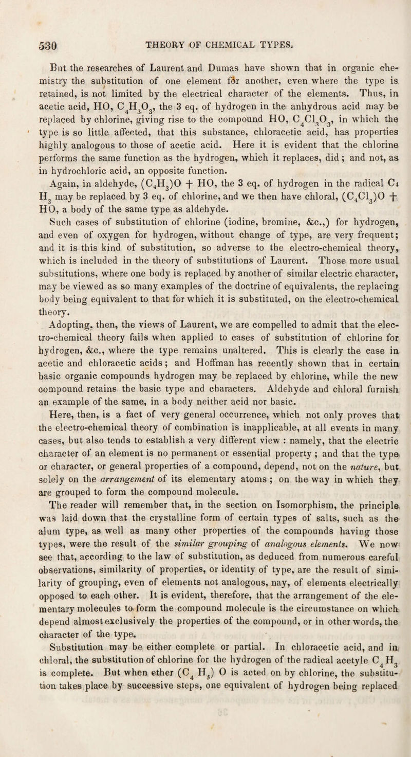 But the researches of Laurent and Dumas have shown that in organic che¬ mistry the substitution of one element fdr another, even where the type is retained, is not limited by the electrical character of the elements. Thus, in acetic acid, HO, C^H,^, the 3 eq. of hydrogen in the anhydrous acid may be replaced by chlorine, giving rise to the compound HO, C C130 , in which the ' type is so little affected, that this substance, chloracetic acid, has properties highly analogous to those of acetic acid. Here it is evident that the chlorine performs the same function as the hydrogen, which it replaces, did; and not, as in hydrochloric acid, an opposite function. Again, in aldehyde, (C4H3)0 -f- HO, the 3 eq. of hydrogen in the radical Ct H3 may be replaced by 3 eq. of chlorine, and we then have chloral, (C4C13)0 -f- HO, a body of the same type as aldehyde. Such cases of substitution of chlorine (iodine, bromine, &c.,) for hydrogen, and even of oxygen for hydrogen, without change of type, are very frequent; and it is this kind of substitution, so adverse to the electro-chemical theory, which is included in the theory of substitutions of Laurent. Those more usual substitutions, where one body is replaced by another of similar electric character, may be viewed as so many examples of the doctrine of equivalents, the replacing body being equivalent to that for which it is substituted, on the electro-chemical theory. Adopting, then, the views of Laurent, we are compelled to admit that the elec¬ tro-chemical theory fails when applied to cases of substitution of chlorine for hydrogen, &e., where the type remains unaltered. This is clearly the case in acetic and chloracetic acids; and Hoffman has recently shown that in certain basic organic compounds hydrogen may be replaced by chlorine, while the new compound retains the basic type and characters. Aldehyde and chloral furnish an example of the same, in a body neither acid nor basic. Here, then, is a fact of very general occurrence, which not only proves that the electro-chemical theory of combination is inapplicable, at all events in many cases, but also tends to establish a very different view : namely, that the electric character of an element is no permanent or esseniial property ; and that the type or character, or general properties of a compound, depend, not on the nature, but solely on the arrangement of its elementary atoms ; on the wTay in which they are grouped to form the compound molecule. The reader will remember that, in the section on Isomorphism, the principle was laid down that the crystalline form of certain types of salts, such as the alum type, as well as many other properties of the compounds having those types, were the result of the similar grouping of analogous elements. We now see that, according to the law of substitution, as deduced from numerous careful observations, similarity of properties, or identity of type, are the result of simi¬ larity of grouping, even of elements not analogous, nay, of elements electrically opposed to each other. It is evident, therefore, that the arrangement of the ele¬ mentary molecules to form the compound molecule is the circumstance on which depend almost exclusively the properties of the compound, or in other words, the character of the type. Substitution may be either complete or partial. In chloracetic acid, and in chloral, the substitution of chlorine for the hydrogen of the radical acetyle C4 H3 is complete. But when ether (C4 H5) O is acted on by chlorine, the substitu¬ tion takes place by successive steps, one equivalent of hydrogen being replaced