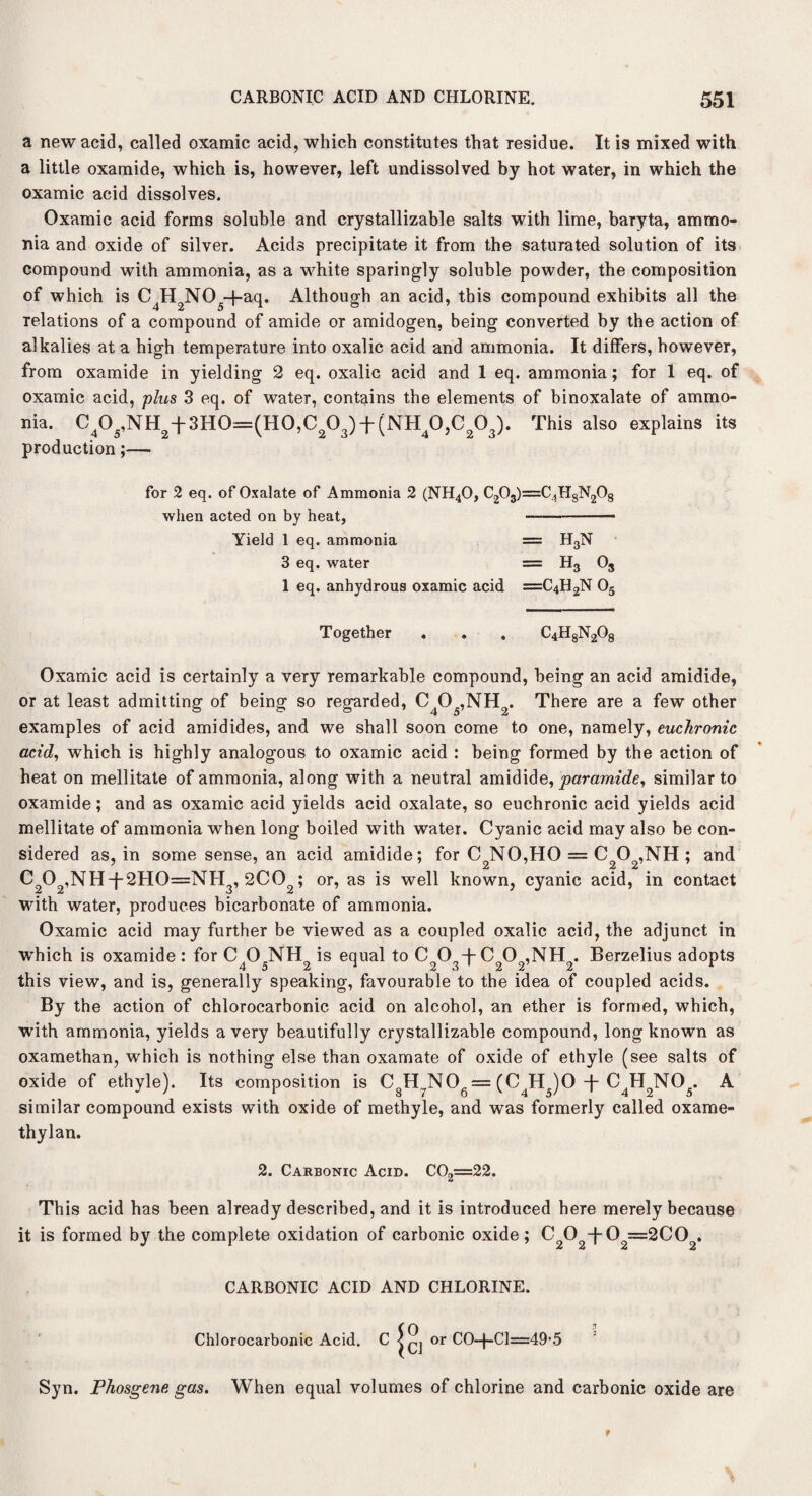 a new acid, called oxamic acid, which constitutes that residue. It is mixed with a little oxamide, which is, however, left undissolved by hot water, in which the oxamic acid dissolves. Oxamic acid forms soluble and crystallizable salts with lime, baryta, ammo¬ nia and oxide of silver. Acids precipitate it from the saturated solution of its compound with ammonia, as a white sparingly soluble powder, the composition of which is C4H2N05-j-aq. Although an acid, this compound exhibits all the relations of a compound of amide or amidogen, being converted by the action of alkalies at a high temperature into oxalic acid and ammonia. It differs, however, from oxamide in yielding 2 eq. oxalic acid and 1 eq. ammonia; for 1 eq. of oxamic acid, plus 3 eq. of water, contains the elements of binoxalate of ammo¬ nia. C405,NH2t3H0=(H0,C203)f(NH40,C203). This also explains its production;— for 2 eq. of Oxalate of Ammonia 2 (NH40, C203) when acted on by heat, Yield 1 eq. ammonia 3 eq. water 1 eq. anhydrous oxamic acid =c4h8n2o8 = H3N = H3 o3 =c4h2n o5 Together . . . C4H8N208 Oxamic acid is certainly a very remarkable compound, being an acid amidide, or at least admitting of being so regarded, C405,NH2. There are a few other examples of acid amidides, and we shall soon come to one, namely, euchronic acid, which is highly analogous to oxamic acid : being formed by the action of heat on mellitate of ammonia, along with a neutral amidide, paramide, similar to oxamide; and as oxamic acid yields acid oxalate, so euchronic acid yields acid mellitate of ammonia when long boiled with water. Cyanic acid may also be con¬ sidered as, in some sense, an acid amidide; for C2NO,HO = C202,NH ; and C202,NHt2H0=NH3,2C02; or, as is well known, cyanic acid, in contact with water, produces bicarbonate of ammonia. Oxamic acid may further be viewed as a coupled oxalic acid, the adjunct in which is oxamide: for C O NH is equal to C O +C O ,NH . Berzelius adopts this view, and is, generally speaking, favourable to the idea of coupled acids. By the action of chlorocarbonic acid on alcohol, an ether is formed, which, with ammonia, yields a very beautifully crystallizable compound, long known as oxamethan, which is nothing else than oxamate of oxide of ethyle (see salts of oxide of ethyle). Its composition is CgH7NOg= (CJHJO -f- C4H2N05. A similar compound exists with oxide of methyle, and was formerly called oxame- thylan. 2. Carbonic Acid. C02=22. This acid has been already described, and it is introduced here merely because it is formed by the complete oxidation of carbonic oxide; C202-f-02==2C02. CARBONIC ACID AND CHLORINE. Chlorocarbonic Acid. ^ |ci °r CO-|-Cl=49-5 Syn. Phosgene gas. When equal volumes of chlorine and carbonic oxide are