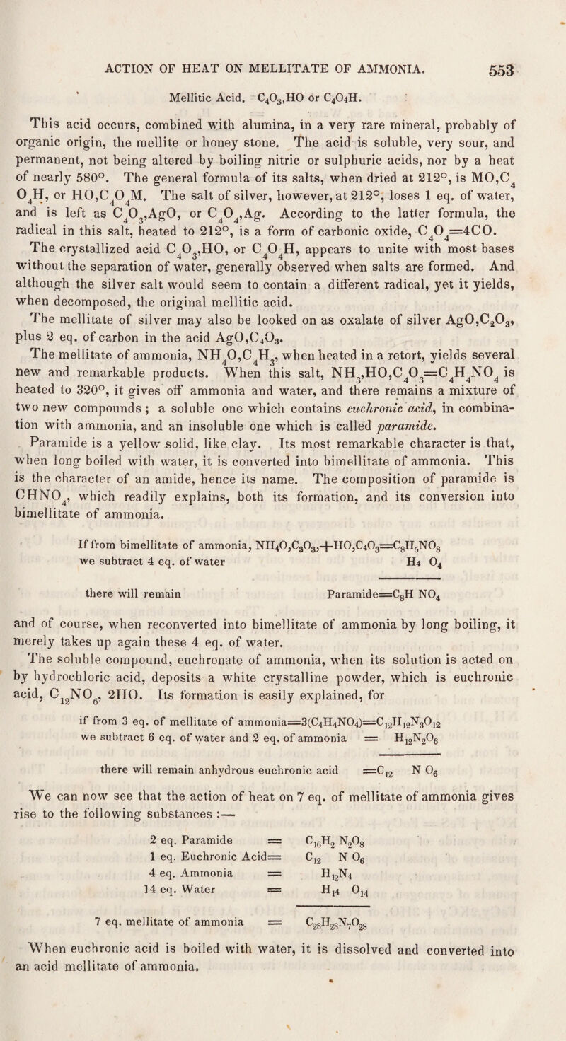 Mellitic Acid. C403,H0 or C4O4H. This acid occurs, combined with alumina, in a very rare mineral, probably of organic origin, the mellite or honey stone. The acid is soluble, very sour, and permanent, not being altered by boiling nitric or sulphuric acids, nor by a heat of nearly 580°. The general formula of its salts, when dried at 212°, is MO,C4 04H, or H0,C404M. The salt of silver, however, at 212°, loses 1 eq. of water, and is left as C403,Ag0, or C404,Ag. According to the latter formula, the radical in this salt, heated to 212°, is a form of carbonic oxide, C O =4CO. The crystallized acid C403,H0, or C404H, appears to unite with most bases without the separation of water, generally observed when salts are formed. And although the silver salt would seem to contain a different radical, yet it yields, when decomposed, the original mellitic acid. The mellitate of silver may also be looked on as oxalate of silver Ag0,C203, plus 2 eq. of carbon in the acid Ag0,C403. The mellitate of ammonia, NH40,C4H3, when heated in a retort, yields several new and remarkable products. When this salt, NH3,H0,C403=C4H4N04 is heated to 320°, it gives off ammonia and water, and there remains a mixture of two new compounds; a soluble one which contains euchronic acid, in combina¬ tion with ammonia, and an insoluble one which is called par amide. Paramide is a yellow solid, like clay. Its most remarkable character is that, when long boiled with water, it is converted into bimellitate of ammonia. This is the character of an amide, hence its name. The composition of paramide is CHN04, which readily explains, both its formation, and its conversion into bimellitate of ammonia. If from bimellitate of ammonia, NH40,C303,+HO,C403=C8H5N08 we subtract 4 eq. of water H4 04 there will remain Paramide=C8H N04 and of course, when reconverted into bimellitate of ammonia by long boiling, it merely takes up again these 4 eq. of water. The soluble compound, euchronate of ammonia, when its solution is acted on by hydrochloric acid, deposits a white crystalline powder, which is euchronic acid, Ci2NOg, 2HO. Its formation is easily explained, for if from 3 eq. of mellitate of ammonia=3(C4H4N04)==C12H12N3012 we subtract 6 eq. of water and 2 eq. of ammonia = H12N206 there will remain anhydrous euchronic acid =C12 N 06 We can now see that the action of heat on 7 eq. of mellitate of ammonia gives rise to the following substances :— 2 eq. Paramide = 1 eq. Euchronic Acid= 4 eq. Ammonia = 14 eq. Water = ^16^2 ^2Og C12 N 06 H]2N4 H[4 Oj4 7 eq. mellitate of ammonia ^28^28^7^28 When euchronic acid is boiled with water, it is dissolved and converted into an acid mellitate of ammonia.