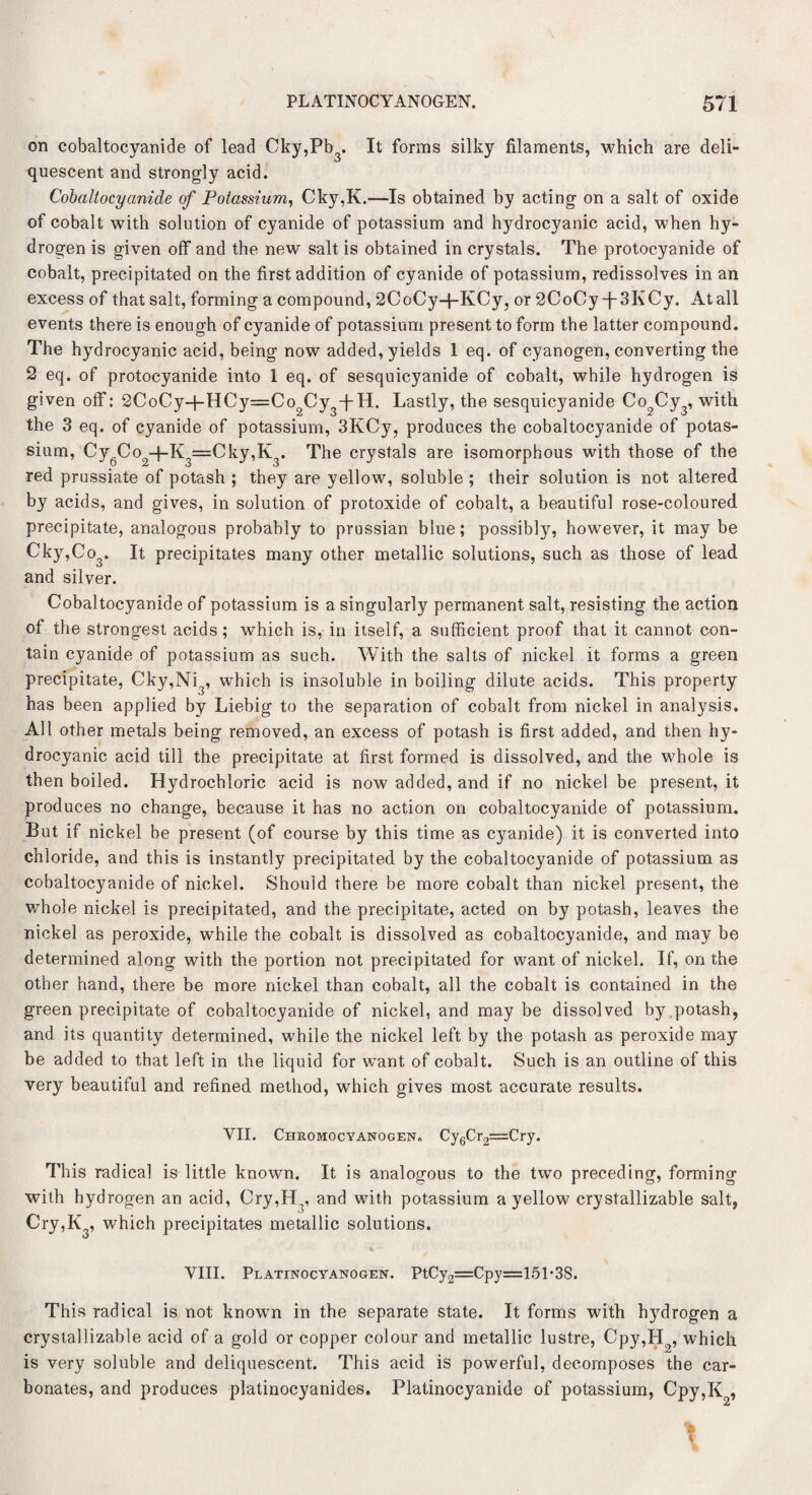 on cobaltocyanide of lead Cky,Pb . It forms silky filaments, which are deli- ij quescent and strongly acid. Cobaltocyanide of Potassium, Cky,K.—Is obtained by acting on a salt of oxide of cobalt with solution of cyanide of potassium and hydrocyanic acid, when hy¬ drogen is given off and the new salt is obtained in crystals. The protocyanide of cobalt, precipitated on the first addition of cyanide of potassium, redissolves in an excess of that salt, forming a compound, 2CoCy+KCy, or 2CoCy-j-3KCy. At all events there is enough of cyanide of potassium present to form the latter compound. The hydrocyanic acid, being now added, yields 1 eq. of cyanogen, converting the 2 eq. of protocyanide into 1 eq. of sesquicyanide of cobalt, while hydrogen is given off: 2CoCy+HCy=Co2Cy3-j-H. Lastly, the sesquicyanide Co2Cy3, with the 3 eq. of cyanide of potassium, 3KCy, produces the cobaltocyanide of potas¬ sium, Cy Co +K =Cky,K . The crystals are isomorphous with those of the red prussiate of potash ; they are yellow, soluble ; their solution is not altered by acids, and gives, in solution of protoxide of cobalt, a beautiful rose-coloured precipitate, analogous probably to prussian blue; possibly, however, it may be Cky,Co3. It precipitates many other metallic solutions, such as those of lead and silver. Cobaltocyanide of potassium is a singularly permanent salt, resisting the action ot the strongest acids; which is, in itself, a sufficient proof that it cannot con¬ tain cyanide of potassium as such. With the salts of nickel it forms a green precipitate, Cky,Ni , which is insoluble in boiling dilute acids. This property has been applied by Liebig to the separation of cobalt from nickel in analysis. All other metals being removed, an excess of potash is first added, and then hy¬ drocyanic acid till the precipitate at first formed is dissolved, and the whole is then boiled. Hydrochloric acid is now added, and if no nickel be present, it produces no change, because it has no action on cobaltocyanide of potassium. But if nickel he present (of course by this time as cyanide) it is converted into chloride, and this is instantly precipitated by the cobaltocyanide of potassium as cobaltocyanide of nickel. Should there be more cobalt than nickel present, the whole nickel is precipitated, and the precipitate, acted on by potash, leaves the nickel as peroxide, while the cobalt is dissolved as cobaltocyanide, and may be determined along with the portion not precipitated for want of nickel. If, on the other hand, there be more nickel than cobalt, all the cobalt is contained in the green precipitate of cobaltocyanide of nickel, and may be dissolved by,potash, and its quantity determined, while the nickel left by the potash as peroxide may be added to that left in the liquid for want of cobalt. Such is an outline of this very beautiful and refined method, which gives most accurate results. VII. Chromocyanogen. Cy6Cr2=Cry. This radical is little known. It is analogous to the two preceding, forming with hydrogen an acid, Ory,H,, and with potassium a yellow crystallizable salt, Cry,K3, which precipitates metallic solutions. VIII. Platinocyanogen. PtCy2=Cpy=151*3S. This radical is not known in the separate state. It forms with hydrogen a crystallizable acid of a gold or copper colour and metallic lustre, Cpy,H2, which is very soluble and deliquescent. This acid is powerful, decomposes the car¬ bonates, and produces platinocyanides. Platinocyanide of potassium, Cpy,K , 2