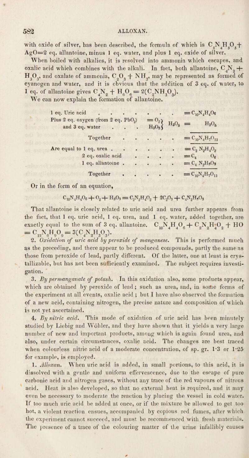 with oxide of silver, has been described, the formula of which is CNHO + 7 7 8 4 5 5' AgO=2 eq. allantoine, minus 1 eq. water, and plus 1 eq. oxide of silver. When boiled with alkalies, it is resolved into ammonia which escapes, and oxalic acid which combines with the alkali. In fact, both allantoine, CN.+ H303, and oxalate of ammonia, C203 -f- NH3, may be represented as formed of cyanogen and water, and it is obvious that the addition of 3 eq. of water, to 1 eq. of allantoine gives C4N2 -j- H6Og = 2(C2NH303). We can now explain the formation of allantoine. 1 eq. Uric acid . Plus 2 eq. oxygen (from 2 eq. Pb02) and 3 eq. water = C10N4H4Oe = h305 Together — C10l\4H7Ojj Are equal to 1 eq. urea . 2 eq. oxalic acid 1 eq. allantoine . • — C2 n2h4o2 . =C4 06 = c4 n2h3o3 Together -^10^4^7^11 Or in the form of an equation, C10N4H4O6 + 02 + H3O3 = C2N2H402 f 2C203 + C4N2H,03 That allantoine is closely related to uric acid and urea further appears from the fact, that 1 eq. uric acid, 1 eq. urea, and 1 eq. water, added together, are exactly equal to the sum of 3 eq. allantoine. C2 N4H4Og+ C2N H 0 f HO = C,«W,= SCCAW 2. Oxidation of uric acid by peroxide of manganese. This is performed much as the preceding, and there appear to be produced compounds, partly the same as those from peroxide of lead, partly different. Of the latter, one at least is crys- tallizable, but has not been sufficiently examined. The subject requires investi¬ gation. 3. By permanganate of potash. In this oxidation also, some products appear, which are obtained by peroxide of lead ; such as urea, and, in some forms of the experiment at all events, oxalic acid ; but I have also observed the formation of a new acid, containing nitrogen, the precise nature and composition of which is not yet ascertained. 4. By nitric acid. This mode of oxidation of uric acid has been minutely studied by Liebig and Wohler, and they have shown that it yields a very large number of new and important products, among which is again found urea, and also, under certain circumstances, oxalic acid. The changes are best traced when colourless nitric acid of a moderate concentration, of sp. gr. 1*3 or 1*25 for example, is employed. 1. Alloxan. When uric acid is added, in small portions, to this acid, it is dissolved with a gentle and uniform effervescence, due to the escape of pure carbonic acid and nitrogen gases, without any trace of the red vapours of nitrous acid. Heat is also developed, so that no external heat is required, and it may even be necessary to moderate the reaction by placing the vessel in cold water. If too much uric acid be added at once, or if the mixture be allowed to get too hot, a violent reaction ensues, accompanied by copious red fumes, after which the experiment cannot succeed, and must be recommenced with fresh materials. The presence of a trace of the colouring matter of the urine infallibly causes