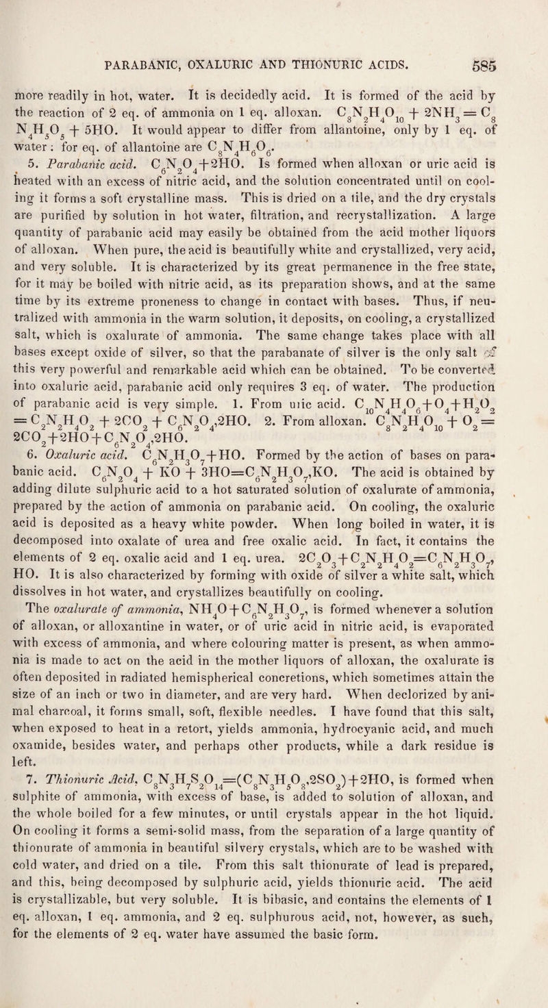 more readily in hot, water. It is decidedly acid. It is formed of the acid by the reaction of 2 eq. of ammonia on 1 eq. alloxan. C N HO -f- 2NH, = C N4H505 -f- 5HO. It would appear to differ from allantoine, only by 1 eq. of water : for eq. of allantoine are CgN4H606. 5. Parabanic acid. CJNT 0 + 2HO. Is formed when alloxan or uric acid is . 6 2 4 1 heated with an excess of nitric acid, and the solution concentrated until on cool¬ ing- it forms a soft crystalline mass. This is dried on a tile, and the dry crystals are purified by solution in hot water, filtration, and recrystallization. A large quantity of parabanic acid may easily be obtained from the acid mother liquors of alloxan. When pure, the acid is beautifully white and crystallized, very acid, and very soluble. It is characterized by its great permanence in the free state, for it may be boiled with nitric acid, as its preparation shows, and at the same time by its extreme proneness to change in contact with bases. Thus, if neu¬ tralized with ammonia in the warm solution, it deposits, on cooling, a crystallized salt, which is oxalurate of ammonia. The same change takes place with all bases except oxide of silver, so that the parabanate of silver is the only salt of this very powerful and remarkable acid which can be obtained. To be converted into oxaluric acid, parabanic acid only requires 3 eq. of water. The production of parabanic acid is very simple. 1. From uiic acid. CioN H 06-f-04-|-H202 = C2N2H402 + 2002 + C6N204,2H0. 2. From alloMn. + 02 = 2CO +2HO + C V O ,2HO. 6. Oxaluric acid. CfiN2H 07fH0. Formed by the action of bases on para* banic acid. C .NO -f KO + 3HO=C .NHO.KO. The acid is obtained by adding dilute sulphuric acid to a hot saturated solution of oxalurate of ammonia, prepared by the action of ammonia on parabanic acid. On cooling, the oxaluric acid is deposited as a heavy white powder. When long boiled in water, it is decomposed into oxalate of urea and free oxalic acid. In fact, it contains the elements of 2 eq. oxalic acid and 1 eq. urea. 2Cn0o + C N H 0 =0 N H O . 1 # P . 2 3 1 2 2 4 2 623 7’ HO. It is also characterized by forming with oxide of silver a white salt, which dissolves in hot water, and crystallizes beautifully on cooling. The oxalurate of ammonia. NH 0 + CFN H ,0 , is formed whenever a solution of alloxan, or alloxantine in water, or of uric acid in nitric acid, is evaporated with excess of ammonia, and where colouring matter is present, as when ammo¬ nia is made to act on the acid in the mother liquors of alloxan, the oxalurate is often deposited in radiated hemispherical concretions, which sometimes attain the size of an inch or two in diameter, and are very hard. When declorized by ani¬ mal charcoal, it forms small, soft, flexible needles. I have found that this salt, when exposed to heat in a retort, yields ammonia, hydrocyanic acid, and much oxamide, besides water, and perhaps other products, while a dark residue is left. 7. Thionuric Acid. CgN3H7S20i4==(C8N3H50g,2S02)T2H0, is formed when sulphite of ammonia, with excess of base, is added to solution of alloxan, and the whole boiled for a few minutes, or until crystals appear in the hot liquid. On cooling it forms a semi-solid mass, from the separation of a large quantity of thionurate of ammonia in beautiful silvery crystals, which are to be washed with cold water, and dried on a tile. From this salt thionurate of lead is prepared, and this, being decomposed by sulphuric acid, yields thionuric acid. The acid is crystallizable, but very soluble. It is bibasic, and contains the elements of 1 eq. alloxan, l eq. ammonia, and 2 eq. sulphurous acid, not, however, as such, for the elements of 2 eq. water have assumed the basic form.