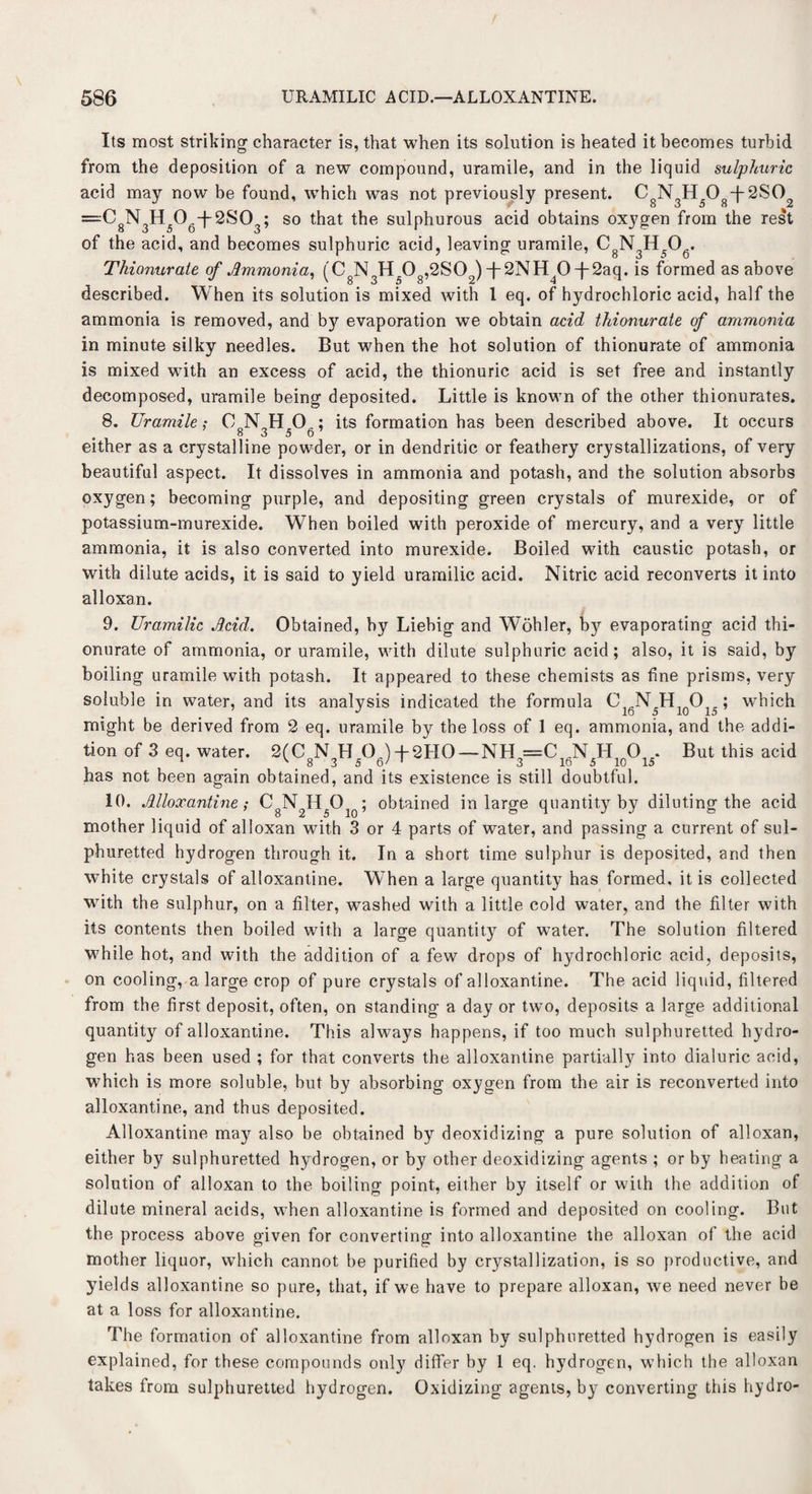 Its most striking character is, that when its solution is heated it becomes turbid from the deposition of a new compound, uramile, and in the liquid sulphuric acid may now be found, which was not previously present. C N H 0 f 2SO —C8N3H506-f 2S03; so that the sulphurous acid obtains oxygen from the rest of the acid, and becomes sulphuric acid, leaving uramile, C8N3H5Ofi. Thionurate of Ammonia, (CgN3H508,2S02)-f-^NH^O-j”2aq. is formed as above described. When its solution is mixed with 1 eq. of hydrochloric acid, half the ammonia is removed, and bjr evaporation we obtain acid thionurate of ammonia in minute silky needles. But when the hot solution of thionurate of ammonia is mixed with an excess of acid, the thionuric acid is set free and instantly decomposed, uramile being deposited. Little is known of the other thionurates. 8. Uramile; ON H 0A; its formation has been described above. It occurs either as a crystalline powder, or in dendritic or feathery crystallizations, of very beautiful aspect. It dissolves in ammonia and potash, and the solution absorbs oxygen; becoming purple, and depositing green crystals of murexide, or of potassium-murexide. When boiled with peroxide of mercury, and a very little ammonia, it is also converted into murexide. Boiled with caustic potash, or with dilute acids, it is said to yield uramilic acid. Nitric acid reconverts it into alloxan. 9. Uramilic Acid. Obtained, by Liebig and Wohler, bjr evaporating acid thi¬ onurate of ammonia, or uramile, with dilute sulphuric acid; also, it is said, by boiling uramile with potash. It appeared to these chemists as fine prisms, very soluble in water, and its analysis indicated the formula C, NH O, : which might be derived from 2 eq. uramile by the loss of 1 eq. ammonia, and the addi¬ tion of 3 eq. water. 2(CgN3H5Og) -(-2H0—NH3=C16N5H10O15. But this acid has not been again obtained, and its existence is still doubtful. 10. Alloxantine; CgN2H5Oio; obtained in large quantity by diluting the acid mother liquid of alloxan with 3 or 4 parts of water, and passing a current of sul¬ phuretted hydrogen through it. In a short time sulphur is deposited, and then white crystals of alloxantine. When a large quantity has formed, it is collected with the sulphur, on a filter, washed with a little cold water, and the filter with its contents then boiled with a large quantity of water. The solution filtered while hot, and with the addition of a few drops of hydrochloric acid, deposits, on cooling, a large crop of pure crystals of alloxantine. The acid liquid, filtered from the first deposit, often, on standing a day or two, deposits a large additional quantity of alloxantine. This always happens, if too much sulphuretted hydro¬ gen has been used ; for that converts the alloxantine partially into dialuric acid, which is more soluble, but by absorbing oxygen from the air is reconverted into alloxantine, and thus deposited. Alloxantine may also be obtained by deoxidizing a pure solution of alloxan, either by sulphuretted hydrogen, or by other deoxidizing agents ; or by heating a solution of alloxan to the boiling point, either by itself or with the addition of dilute mineral acids, when alloxantine is formed and deposited on cooling. But the process above given for converting into alloxantine the alloxan of the acid mother liquor, which cannot be purified by crystallization, is so productive, and yields alloxantine so pure, that, if we have to prepare alloxan, we need never be at a loss for alloxantine. The formation of alloxantine from alloxan by sulphuretted hydrogen is easily explained, for these compounds only differ by 1 eq. hydrogen, which the alloxan takes from sulphuretted hydrogen. Oxidizing agents, by converting this hydro-