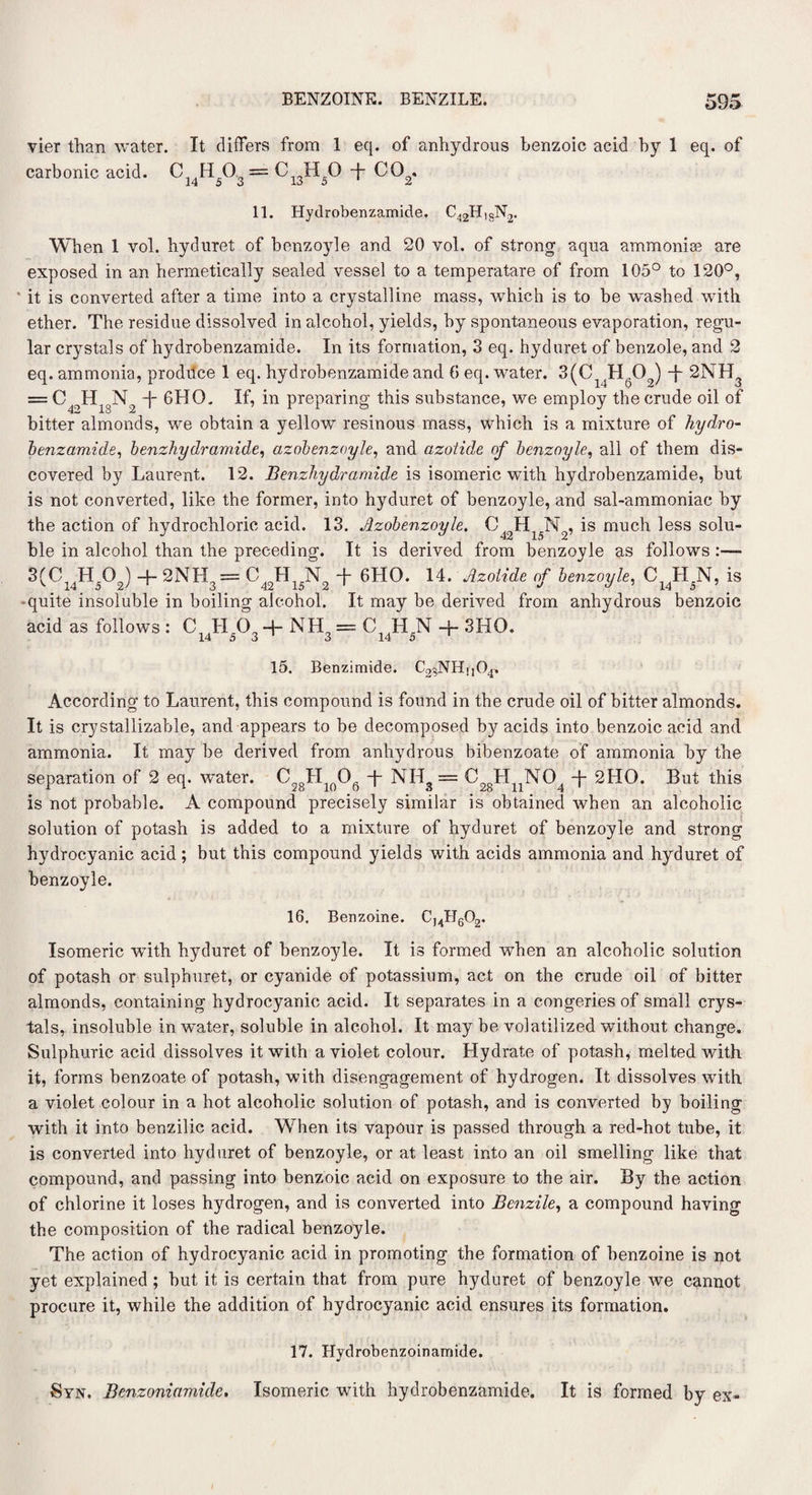 vier than water. It differs from 1 eq. of anhydrous benzoic acid by 1 eq. of carbonic acid. C H 0 = C H O -j- CO . 14 5 o 16 o £ 11. Hydrobenzamide. c42h,sn2. When 1 vol. hyduret of benzoyle and 20 vol. of strong aqua ammonise are exposed in an hermetically sealed vessel to a temperatare of from 105° to 120°, it is converted after a time into a crystalline mass, which is to be washed with ether. The residue dissolved in alcohol, yields, by spontaneous evaporation, regu¬ lar crystals of hydrobenzamide. In its formation, 3 eq. hyduret of benzole, and 2 eq. ammonia, proditce 1 eq. hydrobenzamide and 6 eq. water. 3(C_li'H609) 2NH3 = C49Hl8N2 -| GHO. If, in preparing this substance, we employ the crude oil of bitter almonds, we obtain a yellow resinous mass, which is a mixture of hydro- benzamide, benzhy dr amide, azobenzoyle, and azotide of benzoyle, all of them dis¬ covered by Laurent. 12. Benzhydramide is isomeric with hydrobenzamide, but is not converted, like the former, into hyduret of benzoyle, and sal-ammoniac by the action of hydrochloric acid. 13. Azobenzoyle. C42H15N2, is much less solu¬ ble in alcohol than the preceding. It is derived from benzoyle as follows :— 3(C14H5°2) + 2NH3= C42H15N2 ff 6HO. 14. Azoiide of benzoyle, CJr^N, is -quite insoluble in boiling alcohol. It may be derived from anhydrous benzoic acid as follows : C LI O, + NH = C ,H N + 3HQ. 14 5 3 3 14 5 15. Benzimide. C23NHu04. According to Laurent, this compound is found in the crude oil of bitter almonds. It is crystallizable, and appears to be decomposed by acids into benzoic acid and ammonia. It may he derived from anhydrous bibenzoate of ammonia by the separation of 2 eq. water. C28H1()06 T NH3 = C28HnN04 -j- 2HO. But this is not probable. A compound precisely similar is obtained when an alcoholic solution of potash is added to a mixture of hyduret of benzoyle and strong hydrocyanic acid; but this compound yields with acids ammonia and hyduret of benzoyle. 16. Benzoine. Isomeric wTith hyduret of benzoyle. It is formed wThen an alcoholic solution of potash or sulphuret, or cyanide of potassium, act on the crude oil of bitter almonds, containing hydrocyanic acid. It separates in a congeries of small crys¬ tals, insoluble in water, soluble in alcohol. It may be volatilized without change. Sulphuric acid dissolves it with a violet colour. Hydrate of potash, melted with it, forms benzoate of potash, with disengagement of hydrogen. It dissolves with a violet colour in a hot alcoholic solution of potash, and is converted by boiling with it into benzilic acid. W7hen its vapour is passed through a red-hot tube, it is converted into hyduret of benzoyle, or at least into an oil smelling like that compound, and passing into benzoic acid on exposure to the air. By the action of chlorine it loses hydrogen, and is converted into Benzile, a compound having the composition of the radical benzoyle. The action of hydrocyanic acid in promoting the formation of benzoine is not yet explained ; but it is certain that from pure hyduret of benzoyle we cannot procure it, while the addition of hydrocyanic acid ensures its formation. 17. Hydrobenzoinamide. Syn. Benzoniamide. Isomeric with hydrobenzamide. It is formed by ex-