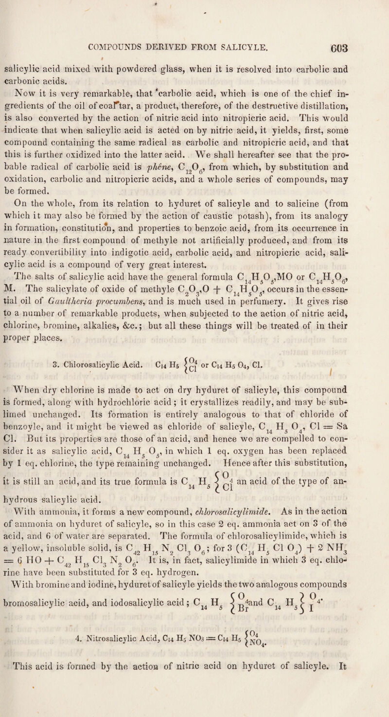 I salicylic acid mixed with powdered glass, when it is resolved into carbolic and carbonic acids. Now it is very remarkable, that ‘carbolic acid, which is one of the chief in¬ gredients of the oil of coar*tar, a product, therefore, of the destructive distillation, is also converted by the action of nitric acid into nitropicric acid. This would indicate that when salicylic acid is acted on by nitric acid, it yields, first, some compound containing the same radical as carbolic and nitropicric acid, and that this is further oxidized into the latter acid. We shall hereafter see that the pro¬ bable radical of carbolic acid is phene, C1206, from which, by substitution and oxidation, carbolic and nitropicric acids, and a whole series of compounds, may be formed. On the whole, from its relation to hyduret of salicyle and to salicine (from which it may also be formed by the action of caustic potash), from its analogy in formation, constitution, and properties to benzoic acid, from its occurrence in nature in the first compound of methyle not artificially produced, and from its ready convertibility into indigotic acid, carbolic acid, and nitropicric acid, sali¬ cylic acid is a compound of very great interest. The salts of salicylic acid have the general formula C^H^O^MO or C1(H506, M. The salicylate of oxide of methyle Co03,0 -j- C1(H505, occurs in the essen¬ tial oil of Gaultheria procumbens, and is much used in perfumery. It gives rise to a number of remarkable products, when subjected to the action of nitric acid, chlorine, bromine, alkalies, &c.; but all these things will be treated of in their proper places. 3. Chlorosalicylic Acid. C14 H5 or C14 H5 O4, Cl. W7hen dry chlorine is made to act on dry hyduret of salicyle, this compound is formed, along with hydrochloric acid; it crystallizes readily, and may be sub¬ limed unchanged. Its formation is entirely analogous to that of chloride of benzoyle, and it might be viewed as chloride of salicyle, C 04, Cl = Sa Cl. But its properties are those of an acid, and hence we are compelled to con¬ sider it as salicylic acid, C H5 05, in which 1 eq. oxygen has been replaced by 1 eq. chlorine, the type remaining unchanged. Hence after this substitution, C O it is still an acid, and its true formula is C IIr < 4 an acid of the type of an- 14 5 ✓ * * hydrous salicylic acid. W7ith ammonia, it forms a new compound, chlorosalicylimide. As in the action of ammonia on hyduret of salicyle, so in this case 2 eq. ammonia act on 3 of the acid, and 6 of water are separated. The formula of chlorosalicylimide, which is a yellow, insoluble solid, is C H N Cl 0A; for 3 (C Hr Cl 0() + 2 NH = G HO-f C49 Hl5 Cl3 N2 Ofi. It is, in fact, salicylimide in which 3 eq. chlo¬ rine have been substituted for 3 eq. hydrogen. With bromine and iodine, hyduret of salicyle yields the two analogous compounds bromosalicylic acid, and iodosalicylic acid; CJ4 H5 4. Nitrosalicylic Acid, C14 H5 NO3 ~ C14 H5 { °'and C H l Br 14 sy I This acid is formed by the action of nitric acid on hyduret of salicyle. It