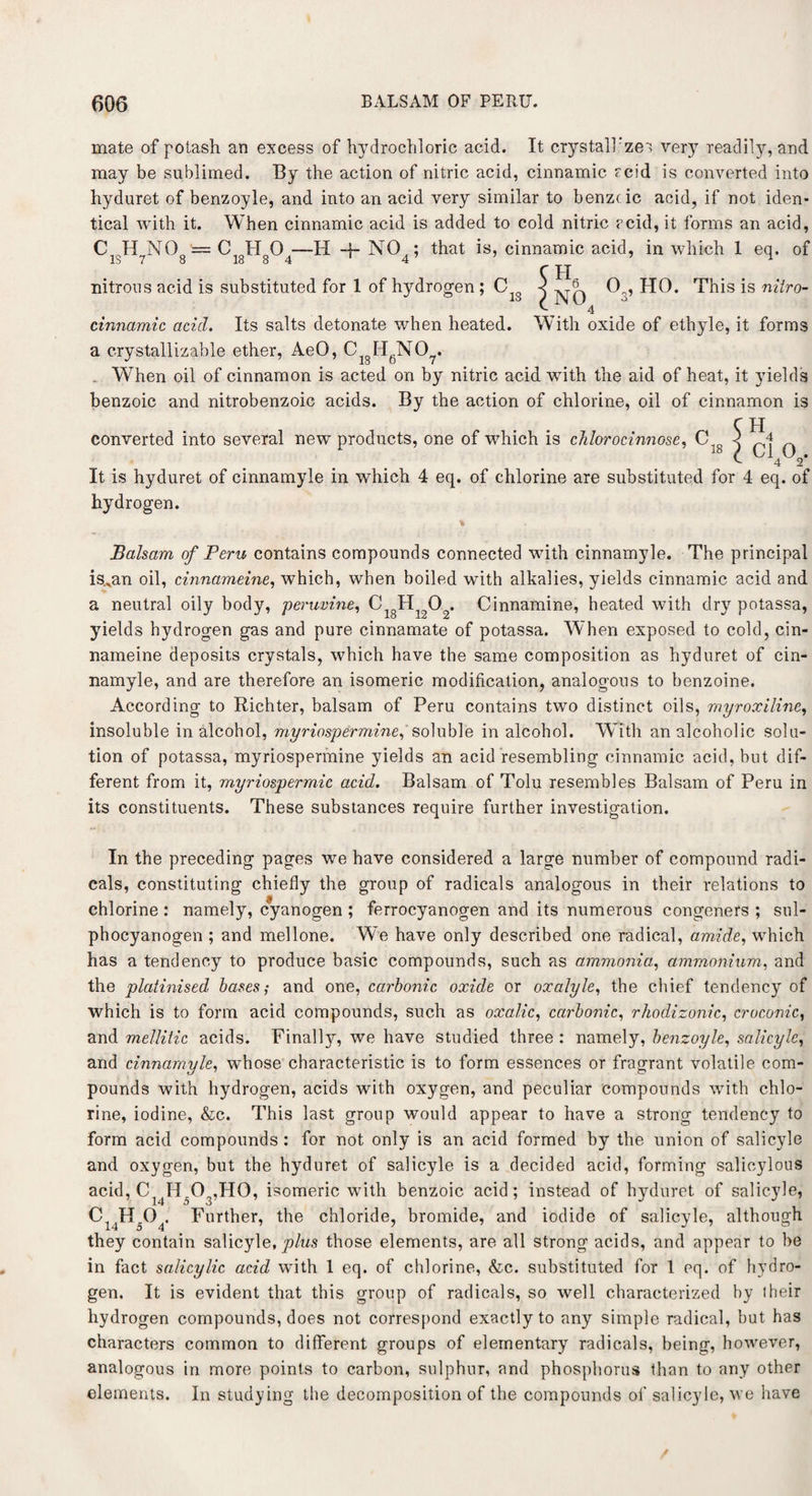 mate of potash an excess of hydrochloric acid. It crystall'zes very readily, and may be sublimed. By the action of nitric acid, cinnamic acid is converted into hyduret of benzoyle, and into an acid very similar to benzcic acid, if not iden¬ tical with it. When cinnamic acid is added to cold nitric acid, it forms an acid, H + N04; that is, cinnamic acid, in which 1 eq. of CISH7N08 C HO - 18 8 4 nitrons acid is substituted for 1 of hydrogen ; C cinnamic acid. Its salts detonate when heated, a crystallizable ether, AeO, CigHgN07. 0 , HO. This is nitro- With oxide of ethyle, it forms . When oil of cinnamon is acted on by nitric acid with the aid of heat, it yields benzoic and nitrobenzoic acids. By the action of chlorine, oil of cinnamon is C H converted into several new products, one of which is chlorocinnose, C,g ct 0 . 4 2 It is hyduret of cinnamyle in which 4 eq. of chlorine are substituted for 4 eq. of hydrogen. Balsam of Peru contains compounds connected with cinnamyle. The principal is.^an oil, cinnameine, which, when boiled with alkalies, yields cinnamic acid and a neutral oily body, peruvine, CigHi202. Cinnamine, heated with dry potassa, yields hydrogen gas and pure cinnamate of potassa. When exposed to cold, cin¬ nameine deposits crystals, which have the same composition as hyduret of cin¬ namyle, and are therefore an isomeric modification, analogous to benzoine. According to Richter, balsam of Peru contains two distinct oils, myroxiline, insoluble in alcohol, myriospermine, soluble in alcohol. With an alcoholic solu¬ tion of potassa, myriospermine yields an acid resembling cinnamic acid, but dif¬ ferent from it, myriospermic acid. Balsam of Tolu resembles Balsam of Peru in its constituents. These substances require further investigation. In the preceding pages we have considered a large number of compound radi¬ cals, constituting chiefly the group of radicals analogous in their relations to chlorine : namely, cyanogen ; ferrocyanogen and its numerous congeners ; sul- phocyanogen ; and mellone. We have only described one radical, amide, which has a tendency to produce basic compounds, such as ammonia, ammonium, and the platinised bases; and one, carbonic oxide or oxalyle, the chief tendency of which is to form acid compounds, such as oxalic, carbonic, rhodizonic, croconic, and mellitic acids. Finally, we have studied three : namely, benzoyle, salicyle, and cinnamyle, whose characteristic is to form essences or fragrant volatile com¬ pounds with hydrogen, acids with oxygen, and peculiar compounds with chlo¬ rine, iodine, &c. This last group would appear to have a strong tendency to form acid compounds : for not only is an acid formed by the union of salicyle and oxygen, but the hyduret of salicyle is a decided acid, forming salicylous acid, Cl4IT03,H0, isomeric with benzoic acid; instead of hyduret of salicyle, C14H504> Further, the chloride, bromide, and iodide of salicyle, although they contain salicyle, plus those elements, are all strong acids, and appear to be in fact salicylic acid wfith 1 eq. of chlorine, &c. substituted for 1 eq. of hydro¬ gen. It is evident that this group of radicals, so well characterized hy (heir hydrogen compounds, does not correspond exactly to any simple radical, but has characters common to different groups of elementary radicals, being, however, analogous in more points to carbon, sulphur, and phosphorus than to any other elements. In studying the decomposition of the compounds of salicyle, we have