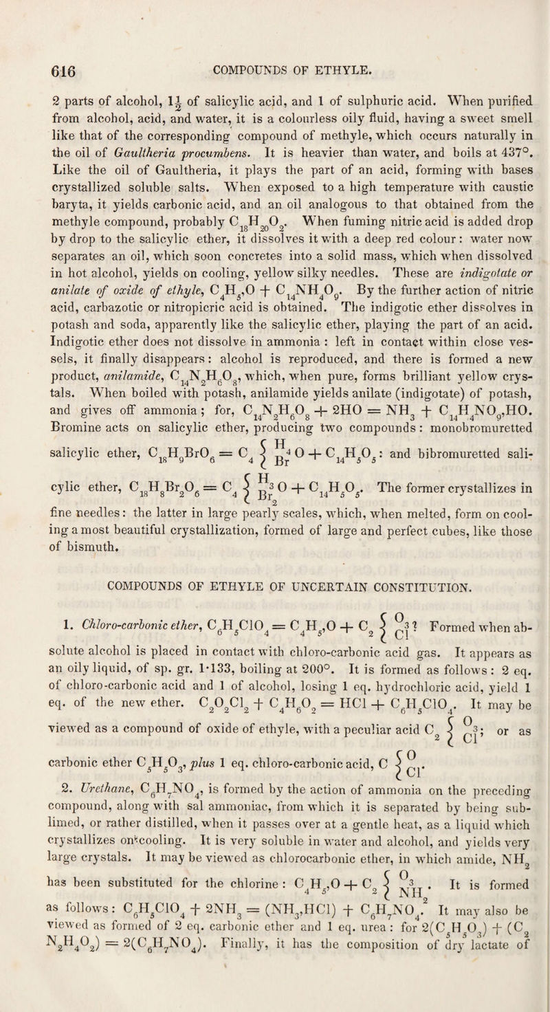 2 parts of alcohol, II of salicylic acid, and 1 of sulphuric acid. When purified, from alcohol, acid, and water, it is a colourless oily fluid, having a sweet smell like that of the corresponding compound of methyle, which occurs naturally in the oil of Gaultheria procumbens. It is heavier than water, and boils at 437°. Like the oil of Gaultheria, it plays the part of an acid, forming with bases crystallized soluble salts. When exposed to a high temperature with caustic baryta, it yields carbonic acid, and an oil analogous to that obtained from the methyle compound, probably Ci8H2q02. When fuming nitric acid is added drop by drop to the salicylic ether, it dissolves it with a deep red colour: water now separates an oil, which soon concretes into a solid mass, which when dissolved in hot alcohol, yields on cooling, yellow silky needles. These are indigotate or anilate of oxide of elhyle, C4H5,0 -f- Cl4NH4Og. By the further action of nitric acid, carbazotic or nitropicric acid is obtained. The indigotic ether dissolves in potash and soda, apparently like the salicylic ether, playing the paTt of an acid. Indigotic ether does not dissolve in ammonia : left in contact within close ves¬ sels, it finally disappears : alcohol is reproduced, and there is formed a new product, anil amide, 0 N2Hg08, which, when pure, forms brilliant yellow crys¬ tals. When boiled with potash, anilamide yields anilate (indigotate) of potash, and gives off ammonia; for, C14NJHgOg 4-2HO = NH3 T Ci4H4NOg,HO. Bromine acts on salicylic ether, producing two compounds : monobromuretted c H salicylic ether, CisHQBr06 = C4 j ^ 0 + C14H505: and bibromuretted sali¬ cylic ether, Cl8HgBr206 = C4 5 o -f- Ci4H505. The former crystallizes in fine needles: the latter in large pearly scales, which, when melted, form on cool¬ ing a most beautiful crystallization, formed of large and perfect cubes, like those of bismuth. COMPOUNDS OF ETIiYLE OF UNCERTAIN CONSTITUTION. 1. Chloro-carbonic ether, CgH5C104 = C4H5,0 + c2 ^ 1 Formed when ab¬ solute alcohol is placed in contact with chloro-carbonic acid gas. It appears as an oily liquid, of sp. gr. 1-133, boiling at 200°. It is formed as follows : 2 eq. of chloro-carbonic acid and 1 of alcohol, losing 1 eq. hydrochloric acid, yield 1 eq. of the new ether. C202C12 -f- C4Hg02 == HC1 + CgH5C104. It may be viewed as a compound of oxide of ethyle, with a peculiar carbonic ether C^H 03, plus 1 eq. chloro-carbonic acid, C 2. Urethane, CQH7N04, is formed by the action of ammonia on the preceding compound, along with sal ammoniac, from which it is separated by being sub¬ limed, or rather distilled, when it passes over at a gentle heat, as a liquid which crystallizes omcooling. It is veryr soluble in water and alcohol, and yields very large crystals. It may be viewed as chlorocarbonic ether, in which amide, NH2 has been substituted for the chlorine : CH,0 + C $ . It is formed 4 5 2 ^ NI19 as follows: CgH5C104 -j- 2NH3 = (NH3,HC1) -f- CgH7N04. It may also be viewed as formed of 2 eq. carbonic ether and 1 eq. urea : for 2(C H 0.) -f- (C N2H402) ~ 2(CflH7N04). Finally, it has the composition of dry lactate of acid C or as